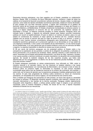 111



Doscientos técnicos extranjeros, muy bien pagados por el Estado, prestaban su colaboración
decisiva. Desde 1850, la fundición de Ibycui fabricaba cañones, morteros y balas de todos los
calibres; en el arsenal de Asunción se producían cañones de bronce, obuses y balas. La siderurgia
nacional, como todas las demás actividades económicas esenciales, estaba en manos del Estado.
El país contaba con una flota mercante nacional, y habían sido construidos en el astillero de
Asunción varios de los buques que ostentaban el pabellón paraguayo a lo largo del Paraná o a
través del Atlántico y el Mediterráneo. El Estado virtualmente monopolizaba el comercio exterior: la
yerba y el tabaco abastecían el consumo del sur del continente; las maderas valiosas se
exportaban a Europa. La balanza comercial arrojaba un fuerte superávit. Paraguay tenía una
moneda fuerte y estable, y disponía de suficiente riqueza para realizar enormes inversiones
públicas sin recurrir al capital extranjero. El país no debía ni un centavo al exterior, pese a lo cual
estaba en condiciones de mantener el mejor ejército de América del Sur, contratar técnicos
ingleses que se ponían al servicio del país en lugar de poner al país a su servicio, y enviar a
Europa a unos cuantos jóvenes universitarios paraguayos para perfeccionar sus estudios. El
excedente económico generado por la producción agrícola no se derrochaba en el lujo estéril de
una oligarquía inexistente, ni iba a parar a los bolsillos de los intermediarios, ni a las manos brujas
de los prestamistas, ni al rubro ganancias que el Imperio británico nutría con los servicios de fletes
y seguros. La esponja imperialista no absorbía la riqueza que el país producía.
El 98 por ciento del territorio paraguayo era de propiedad pública: el Estado cedía a los
campesinos la explotación de las parcelas a cambio de la obligación de poblarlas y cultivadas en
forma permanente y sin el derecho de venderlas. Había, además; sesenta y cuatro estancias de la
patria, haciendas que el Estado administraba directamente. Las obras de riego, represas y canales,
y los nuevos puentes y caminos contribuían en grado importante a la elevación de la productividad
agrícola. Se rescató la tradición indígena de las dos cosechas anuales, que había sido
abandonada por los conquistadores. El aliento vivo de las tradiciones jesuitas facilitaba, sin duda,
todo este proceso creador56.
El Estado paraguayo practicaba un celoso proteccionismo, muy reforzado en 1864, sobre la
industria nacional y el mercado interno; los ríos interiores no estaban abiertos a las naves
británicas que bombardeaban con manufacturas de Manchester y de Liverpool a todo el resto de
América Latina. El comercio inglés no disimulaba su inquietud, no sólo porque resultaba
invulnerable aquel último foco de resistencia nacional en el corazón del continente, sino también, y
sobre todo, por la fuerza de ejemplo que la experiencia paraguaya irradiaba peligrosamente hacia
los vecinos. El país más progresista de América Latina construiría su futuro sin inversiones
extranjeras, sin empréstitos de la banca inglesa y sin las bendiciones del comercio libre.
Pero a medida que Paraguay iba avanzando en este proceso, se hacía más aguda su necesidad
de romper la reclusión. El desarrollo industrial requería contactos más intensos y directos con el
mercado internacional y las fuentes de la técnica avanzada. Paraguay estaba objetivamente
bloqueado entre Argentina y Brasil, y ambos países podían negar d oxígeno a sus pulmones
cerrándole, como lo hicieron Rivadavia y Rosas, las bocas de los ríos, o fijando impuestos
arbitrarios al tránsito de sus mercancías.

56
      Los fanáticos monjes de la Compañía de Jesús, “guardia negra del Papa”, habían asumido la defensa del orden medieval ante las
nuevas fuerzas que irrumpían en el escenario histórico europeo. Pero en la América hispánica las misiones de los jesuitas se desarrollaron
bajo un signo progresista. Venían para purificar, mediante el ejemplo de la abnegación y el ascetismo, a una Iglesia católica entregada al
ocio y al goce desenfrenado de los bienes que la conquista había puesto a disposición del clero. Fueron las misiones del Paraguay las que
alcanzaron el mayor nivel; en poco más de un siglo y medio (1603-1768) definieron la capacidad y los fines de sus creadores. Los
jesuitas atrajeron, mediante el lenguaje de la música, a los indios guaraníes que habían buscado amparo en la selva o que en ella habían
permanecido sin incorporarse al proceso civilizador de los encomenderos y los terratenientes. Ciento cincuenta mil guaraníes pudieron,
así, reencontrarse con su organización comunitaria primitiva y resucitar sus propias técnicas en los oficios y las artes. En las misiones no
existía el latifundio; la tierra se cultivaba en parte para la satisfacción de las necesidades individuales y en parte para desarrollar obras de
interés general y adquirir los instrumentos de trabajo necesarios, que eran de propiedad colectiva. La vida de los indios estaba sabiamente
organizada; en los talleres y en las escuelas se hacían músicos y artesanos, agricultores, tejedores, actores, pintores, constructores. No se
conocía el dinero; estaba prohibida la entrada a los comerciantes, que debían negociar desde hoteles instalados a cierta distancia. La
Corona sucumbió finalmente a las presiones de los encomenderos criollos, y los jesuitas fueron expulsados de América. Los
terratenientes y los esclavistas se lanzaron a la caza de los indios. Los cadáveres colgaban de los árboles en las misiones; pueblos enteros
fueron vendidos en los mercados de esclavos de Brasil. Muchos indios volvieron a encontrar refugio en la selva. Las bibliotecas de los
jesuitas fueron a parar a los hornos, como combustible, o se utilizaron para hacer cartuchos de pólvora. (Jorge Abelardo Ramos: Historia
de la nación latinoamericana, Buenos Aires, 1968).



                                                                                           Las venas abiertas de América Latina
 