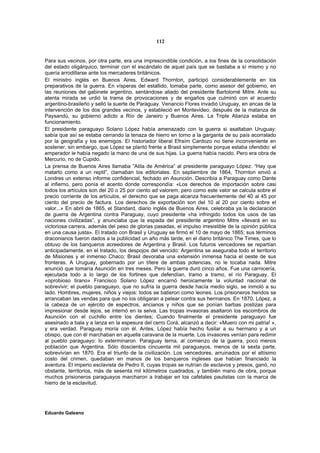 112


Para sus vecinos, por otra parte, era una imprescindible condición, a los fines de la consolidación
del estado oligárquico, terminar con el escándalo de aquel país que se bastaba a sí mismo y no
quería arrodillarse ante los mercaderes británicos.
El ministro inglés en Buenos Aires, Edward Thornton, participó considerablemente en los
preparativos de la guerra. En vísperas del estallido, tomaba parte, como asesor del gobierno, en
las reuniones del gabinete argentino, sentándose aliado del presidente Bartolomé Mitre. Ante su
atenta mirada se urdió la trama de provocaciones y de engaños que culminó con el acuerdo
argentino-brasileño y selló la suerte de Paraguay. Venancio Flores invadió Uruguay, en ancas de la
intervención de los dos grandes vecinos, y estableció en Montevideo, después de la matanza de
Paysandú, su gobierno adicto a Río de Janeiro y Buenos Aires. La Triple Alianza estaba en
funcionamiento.
El presidente paraguayo Solano López había amenazado con la guerra si asaltaban Uruguay:
sabía que así se estaba cerrando la tenaza de hierro en torno a la garganta de su país acorralado
por la geografía y los enemigos. El historiador liberal Efraím Cardozo no tiene inconveniente en
sostener, sin embargo, que López se plantó frente a Brasil simplemente porque estaba ofendido: el
emperador le había negado la mano de una de sus hijas. La guerra había nacido. Pero era obra de
Mercurio, no de Cupido.
La prensa de Buenos Aires llamaba “Atila de América” al presidente paraguayo López: “Hay que
matarlo como a un reptil”, clamaban los editoriales. En septiembre de 1864, Thornton envió a
Londres un extenso informe confidencial, fechado en Asunción. Describía a Paraguay como Dante
al infierno, pero ponía el acento donde correspondía: «Los derechos de importación sobre casi
todos los artículos son del 20 o 25 por ciento ad valorem; pero como este valor se calcula sobre el
precio corriente de los artículos, el derecho que se paga alcanza frecuentemente del 40 al 45 por
ciento del precio de factura. Los derechos de exportación son del 10 al 20 por ciento sobre el
valor...» En abril de 1865, el Standard, diario inglés de Buenos Aires, celebraba ya la declaración
de guerra de Argentina contra Paraguay, cuyo presidente «ha infringido todos los usos de las
naciones civilizadas”, y anunciaba que la espada del presidente argentino Mitre «llevará en su
victoriosa carrera, además del peso de glorias pasadas, el impulso irresistible de la opinión pública
en una causa justa». El tratado con Brasil y Uruguay se firmó el 10 de mayo de 1865; sus términos
draconianos fueron dados a la publicidad un año más tarde, en el diario británico The Times, que lo
obtuvo de los banqueros acreedores de Argentina y Brasil. Los futuros vencedores se repartían
anticipadamente, en el tratado, los despojos del vencido: Argentina se aseguraba todo el territorio
de Misiones y el inmenso Chaco; Brasil devoraba una extensión inmensa hacia el oeste de sus
fronteras. A Uruguay, gobernado por un títere de ambas potencias, no le tocaba nada. Mitre
anunció que tomaría Asunción en tres meses. Pero la guerra duró cinco años. Fue una carnicería,
ejecutada todo a lo largo de los fortines que defendían, tramo a tramo, el río Paraguay. El
«oprobioso tirano» Francisco Solano López encarnó heroicamente la voluntad nacional de
sobrevivir; el pueblo paraguayo, que no sufría la guerra desde hacía medio siglo, se inmoló a su
lado. Hombres, mujeres, niños y viejos: todos se batieron como leones. Los prisioneros heridos se
arrancaban las vendas para que no los obligaran a pelear contra sus hermanos. En 1870, López, a
la cabeza de un ejército de espectros, ancianos y niños que se ponían barbas postizas para
impresionar desde lejos, se internó en la selva. Las tropas invasoras asaltaron los escombros de
Asunción con el cuchillo entre los dientes; Cuando finalmente el presidente paraguayo fue
asesinado a bala y a lanza en la espesura del cerro Corá, alcanzó a decir: «Muero con mi patria! »,
y era verdad. Paraguay moría con él. Antes, López había hecho fusilar a su hermano y a un
obispo, que con él marchaban en aquella caravana de la muerte. Los invasores venían para redimir
al pueblo paraguayo: lo exterminaron. Paraguay terna, al comienzo de la guerra, poco menos
población que Argentina. Sólo doscientos cincuenta mil paraguayos, menos de la sexta parte,
sobrevivían en 1870. Era el triunfo de la civilización. Los vencedores, arruinados por el altísimo
costo del crimen, quedaban en manos de los banqueros ingleses que habían financiado la
aventura. El imperio esclavista de Pedro II, cuyas tropas se nutrían de esclavos y presos, ganó, no
obstante, territorios, más de sesenta mil kilómetros cuadrados, y también mano de obra, porque
muchos prisioneros paraguayos marcharon a trabajar en los cafetales paulistas con la marca de
hierro de la esclavitud.




Eduardo Galeano
 