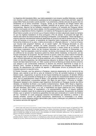 113



La Argentina del presidente Mitre, que había aplastado a sus propios caudillos federales, se quedó
con noventa y cuatro mil kilómetros cuadrados de tierra paraguaya y otros frutos del botín, según el
propio Mitre había anunciado cuando escribió: “Los prisioneros y demás artículos de guerra nos los
dividiremos en la forma convenida”. Uruguay, donde ya los herederos de Artigas habían sido
muertos o derrotados y la oligarquía mandaba, participó de la guerra como socio menor y sin
recompensas. Algunos de los soldados uruguayos enviados a la campaña del Paraguay habían
subido a los buques con las manos atadas. Los tres países sufrieron una bancarrota financiera que
                                                                                              57
agudizó su dependencia frente a Inglaterra. La matanza de Paraguay los signó para siempre .
Brasil había cumplido con la función que el Imperio británico le había adjudicado desde los tiempos
en que los ingleses trasladaron el trono portugués a Río de Janeiro. A principios del siglo XIX,
habían sido claras las instrucciones de Canning al embajador, Lord Strangford: “Hacer del Brasil un
emporio para las manufacturas británicas destinadas al consumo de toda la América del Sur”. Poco
antes de lanzarse a la guerra, el presidente de Argentina había inaugurado una nueva línea de
ferrocarriles británicos en su país, y había pronunciado un inflamado discurso: “¿ Cuál es la fuerza
que impulsa este progreso? Señores: ¡es el capital inglés!”. Del Paraguay derrotado no sólo
desapareció la población: también las tarifas aduaneras, los hornos de fundición, los ríos
clausurados al libre comercio, la independencia económica y vastas zonas de su territorio. Los
vencedores implantaron, dentro de las fronteras reducidas por el despojo, el librecambio y el
latifundio. Todo fue saqueado y todo fue vendido: las tierras y los bosques, las minas, los yerbales,
los edificios de las escuelas. Sucesivos gobiernos títeres serían instalados, en Asunción, por las
fuerzas extranjeras de ocupación. No bien terminó la guerra, sobre las ruinas todavía humeantes
de Paraguay cayó el primer empréstito extranjero de su historia. Era británico, por supuesto. Su
valor nominal alcanzaba el millón de libras esterlinas, pero a Paraguay llegó bastante menos de la
mitad; en los años siguientes, las refinanciaciones elevaron la deuda a más de tres millones. La
Guerra del Opio había terminado, en 1842, cuando se firmó en Nanking el tratado de libre comercio
que aseguró a los comerciantes británicos el derecho de introducir libremente la droga en el
territorio chino. También la libertad de comercio fue garantizada por Paraguay después de la
derrota. Se abandonaron los cultivos de algodón, y Manchester arruinó la producción textil; la
industria nacional no resucitó nunca.
El Partido Colorado, que hoy gobierna a Paraguay, especula alegremente con la memoria de los
héroes, pero ostenta al pie de su acta de fundación la firma de veintidós traidores al mariscal
Solano López, «legionarios» al servicio de las tropas brasileñas de ocupación. El dictador Alfredo
Stroessner, que ha convertido al Paraguay en un gran campo de concentración desde hace quince
años, hizo su especialización militar en Brasil, y los generales brasileños lo devolvieron a su país
con altas calificaciones y encendidos elogios: «Es digno de gran futuro...» Durante su reinado,
Stroessner desplazó a los intereses anglo argentinos dominantes en Paraguay durante las Última
décadas, en beneficio de Brasil y sus dueños norteamericanos. Desde 1870, Brasil y Argentina,
que liberaron a Paraguay para comérselo a dos bocas, se alternan en el usufructo de los despojos
del país derrotado, pero sufren, a su vez, d imperialismo de logran potencia de turno. Paraguay
padece, al mismo tiempo, el imperialismo y el subimperialismo. Antes el Imperio británico
constituía d eslabón mayor de la cadena de las dependencias sucesivas. Actualmente, los Estados
Unidos, que no ignoran la importancia geopolítica de este país enclavado en d centro de América
del Sur, mantienen en suelo paraguayo asesores innumerables que adiestran y orientan a las
fuerzas armadas, cocinan los planes económicos, reestructuran la universidad a su antojo,
inventan un nuevo esquema político democrático para d país y retribuyen con préstamos onerosos
                                  58
los buenos servicios del régimen .



57
     Solano López arde todavía en la memoria. Cuando el Museo Histórico Nacional de Río de Janeiro anunció, en septiembre de 1969,
que inauguraría una vitrina dedicada al presidente paraguayo, los militares reaccionaron furiosamente. El general Mourao Filho, que
había desencadenado el golpe de Estado de 1964, declaró a la prensa: «Un viento de locura barre al país... Solano López es una figura que
debe ser borrada para siempre de nuestra historia, como paradigma del dictador uniformado sudamericano. Fue un sanguinario que
destruyó al Paraguay, llevándolo a una guerra imposible».
58
   Poco antes de la elecciones de principios de 1968, el general Stroessner visitó los Estados Unidos. «Cuando me entrevisté con el
presidente Johnson -declaró a France Presse-, le manifesté que ya hace doce años que desempeño funciones de primer magistrado por
mandato de las urnas. Johnson me contestó que eso constituía una razón más para continuar ejerciendo el período venidero.»



                                                                                       Las venas abiertas de América Latina
 