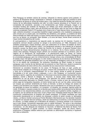 114


Pero Paraguay es también colonia de colonias. Utilizando la reforma agraria como pretexto, el
gobierno de Stroessner derogó, haciéndose e l distraído, la disposición legal que prohibía la venta
a extranjeros de tierras en zonas de frontera seca, y hoy hasta los territorios fiscales han caído en
manos de los latifundistas brasileños del café. La onda invasora atraviesa el no Paraná con la
complicidad del presidente, asociado a los terratenientes que hablan portugués. Llegué a la
movediza frontera del nordeste de Paraguay con billetes que tenían estampado el rostro del
vencido mariscal Solano López, pero allí encontré que sólo tienen valor los que lucen la efigie del
victorioso emperador Pedro II. El resultado de la Guerra de la Triple Alianza cobra, transcurrido un
siglo, ardiente actualidad. Los guardas brasileños exigen pasaporte a los ciudadanos paraguayos
para circular por su propio país; son brasileñas las banderas y las iglesias. La piratería de tierra
abarca también los saltos del Guayrá, la mayor fuente potencial de energía en toda América Latina,
que hoy se llaman, en portugués, Sete Quedas, y la zona del Itaipú, donde Brasil construirá la
mayor central hidroeléctrica del mundo.
El subimperialismo o imperialismo de segundo grado, se expresa de mil maneras. Cuando el
presidente Johnson decidió sumergir en sangre a los dominicanos, en 1965, Stroessner envió
soldados paraguayos a Santo Domingo, para que colaboraran en la faena. El batallón se llamó,
broma siniestra, «Mariscal Solano López». Los paraguayos actuaron a las órdenes de un general
brasileño, porque fue Brasil quien recibió los honores de la traición: el general Panasco Alvim
encabezó las tropas latinoamericanas cómplices en la matanza. De la misma manera, podrían
citarse otros ejemplos. Paraguay otorgó a Brasil una concesión petrolera en su territorio, pero el
negocio de la distribución de combustibles y la petroquímica están, en Brasil, en manos
norteamericanas. La Misión Cultural Brasileña es dueña de la Facultad de Filosofía y Pedagogía de
la universidad paraguaya, pero los norteamericanos manejan ahora a las universidades de Brasil.
El estado mayor del ejército paraguayo no sólo recibe la asesoría de los técnicos del Pentágono,
sino también de generales brasileños que a su vez responden al Pentágono como el eco a la voz.
Por la vía abierta del contrabando, los productos industriales de Brasil invaden el mercado
paraguayo, pero muchas de las fábricas que los producen en Sao Paulo son, desde la avalancha
desnacionalizadora de estos últimos años, propiedad de las corporaciones multinacionales.
Stroessner se considera heredero de los López. El Paraguay de hace un siglo ¿puede ser
impunemente cotejado con el Paraguay de ahora, emporio del contrabando en la cuenca del Plata
y reino de la corrupción institucionalizada? En un acto político donde el partido de gobierno
reivindicaba a la vez, entre vítores y aplausos, a uno y otro Paraguay, un muchachito vendía,
bandeja al pecho, cigarrillos de contrabando: la fervorosa concurrencia pitaba nerviosamente Kent,
Marlboro, Camel y Benson & Hedges. En Asunción, la escasa clase media bebe whisky
Ballantine's en vez de tomar caña paraguaya. Uno descubre los últimos modelos de los más
lujosos automóviles fabricados en Estados Unidos o Europa, traídos al país de contrabando o
previo pago de menguados impuestos, al mismo tiempo que se ven, por las calles, carros tirados
por bueyes que acarrean lentamente los frutos al mercado: la tierra se trabaja con arados de
madera y los taxímetros son Impalas. Stroessner dice que el contrabando es «el precio de la paz»:
los generales se llenan los bolsillos y no conspiran. La industria, por supuesto, agoniza antes de
crecer. El Estado ni siquiera cumple con el decreto que manda preferir los productos de las fábricas
nacionales en las adquisiciones públicas. Los únicos triunfos que el gobierno exhibe, orgulloso, en
la materia, son las plantas de Coca Cola, Crush y Pepsi Cola, instaladas desde fines de 1966 como
contribución norteamericana al progreso del pueblo paraguayo. El Estado manifiesta que sólo
intervendrá directamente en la creación de empresas «cuando el sector privado no demuestre
interés, y el Banco Central comunica al Fondo Monetario Internacional que «ha decidido implantar
un régimen de mercado libre de cambios y abolir las restricciones al comercio y a las transacciones
en divisas»; un folleto editado por el Ministerio de Industria y Comercio advierte a los inversores
que el país otorga “concesiones especiales para el capital extranjero” Se exime a las empresas
extranjeras del pago de impuestos y de derechos aduaneros, «para crear un clima propicio para las
inversiones». Un año después de instalarse en Asunción, el National City Bank de Nueva York
recupera íntegramente el capital invertido. La banca extranjera, dueña del ahorro interno,
proporciona a Paraguay créditos externos que acentúan su deformación económica e hipotecan
aún más su soberanía.




Eduardo Galeano
 