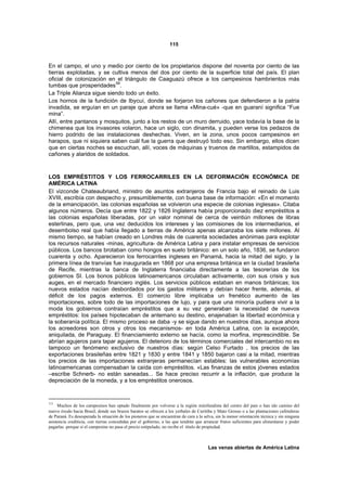 115



En el campo, el uno y medio por ciento de los propietarios dispone del noventa por ciento de las
tierras explotadas, y se cultiva menos del dos por ciento de la superficie total del país. El plan
oficial de colonización en el triángulo de Caaguazú ofrece a los campesinos hambrientos más
tumbas que prosperidades 59.
La Triple Alianza sigue siendo todo un éxito.
Los hornos de la fundición de Ibycuí, donde se forjaron los cañones que defendieron a la patria
invadida, se erguían en un paraje que ahora se llama «Mina-cué» -que en guaraní significa “Fue
mina”.
Allí, entre pantanos y mosquitos, junto a los restos de un muro derruido, yace todavía la base de la
chimenea que los invasores volaron, hace un siglo, con dinamita, y pueden verse los pedazos de
hierro podrido de las instalaciones deshechas. Viven, en la zona, unos pocos campesinos en
harapos, que ni siquiera saben cuál fue la guerra que destruyó todo eso. Sin embargo, ellos dicen
que en ciertas noches se escuchan, allí, voces de máquinas y truenos de martillos, estampidos de
cañones y alaridos de soldados.



LOS EMPRÉSTITOS Y LOS FERROCARRILES EN LA DEFORMACIÓN ECONÓMICA DE
AMÉRICA LATINA
El vizconde Chateaubriand, ministro de asuntos extranjeros de Francia bajo el reinado de Luis
XVIII, escribía con despecho y, presumiblemente, con buena base de información: «En el momento
de la emancipación, las colonias españolas se volvieron una especie de colonias inglesas». Citaba
algunos números. Decía que entre 1822 y 1826 Inglaterra había proporcionado diez empréstitos a
las colonias españolas liberadas, por un valor nominal de cerca de veintiún millones de libras
esterlinas, pero que, una vez deducidos los intereses y las comisiones de los intermediarios, el
desembolso real que había llegado a tierras de América apenas alcanzaba los siete millones. Al
mismo tiempo, se habían creado en Londres más de cuarenta sociedades anónimas para explotar
los recursos naturales -minas, agricultura- de América Latina y para instalar empresas de servicios
públicos. Los bancos brotaban como hongos en suelo británico: en un solo año, 1836, se fundaron
cuarenta y ocho. Aparecieron los ferrocarriles ingleses en Panamá, hacia la mitad del siglo, y la
primera línea de tranvías fue inaugurada en 1868 por una empresa británica en la ciudad brasileña
de Recife, mientras la banca de Inglaterra financiaba directamente a las tesorerías de los
gobiernos SI. Los bonos públicos latinoamericanos circulaban activamente, con sus crisis y sus
auges, en el mercado financiero inglés. Los servicios públicos estaban en manos británicas; los
nuevos estados nacían desbordados por los gastos militares y debían hacer frente, además, al
déficit de los pagos externos. El comercio libre implicaba un frenético aumento de las
importaciones, sobre todo de las importaciones de lujo, y para que una minoría pudiera vivir a la
moda los gobiernos contraían empréstitos que a su vez generaban la necesidad de nuevos
empréstitos: los países hipotecaban de antemano su destino, enajenaban la libertad económica y
la soberanía política. El mismo proceso se daba -y se sigue dando en nuestros días, aunque ahora
los acreedores son otros y otros los mecanismos- en toda América Latina, con la excepción,
aniquilada, de Paraguay. El financiamiento externo se hacía, como la morfina, imprescindible. Se
abrían agujeros para tapar agujeros. El deterioro de los términos comerciales del intercambio no es
tampoco un fenómeno exclusivo de nuestros días: según Celso Furtado , los precios de las
exportaciones brasileñas entre 1821 y 1830 y entre 1841 y 1850 bajaron casi a la mitad, mientras
los precios de las importaciones extranjeras permanecían estables: las vulnerables economías
latinoamericanas compensaban la caída con empréstitos. «Las finanzas de estos jóvenes estados
–escribe Schnerb- no están saneadas... Se hace preciso recurrir a la inflación, que produce la
depreciación de la moneda, y a los empréstitos onerosos.


59
     Muchos de los campesinos han optado finalmente por volverse a la región minifundista del centro del país o han ido camino del
nuevo éxodo hacia Brasil, donde sus brazos baratos se ofrecen a los yerbales de Curitiba y Mato Grosso o a las plantaciones cafetaleras
de Paraná. Es desesperada la situación de los pioneros que se encuentran de cara a la selva, sin la menor orientación técnica y sin ninguna
asistencia crediticia, con tierras concedidas por el gobierno, a las que tendrán que arrancar frutos suficientes para alimentarse y poder
pagarlas -porque si el campesino no pasa el precio estipulado, no recibe el título de propiedad.



                                                                                        Las venas abiertas de América Latina
 