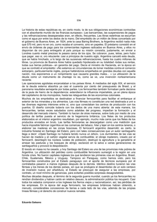 116


La historia de estas repúblicas es, en cierto modo, la de sus obligaciones económicas contraídas
con el absorbente mundo de las finanzas europeas». Las bancarrotas, las suspensiones de pagos
y las refinanciaciones desesperadas eran, en efecto, frecuentes. Las libras esterlinas se escurrían
como el agua por entre los dedos de la mano. Del empréstito de un millón de libras concertado por
el gobierno de Buenos Aires, en 1824, ante la casa Baring Brothers, la Argentina recibió nada más
que 570 mil, pero no en oro, como rezaba el convenio, sino en papeles. El préstamo consistió en el
envío de órdenes de pago para los comerciantes ingleses radicados en Buenos Aires, y ellos no
disponían de oro para entregarlo al país porque su misión consistía, justamente, en enviar a
Londres cuanto metal precioso le pasara cerca de los ojos. Se cobraron, pues, letras, pero hubo
que pagar, eso si, oro reluciente: casi a principios de nuestro siglo, Argentina canceló esta deuda,
que se había hinchado, a lo largo de las sucesivas refinanciaciones, hasta los cuatro millones de
libras. La provincia de Buenos Aires había quedado hipotecada en su totalidad -todas sus rentas,
todas sus tierras públicas-- en garantía del pago. Decía el ministro de Hacienda, en la época en
que se contrató el empréstito: «No estamos en circunstancias de tomar medidas contra el comercio
extranjero, particularmente inglés, porque hallándonos empeñados en grandes deudas con aquella
nación, nos exponemos a un rompimiento que causaría grandes males... » La utilización de la
deuda como un instrumento de chantaje no es, como se ve, una invención norteamericana
reciente.
Las operaciones agiotistas encarcelaban a los países libres. A mediados del siglo XIX, el servicio
de la deuda externa absorbía ya casi el cuarenta por ciento del presupuesto de Brasil, y el
panorama resultaba semejante por todas partes. Los ferrocarriles también formaban parte decisiva
de la jaula de hierro de la dependencia: extendieron la influencia imperialista, ya en plena época
del capitalismo de los monopolios, hasta las retaguardias de las economías coloniales.
Muchos de los empréstitos se destinaban a financiar ferrocarriles para facilitar el embarque al
exterior de los minerales y los alimentos. Las vías férreas no constituían una red destinada a unir a
las diversas regiones interiores entre sí, sino que conectaban los centros de producción con los
puertos. El diseño coincide todavía con los dedos de una mano abierta: de esta manera, los
ferrocarriles, tantas veces saludados como adalides del progreso, impedían la formación y el
desarrollo del mercado interno. También lo hacían de otras maneras, sobre todo por medio de una
política de tarifas puesta al servicio de la hegemonía británica. Los fletes de los productos
elaborados en el interior argentino resultaban, por ejemplo, mucho más caros que los fletes de los
productos enviados en bruto. Las tarifas ferroviarias se descargaban como una maldición que
hacía imposible fabricar cigarrillos en las comarcas del tabaco, hilar y tejer en los centros laneros, o
elaborar las maderas en las zonas boscosas. El ferrocarril argentino desarrolló; es cierto, la
industria forestal en Santiago del Estero, pero con tales consecuencias que un autor santiagueño
llega a decir: «Ojalá Santiago no hubiera tenido nunca un árbol». Los durmientes de las vías se
hacían de madera y el carbón vegetal servía de combustible; el obraje maderero, creado por el
ferrocarril, desintegró los núcleos rurales de población, destruyó la agricultura y la ganadería al
arrasar las pasturas y los bosques de abrigo, esclavizó en la selva a varias generaciones de
santiagueños y provocó la despoblación.
El éxodo en masa no ha cesado, y hoy Santiago del Estero es una de las provincias más pobres de
Argentina. La utilización del petróleo como combustible ferroviario sumergió a la región en una
honda crisis. No fueron capitales ingleses los que tendieron las primeras vías en Argentina, Brasil,
Chile, Guatemala, México y Uruguay. Tampoco en Paraguay, como hemos visto, pero los
ferrocarriles construidos por el Estado paraguayo con el aporte de técnicos europeos por él
contratados pasaron a manos inglesas después de la derrota. Idéntico destino tuvieron las vías
férreas y los trenes de los demás países, sin que se produjera el desembolso de un solo centavo
de inversión nueva; por añadidura, el Estado se preocupó de asegurar a las empresas, por
contrato, un nivel mínimo de ganancias, para evitarles posibles sorpresas desagradables.
Muchas décadas después, al término de la segunda guerra mundial, cuando ya los ferrocarriles no
rendían dividendos y habían caído en relativo desuso, la administración pública los recuperó. Casi
todos los estados compraron a los ingleses los fierros viejos y nacionalizaron, así, las pérdidas de
las empresas. En la época del auge ferroviario, las empresas británicas habían obtenido, a
menudo, considerables concesiones de tierras a cada lado de las vías, además de las propias
líneas férreas y el derecho de construir nuevos ramales.



Eduardo Galeano
 