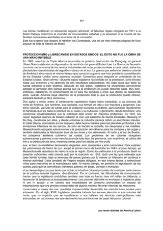 117



Las tierras constituían un estupendo negocio adicional: el fabuloso regalo otorgado en 1911 a la
Brazil Railway determinó el incendio de innumerables cabañas y la expulsión o la muerte de las
familias campesinas asentadas en el área de la concesión.
Este fue el gatillo que disparó la rebelión del Contestada, una de las más intensas páginas de furia
popular de toda la historia de Brasil.



PROTECCIONISMO y LIBRECAMBIO EN ESTADOS UNIDOS: EL ÉXITO NO FUE LA OBRA DE
UNA MANO INVISIBLE
En 1865, mientras la Triple Alianza anunciaba la próxima destrucción de Paraguay, el general
Ulises Grant celebraba, en Appomatox, la rendición del general Robert Lee. La Guerra de Secesión
concluía con la victoria de los centros industriales del norte, proteccionistas a carta cabal, sobre los
plantadores librecambistas de algodón y tabaco en el sur. La guerra que sellaría el destina colonial
de América Latina nacía al mismo tiempo que concluía la guerra que hizo posible la consolidación
de los Estados Unidos como potencial mundial. Convertido poco después en presidente de los
Estados Unidos, Grant afirmó: «Durante siglos Inglaterra ha confiado en la protección, la ha llevado
hasta sus extremos y ha obtenido de ello resultados satisfactorios. No cabe duda que debe su
fuerza presente a este sistema. Después de dos siglos, Inglaterra ha encontrado conveniente
adoptar el comercio libre porque piensa que ya la protección no puede ofrecerle nada. Muy bien,
entonces, caballeros, mi conocimiento de mi país me conduce a creer que dentro de doscientos
años, cuando América haya obtenido de la protección todo lo que la protección puede ofrecer,
adoptará también el libre comercio».
Dos siglos y medio antes, el adolescente capitalismo inglés había trasladado, a las colonias del
norte de América, sus hombres, sus capitales, sus formas de vida y sus impulsos y proyectos. Las
trece colonias, válvulas de salida para la población europea excedente, aprovecharon rápidamente
el handicap que les daba la pobreza de su suelo y su subsuelo, y generaron, desde temprano, una
conciencia industrializadora que la metrópoli dejó crecer sin mayores problemas. En 1631, los
recién llegados colonos de Boston echaron al mar una balandra de treinta toneladas, Blessing of
the Bay, construida por ellos, y desde entonces la industria naviera cobró un asombroso impulso.
El roble blanco, abundante en los bosques, daba buena madera para las planchas profundas y las
armazones interiores de los barcos; de pino se hacían la cubierta, los baupreses y los mástiles.
Massachusetts otorgaba subvenciones a la producción del cáñamo para los cordeles y las sogas y
también estimulaba la fabricación local de las lonas y los velámenes. Al norte y al sur de Boston,
los prósperos astilleros cubrieron las costas. Los gobiernos de las colonias otorgaban
subvenciones y premios a las manufacturas de todo tipo. Se promovía, con incentivos, el cultivo del
lino y la producción de lana, materias primas para los tejidos de hilo crudo
que, si bien no resultaban demasiado elegantes, eran resistentes y eran nacionales. Para explotar
los yacimientos de hierro de Lyn, surgió el primer horno de fundición en 1643; al poco tiempo, ya
Massachussets abastecía de hierro a toda la región. Como los estímulos a la producción textil no
parecían suficientes, esta colonia optó por la coacción: en 1655, dictó una ley que ordenaba que
cada familia tuviese, bajo la amenaza de penas graves, por lo menos un hilandero en continua e
intensa actividad. Cada condado de Virginia estaba obligado, en esa misma época, a seleccionar
niños para instruirlos en la manufactura textil. Al mismo tiempo, se prohibía la exportación de los
cueros, para que se convirtieran, fronteras adentro, en botas, correas y monturas.
«Las desventajas con que tiene que luchar la industria colonial proceden de cualquier parte menos
de la política colonial inglesa», dice Kirkland. Por el contrario, las dificultades de comunicación
hacían que la legislación prohibitiva perdiera casi toda su fuerza -tres mil millas de distancia, y
favorecían la tendencia al autoabastecimiento. Las colonias del norte no enviaban a Inglaterra plata
ni oro ni azúcar, y en cambio sus necesidades de consumo provocaban un exceso de
importaciones que era preciso contrarrestar de alguna manera. No eran intensas las relaciones
comerciales a través del mar; resultaba imprescindible desarrollar las manufacturas locales para
sobrevivir. En el siglo XVIII, Inglaterra prestaba todavía tan escasa atención a sus colonias del
norte, que no impedía que se transfirieran a sus talleres las técnicas metropolitanas más
avanzadas, en un proceso real que desmentía las prohibiciones de papel del pacto colonial.



                                                                  Las venas abiertas de América Latina
 