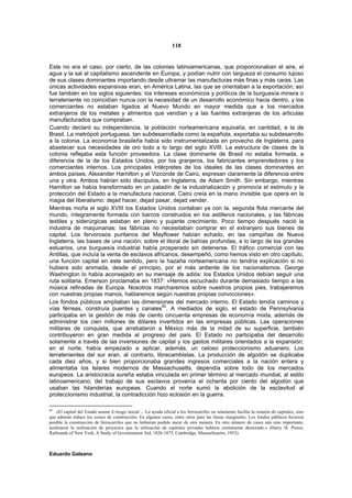 118


Este no era el caso, por cierto, de las colonias latinoamericanas, que proporcionaban el aire, el
agua y la sal al capitalismo ascendente en Europa, y podían nutrir con largueza el consumo lujoso
de sus clases dominantes importando desde ultramar las manufacturas más finas y más caras. Las
únicas actividades expansivas eran, en América Latina, las que se orientaban a la exportación; así
fue también en los siglos siguientes: los intereses económicos y políticos de la burguesía minera o
terrateniente no coincidían nunca con la necesidad de un desarrollo económico hacia dentro, y los
comerciantes no estaban ligados al Nuevo Mundo en mayor medida que a los mercados
extranjeros de los metales y alimentos que vendían y a las fuentes extranjeras de los articulas
manufacturados que compraban.
Cuando declaró su independencia, la población norteamericana equivalía, en cantidad, a la de
Brasil. La metrópoli portuguesa, tan subdesarrollada como la española, exportaba su subdesarrollo
a la colonia. La economía brasileña había sido instrumentalizada en provecho de Inglaterra, para
abastecer sus necesidades de oro todo a lo largo del siglo XVIII. La estructura de clases de la
colonia reflejaba esta función proveedora. La clase dominante de Brasil no estaba formada, a
diferencia de la de los Estados Unidos, por los granjeros, los fabricantes emprendedores y los
comerciantes internos. Los principales intérpretes de los ideales de las clases dominantes en
ambos países, Alexander Hamilton y el Vizconde de Cairú, expresan claramente la diferencia entre
una y otra. Ambos habían sido discípulos, en Inglaterra, de Adam Smith. Sin embargo, mientras
Hamilton se había transformado en un paladín de la industrialización y promovía el estimulo y la
protección del Estado a la manufactura nacional, Cairú creía en la mano invisible que opera en la
magia del liberalismo: dejad hacer, dejad pasar, dejad vender.
Mientras moña el siglo XVIII los Estados Unidos contaban ya con la. segunda flota mercante del
mundo, íntegramente formada con barcos construidos en los astilleros nacionales, y las fábricas
textiles y siderúrgicas estaban en pleno y pujante crecimiento. Poco tiempo después nació la
industria de maquinarias: las fábricas no necesitaban comprar en el extranjero sus bienes de
capital. Los fervorosos puritanos del Mayflower habían echado, en las campiñas de Nueva
Inglaterra, las bases de una nación; sobre el litoral de bahías profundas, a lo largo de los grandes
estuarios, una burguesía industrial había prosperado sin detenerse. El tráfico comercial con las
Antillas, que incluía la venta de esclavos africanos, desempeñó, como hemos visto en otro capítulo,
una función capital en este sentido, pero la hazaña norteamericana no tendría explicación si no
hubiera sido animada, desde el principio, por el más ardiente de los nacionalismos. George
Washington lo había aconsejado en su mensaje de adiós: los Estados Unidos debían seguir una
ruta solitaria. Emerson proclamaba en 1837: «Hemos escuchado durante demasiado tiempo a las
música refinadas de Europa. Nosotros marcharemos sobre nuestros propios pies, trabajaremos
con nuestras propias manos, hablaremos según nuestras propias convicciones».
Los fondos públicos ampliaban las dimensiones del mercado interno. El Estado tendía caminos y
vías férreas, construía puentes y canales60. A mediados de siglo, el estado de Pennsylvania
participaba en la gestión de más de ciento cincuenta empresas de economía mixta, además de
administrar los cien millones de dólares invertidos en las empresas públicas. Las operaciones
militares de conquista, que arrebataron a México más de la mitad de su superficie, también
contribuyeron en gran medida al progreso del país. El Estado no participaba del desarrollo
solamente a través de las inversiones de capital y los gastos militares orientados a la expansión;
en el norte, había empezado a aplicar, además, un celoso proteccionismo aduanero. Los
terratenientes del sur eran, al contrario, librecambistas. La producción de algodón se duplicaba
cada diez años, y si bien proporcionaba grandes ingresos comerciales a la nación entera y
alimentaba los telares modernos de Massachusetts, dependía sobre todo de los mercados
europeos. La aristocracia sureña estaba vinculada en primer término al mercado mundial, al estilo
latinoamericano; del trabajo de sus esclavos provenía el ochenta por ciento del algodón que
usaban las hilanderías europeas. Cuando el norte sumó la abolición de la esclavitud al
proteccionismo industrial, la contradicción hizo eclosión en la guerra.

60
   «El capital del Estado asume d riesgo inicial ... La ayuda oficial a los ferrocarriles no solamente facilita la reunión de capitales, sino
que además reduce los costos de construcción. En algunos casos, entre otros para las líneas marginales. Los fondos públicos hicieron
posible la construcción de ferrocarriles que no hubieran podido nacer de otra manera. En otro número de casos aún más importante,
aceleraron la realización de proyectos que la utilización de capitales privados hubiera ciertamente demorado.» (Harry H. Pierce,
Railroatds of New York, A Study of Govenrnment Aid, 1826-1875, Cambridge, Massachusetrs, 1953).



Eduardo Galeano
 