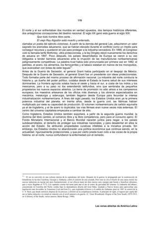 119



El norte y el sur enfrentaban dos mundos en verdad opuestos, dos tiempos históricos diferentes,
dos antagónicas concepciones del destino nacional. El siglo XX ganó esta guerra al siglo XIX:
              Que todo hombre libre cante...
              El viejo Rey Algodón está muerto y enterrado,
clamaba un poeta del ejército victorioso. A partir de la derrota del general Lee, adquirieron un valor
sagrado los aranceles aduaneros, que se habían elevado durante el conflicto como un medio para
conseguir recursos y quedaron en pie para proteger a la industria vencedora. En 1890, el Congreso
votó la llamada tarifa McKinley, ultra proteccionista, y la ley Dingley elevó nuevamente los derechos
de aduana en 1897. Poco después, los países desarrollados de Europa se vieron a su vez
obligados a tender barreras aduaneras ante la irrupción de las manufacturas norteamericanas
peligrosamente competitivas. La palabra trust había sido pronunciada por primera vez en 1882; el
petróleo, el acero, los alimentos, los ferrocarriles y el tabaco estaban en manos de los monopolios,
                                            61
que avanzaban con botas de siete leguas .
Antes de la Guerra de Secesión, el general Grant había participado en el despojo de México.
Después de la Guerra de Secesión, el general Grant fue un presidente con ideas proteccionistas.
Todo formaba parte del mismo proceso de afirmación nacional. La industria del norte conducía la
historia y, ya dueña del poder político, cuidaba desde el Estado la buena salud de sus intereses
dominantes. La frontera agrícola volaba hacia el oeste y hacia el sur, a costa de los indios y los
mexicanos, pero a su paso no iba extendiendo latifundios, sino que sembraba de pequeños
propietarios los nuevos espacios abiertos. La tierra de promisión no sólo atraía a los campesinos
europeos; los maestros artesanos de los oficios más diversos y los obreros especializados en
mecánica, metalurgia y siderurgia, también llegaron desde Europa para fecundar la intensa
industrialización norteamericana. A fines del siglo pasado, los Estados Unidos eran ya la primera
potencia industrial del planeta; en treinta años, desde la guerra civil, las fábricas habían
multiplicado por siete su capacidad de producción. El volumen norteamericano de carbón equivalía
ya al de Inglaterra, y el de acero lo duplicaba; las vías férreas eran nueve veces más extensas. El
centro del universo capitalista empezaba a cambiar de sitio.
Como Inglaterra, Estados Unidos también exportará, a partir de la segunda guerra mundial, la
doctrina del libre cambio, el comercio libre y la libre competencia, pero para el consumo ajeno. El
Fondo Monetario Internacional y el Banco Mundial nacerán juntos para negar, a los países
subdesarrollados, el derecho de proteger sus industrias nacionales, y para desalentar en ellos la
acción del Estado. Se atribuirán propiedades curativas infalibles a la iniciativa privada. Sin
embargo, los Estados Unidos no abandonarán una política económica que continúa siendo, en la
actualidad, rigurosamente proteccionista, y que por cierto presta buen oído a las voces de la propia
historia: en el norte, nunca confundieron la enfermedad con el remedio.




61
     El sur se convirtió en una colonia interna de la capitalistas del norte. Después de la guerra, la propaganda por la construcción de
hilanderías en las dos Carolinas, Georgia y Alabama, cobró el carácter de una cruzada. Pero este no era el triunfo de una causa moral, las
nuevas industrias no nacían por puro humanitarismo: el sur ofrecía mano de obra menos cara, energía más barata y beneficio altísimos,
que a veces llegaban al 75 %. Los capitales venían del norte para atar al sur al centro de gravedad del sistema. La industria del tabaco,
concentrada en Carolina del Norte, estaba bajo la dependencia directa del trust Duke, mudado a Nueva Jersey para aprovechar una
legislación más favorable; la Tennessee Coal and Iron Co., que explotaba el hierro y el carbón de Alabama, pasó en 1907 al control de la
U. S. Steel, que desde entonces dispuso de los precios y eliminó así la competencia molesta. A principio de siglo, el ingreso per capita del
sur se había reducido a la mitad en relación con el nivel anterior a la guerra. (C. Vann Woodward, Origins of the New South, 1879-1913,
en A Hístory of the South, varios autores, Baton Rouge, 1948).



                                                                                         Las venas abiertas de América Latina
 
