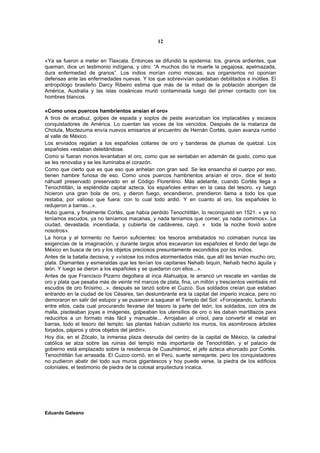 12


«Ya se fueron a meter en Tlaxcala. Entonces se difundió la epidemia: tos, granos ardientes, que
queman, dice un testimonio indígena, y otro: “A muchos dio la muerte la pegajosa, apelmazada,
dura enfermedad de granos”. Los indios morían como moscas; sus organismos no oponían
defensas ante las enfermedades nuevas. Y los que sobrevivían quedaban debilitados e inútiles. El
antropólogo brasileño Darcy Ribeiro estima que más de la mitad de la población aborigen de
América, Australia y las islas oceánicas murió contaminada luego del primer contacto con los
hombres blancos.

«Como unos puercos hambrientos ansían el oro»
A tiros de arcabuz, golpes de espada y soplos de peste avanzaban los implacables y escasos
conquistadores de América. Lo cuentan las voces de los vencidos. Después de la matanza de
Cholula, Moctezuma envía nuevos emisarios al encuentro de Hernán Cortés, quien avanza rumbo
al valle de México.
Los enviados regalan a los españoles collares de oro y banderas de plumas de quetzal. Los
españoles «estaban deleitándose.
Como si fueran monos levantaban el oro, como que se sentaban en ademán de gusto, como que
se les renovaba y se les iluminaba el corazón.
Como que cierto que es que eso que anhelan con gran sed. Se les ensancha el cuerpo por eso,
tienen hambre furiosa de eso. Como unos puercos hambrientos ansían el oro», dice el texto
náhuatl preservado preservado en el Código Florentino. Más adelante, cuando Cortés llega a
Tenochtitlán, la espléndida capital azteca, los españoles entran en la casa del tesoro, «y luego
hicieron una gran bola de oro, y dieron fuego, encendieron, prendieron llama a todo los que
restaba, por valioso que fuera: con lo cual todo ardió. Y en cuanto al oro, los españoles lo
redujeron a barras...».
Hubo guerra, y finalmente Cortés, que había perdido Tenochtitlán, lo reconquistó en 1521. « ya no
teníamos escudos, ya no teníamos macanas, y nada teníamos que comer, ya nada comimos». La
ciudad, devastada, incendiada, y cubierta de cadáveres, cayó. « toda la noche llovió sobre
nosotros».
La horca y el tormento no fueron suficientes: los tesoros arrebatados no colmaban nunca las
exigencias de la imaginación, y durante largos años excavaron los españoles el fondo del lago de
México en busca de oro y los objetos preciosos presuntamente escondidos por los indios.
Antes de la batalla decisiva, y «vístose los indios atormentados más, que allí les tenían mucho oro,
plata. Diamantes y esmeraldas que les tenían los capitanes Nehaib Ixquin, Nehaib hecho águila y
león. Y luego se dieron a los españoles y se quedaron con ellos...».
Antes de que Francisco Pizarro degollara al inca Atahualpa, le arrancó un rescate en «andas de
oro y plata que pesaba más de veinte mil marcos de plata, fina, un millón y trescientos veintiséis mil
escudos de oro finísimo...». después se lanzó sobre el Cuzco. Sus soldados creían que estaban
entrando en la ciudad de los Césares, tan deslumbrante era la capital del imperio incaica, pero no
demoraron en salir del estupor y se pusieron a saquear el Templo del Sol: «Forcejeando, luchando
entre ellos, cada cual procurando llevarse del tesoro la parte del león, los soldados, con otra de
malla, pisoteaban joyas e imágenes, golpeaban los utensilios de oro o les daban martillazos para
reducirlos a un formato más fácil y manuable... Arrojaban al crisol, para convertir el metal en
barras, todo el tesoro del templo: las plantas habían cubierto los muros, los asombrosos árboles
forjados, pájaros y otros objetos del jardín».
Hoy día, en el Zócalo, la inmensa plaza desnuda del centro de la capital de México, la catedral
católica se alza sobre las ruinas del templo más importante de Tenochtitlán, y el palacio de
gobierno está emplazado sobre la residencia de Cuauhtémoc, el jefe azteca ahorcado por Cortés.
Tenochtitlán fue arrasada. El Cuzco corrió, en el Perú, suerte semejante, pero los conquistadores
no pudieron abatir del todo sus muros gigantescos y hoy puede verse, la piedra de los edificios
coloniales, el testimonio de piedra de la colosal arquitectura incaica.




Eduardo Galeano
 