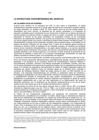 120


LA ESTRUCTURA CONTEMPORÁNEA DEL DESPOJO

UN TALISMÁN VACÍO DE PODERES
Cuando Lenin escribió, en la primavera de 1916, su libro sobre el imperialismo, el capital
norteamericano abarcaba menos de la quinta parte del total de las inversiones privadas directas,
de origen extranjero, en América Latina. En 1970, abarca cerca de las tres cuartas partes. El
imperialismo que Lenin conoció -la rapacidad de los centros industriales a la búsqueda de
mercados mundiales para la exportación de sus mercancías; la fiebre por la captura de todas las
fuentes posibles de materias primas; el saqueo del hierro, el carbón, el petróleo; los ferrocarriles
articulando el dominio de las áreas sometidas; los empréstitos voraces de los monopolios
financieros; las expediciones militares y las guerras de conquista era un imperialismo que regaba
con sal los lugares donde una colonia o semicolonia hubiera osado levantar una fábrica propia. La
industrialización, privilegio de las metrópolis, resultaba, para los países pobres, incompatible con el
sistema de dominio impuesto por los países ricos. A partir de la segunda guerra mundial se
consolida en América Latina el repliegue de los intereses europeos, en beneficio del arrollador
avance de las inversiones norteamericanas. y se asiste, desde entonces, a un cambio importante
en el destino de las inversiones. Paso a paso, año tras año, van perdiendo importancia relativa los
capitales aplicados a los servicios públicos y a la minería, en tanto aumenta la proporción de las
inversiones en petróleo y, sobre todo, en la industria manufacturera. Actualmente, de cada tres
dólares invertidos en América Latina, uno corresponde a la industria62.
A cambio de inversiones insignificantes, las filiales de las grandes corporaciones saltan de un solo
brinco las barreras aduaneras latinoamericanas, paradójicamente alzadas contra la competencia
extranjera, y se apoderan de los procesos internos de industrialización. Exportan fábricas o,
frecuentemente, acorralan y devoran a las fábricas nacionales ya existentes. Cuentan, para ello,
con la ayuda entusiasta de la mayoría de los gobiernos locales y con la capacidad de extorsión que
ponen a su servicio los organismos internacionales de crédito. El capital imperialista captura los
mercados por dentro, haciendo suyos los sectores claves de la industria local: conquista o
construye las fortalezas decisivas, desde las cuales domina al resto. La OEA describe así el
proceso: «Las empresas latinoamericanas van teniendo un predominio sobre las industrias y
tecnologías ya establecidas y de menor sofisticación, mientras la inversión privada norteamericana,
y probablemente también la proveniente de otros países industrializados, va aumentando
rápidamente su participación en ciertas industrias dinámicas que requieren un grado de avance
tecnológico relativamente alto y que son más importantes en la determinación del curso de
desarrollo económico. Así, el dinamismo de las fábricas norteamericanas al sur del do Bravo
resulta mucho más intenso que el de la industria latinoamericana en general.
Son elocuentes los ritmos de los tres países mayores: para un índice 100 en 1961, el producto
industrial en Argentina pasó a ser de 112,5 en 1965, y en el mismo periodo las ventas de las
empresas filiales de los Estados Unidos subieron a 166,3. Para Brasil, las cifras respectivas son de
109,2 y 120; para México, de 142,2 y 186,83.
El interés de las corporaciones imperialistas por apropiarse del crecimiento industrial
latinoamericano y capitalizarlo en su beneficio no implica, desde luego, un desinterés por todas las
otras formas tradicionales de explotación. Es verdad que el ferrocarril de la United Fruit Co., en
Guatemala, ya no era rentable, y que la Electric Bond and Share y la International Telephone and
Telegraph Corporation realizaron espléndidos negocios cuando fueron nacionalizadas en Brasil,
con indemnizaciones de oro puro a cambio de sus instalaciones oxidadas y sus maquinarias de
museo. Pero el abandono de los servicios públicos a cambio de actividades más lucrativas nada
tiene que ver con el abandono de las materias primas. ¿Qué suerte correría el Imperio sin el
petróleo y los minerales de América Latina? Pese al descenso relativo de las inversiones en minas,
la economía norteamericana no puede prescindir. como hemos visto en otro capítulo, de los
abastecimientos vitales y las jugosas ganancias que le llegan desde el sur.

62
 Hace cuarenta años, la inversión norteamericana en industrias de transformación sólo representaba el 6 % del valor total de los capitales
de Estados Unidos en América Latina. En 1960, la proporción rozaba ya el 20 %, y luego continuó ascendiendo hasta cerca de la tercera
parte del total. Naciones Unidas, CEPAL, El financiamiento externo de América Latina, Nueva York - Santiago de Chile, 1964, y Estudio
económico de América Latina de 1967, 1968 y 1969.



Eduardo Galeano
 
