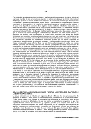 121



Por lo demás, las inversiones que convierten a las fábricas latinoamericanas en meras piezas del
engranaje mundial de las corporaciones gigantes no alteran en absoluto la división internacional
del trabajo. No sufre la menor .modificación el sistema de vasos comunicantes por donde circulan
los capitales y las mercancías entre los países pobres y los países ricos. América Latina continúa
exportando su desocupación y su miseria: las materias primas que el mercado mundial necesita y
de cuya venta depende la economía de la región y ciertos productos industriales elaborados, con
mano de obra barata, por filiales de las corporaciones multinacionales. El intercambio desigual
funciona como siempre: los salarios de hambre de América Latina contribuyen a financiar los altos
salarios de Estados Unidos y de Europa. No faltan políticos y tecnócratas dispuestos a demostrar
que la invasión del capital extranjero «industrializador» beneficia las áreas donde irrumpe. A
diferencia del antiguo, este imperialismo de nuevo signo implicaría una acción en verdad
civilizadora, una bendición para los países dominados, de modo que por primera vez la letra de las
declaraciones de amor de la potencia dominante de turno coincidiría con sus intenciones reales. Ya
las conciencias culpables no necesitarían coartadas, puesto que no serían culpables: el
imperialismo actual irradiaría tecnología y progreso, y hasta resultaría de mal gusto utilizar esta
vieja y odiosa palabra para definirlo. Cada vez que el imperialismo se pone 'a exaltar sus propias
virtudes, conviene, sin embargo, revisarse los bolsillos. y comprobar que este nuevo modelo de
imperialismo no hace más prósperas a sus colonias aunque enriquezca a sus polos de desarrollo;
no alivia las tensiones sociales regionales, sino que las agudiza; extiende aún más la pobreza y
concentra aún más la riqueza: paga salarios veinte veces menores que en Detroit y cobra precios
tres veces mayores que en Nueva York; se hace dueño de] mercado interno y de los resortes
claves del aparato productivo; se apropia de] progreso, decide su rumbo y le fija fronteras; dispone
del crédito nacional y orienta a su antojo el comercio exterior; no sólo desnacionaliza la industria,
sino también las ganancias que la industria produce; impulsa el desperdicio de recursos al desviar
la parte sustancial del excedente económico hacia afuera; no aporta capitales al desarrollo sino
que los sustrae. La CEPAL ha indicado que la hemorragia de los beneficios de las inversiones
directas de los Estados Unidos en América Latina ha sido cinco veces mayor, en estos últimos
años, que la transfusión de inversiones nuevas. Para que las empresas puedan llevarse sus
ganancias, los países se hipotecan endeudándose con la banca extranjera y con los organismos
internacionales de crédito, con lo que multiplican el caudal de las próximas sangrías. La inversión
industrial opera, en este sentido, con las mismas consecuencias que la inversión “tradicional”.
En el marco de acero de un capitalismo mundial integrado en torno a las grandes corporaciones
norteamericanas, la industrialización de América Latina se identifica cada vez menos con el
progreso y con la liberación nacional. El talismán fue despojado de poderes en las decisivas
derrotas del siglo pasado, cuando los puertos triunfaron sobre los países y la libertad de comercio
arrasó a la industria nacional recién nacida. El siglo XX no engendró una burguesía industrial fuerte
y creadora que fuera capaz de reemprender la tarea y llevarla hasta sus últimas consecuencias.
Todas las tentativas se quedaron a mitad del camino. A la burguesía industrial de América Latina le
ocurrió lo mismo que a los enanos: llegó a la decrepitud sin haber crecido. Nuestros burgueses
son, hoy día, comisionistas o funcionarios de las corporaciones extranjeras todopoderosas. En
honor a la verdad, nunca habían hecho méritos para merecer otro destino.



SON LOS CENTINELAS QUIENES ABREN LAS PUERTAS: LA ESTERILIDAD CULPABLE DE
LA BURGUESÍA NACIONAL
La actual estructura de la industria en Argentina, Brasil y México -los tres grandes polos de
desarrollo en América Latina- exhibe ya las deformaciones características de un desarrollo reflejo.
En los demás países, más débiles, la satelización de la industria se ha operado, salvo alguna
excepción, sin mayores dificultades. No es, por cierto, un capitalismo competitivo el que hoy
exporta fábricas además de mercancías y capitales, penetra y lo acapara todo: ésta es la
integración industrial consolidada, en escala internacional, por el capitalismo en la edad de las
grandes corporaciones multinacionales, monopolios de dimensiones infinitas que abarcan las
actividades más diversas en los más diversos rincones del globo terráqueo. Los capitales
norteamericanos se concentran, en América Latina, más agudamente que en los propios Estados
Unidos; un puñado de empresas controla la inmensa mayoría de las inversiones.



                                                                Las venas abiertas de América Latina
 