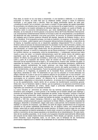 122


Para ellas, la nación no es una tarea a emprender, ni una bandera a defender, ni un destino a
conquistar: la nación, es nada más que un obstáculo asaltar, porque a veces la soberanía
incomoda, y una jugosa fruta a devorar. Para las clases dominantes dentro de cada país,
¿constituye la nación, por el contrario, una misión a cumplir? El gran galope del capital imperialista
ha encontrado a la industria local sin defensas y sin conciencia de su papel histórico. La burguesía
se ha f asociado a la invasión extranjera sin derramar lágrimas ni sangre; en cuanto al Estado, su
influencia sobre la economía latinoamericana, que viene debilitándose desde hace un par de
décadas, se ha reducido al mínimo gracias a los buenos oficios del Fondo Monetario Internacional.
Las corporaciones norteamericanas entraron en Europa a paso de conquistadores y se apoderaron
del desarrollo del viejo continente a tal punto que pronto, se anuncia, la industria norteamericana
allí instalada será la tercera potencia industrial del planeta, después de Estados Unidos y de la
Unión Soviética'. Si la burguesía europea, con toda su tradición y su pujanza, no ha podido oponer
diques a la marea, ¿cabía esperar que la burguesía latinoa mericana encabezara, a esta altura de
la historia, la imposible aventura de un desarrollo capitalista independiente? Por el contrario, en
América Latina el proceso de desnacionalización ha resultado mucho más fulminante y barato y ha
tenido consecuencias incomparablemente peores. El crecimiento fabril de América Latina había
sido alumbrado, en nuestro siglo, desde fuera. No fue generado por una política planificada hacia
el desarrollo nacional, ni coronó la maduración de las fuerza productiva, ni resultó del estallido de
los conflicto internos: ya «superados, entre los terratenientes y ,.n artesanado nacional que había
muerto a poco de nacer. La industria latinoamericana nació del vientre mismo del sistema agro
exportador, para dar respuesta al agudo desequilibrio provocado por la caída del : comercio
exterior. En efecto, las dos guerras mundiales y, sobre todo, la honda depresión que el capitalismo
sufrió a partir de la explosión del viernes negro de octubre de 1929, provocaron una violenta
reducción de las exportaciones de la región y, en consecuencia, hicieron caer, también de golpe, la
capacidad de importar. Los precios internos de los artículos industriales extranjeros, súbitamente
escasos, subieron verticalmente. No surgió, entonces. una clase media industrial libre de la
dependencia tradicional: el gran impulso manufacturero provino del capital acumulado en manos
de los terratenientes y los importadores. Fueron los grandes ganaderos quienes impusieron control
de cambios en la Argentina; el presidente de la Sociedad Rural, convertido en ministro de
Agricultura, declaraba en 1933: “El aislamiento en que nos ha colocado un mundo dislocado nos
obliga a fabricar en d país lo que ya no podemos adquirir en los países que no nos compran”. Los
fazendeiros del café volcaron a la industrialización de Sao Paulo buena parte de sus capitales
acumulados en el comercio exterior: «A diferencia de la industrialización en los países hoy
desarrollados -diagnostica un documento de gobierno-, el proceso de la industrialización brasileña
no se dio paulatinamente, inserto dentro de un proceso de transformación económica general.
Antes bien, fue un fenómeno rápido e intenso, que se superpuso a la estructura económico-social
preexistente, sin modificarla por entero, dando origen a profundas diferencias sectoriales y
regionales que caracterizan a la sociedad brasileña.
La nueva industria se -atrincheró de entrada tras las barreras aduaneras que los gobiernos
levantaron para protegerla, y creció gracias a las medidas que el Estado adoptó para restringir y
controlar las importaciones, fijar tasas especiales de cambio, evitar impuestos, comprar o financiar
los excedentes de producción, tender caminos para hacer posible el transporte de las materias
primas y las mercancías y crear o ampliar las fuentes de energía. Los gobiernos de Getulio Vargas
(1930-45 y 1951-54), Lázaro Cárdenas (1934-40) y Juan Domingo Perón (1946- 55), de signo
nacionalista y amplia proyección popular, expresaron en Brasil, México y Argentina la necesidad de
despegue, desarrollo o consolidación, según cada caso y cada período, de la industria nacional. En
realidad, el «espíritu de empresa», que define una serie de rasgos característicos de la burguesía
industrial en los países capitalistas desarrollados, fue, en América Latina, una característica del
Estado, sobre todo en estos períodos de impulso decisivo. El Estado ocupó el lugar de una clase
social cuya aparición la historia reclamaba sin mucho éxito: encarnó a la nación e impuso el acceso
político y económico de las masas populares a los beneficios de la industrialización. En esta matriz,
obra de los caudillos populistas, no se incubó una burguesía industrial esencialmente diferenciada
del conjunto de las clases hasta entonces dominantes. Perón desató, por ejemplo, el pánico de la
Unión Industrial, cuyos dirigentes veían, no sin razón, que el fantasma de las montoneras
provincianas reaparecía en la rebelión del proletariado de los suburbios de Buenos Aires.



Eduardo Galeano
 