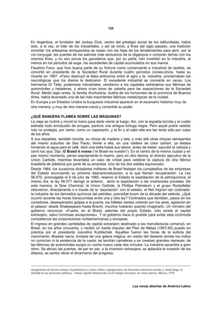 125



En Argentina, el fundador del Jockey Club, centro del prestigio social de los latifundistas, había
sido, a la vez, el líder de los industriales, y así se inició, a fines del siglo pasado, una tradición
inmortal: los artesanos enriquecidos se casan con las hijas de los terratenientes para abrir, por la
vía conyugal, las puertas de los salones más exclusivos de la oligarquía o compran tierras con los
mismos fines, y no son pocos los ganaderos que, por su parte, han invertido en la industria, al
menos en los periodos de auge, los excedentes de capital acumulados en sus manos.
Faustino Fano, que hizo buena parte de su fortuna como comerciante e industrial de textiles, se
convirtió en presidente de la Sociedad Rural durante cuatro períodos consecutivos, hasta su
muerte en 1967: «Fano destruyó la falsa antinomia entre el agro y la. industria, proclamaban las
necrológicas que los diarios le dedicaron. El excedente industrial se convierte en vacas. Los
hermanos Di Tella, poderosos industriales, vendieron a los capitales extranjeros sus fábricas de
automóviles y heladeras, y ahora crían toros de cabaña para las exposiciones de la Sociedad
Rural. Medio siglo antes, la familia Anchorena, dueña de los horizontes de la provincia de Buenos
Aires, había levantado una de las más importantes fábricas metalúrgicas de la ciudad.
En Europa y en Estados Unidos la burguesía industrial apareció en el escenario histórico muy de
otra manera, y muy de otra manera creció y consolidó su poder.

¿QUÉ BANDERA FLAMEA SOBRE LAS MÁQUINAS?
La vieja se inclinó y movió la mano para darle viento al fuego. Así, con la espalda torcida y el cuello
estirado todo enroscado de arrugas, parecía una antigua tortuga negra. Pero aquel pobre vestido
roto no protegía, por cierto, como un caparazón, y al fin y al cabo ella era tan lenta sólo por culpa
de los años.
A sus espaldas, también torcida, su choza de madera y lata, y más allá otras chozas semejantes
del mismo suburbio de Sao Paulo; frente a ella, en una caldera de color carbón, ya estaba
hirviendo el agua para el café. Alzó una latita hasta sus labios; antes de beber, sacudió la cabeza y
cerró los ojos. Dijo: O Brasil é nosso (“el Brasil es nuestro”). En el centro de la misma ciudad y en
ese mismo momento, pensó exactamente lo mismo, pero en otro idioma, el director ejecutivo de la
Union Carbide, mientras levantaba un vaso de cristal para celebrar la captura de otra fábrica
brasileña de plásticos por parte de su empresa. Uno de los dos estaba equivocado.
Desde 1964, los sucesivos dictadores militares de Brasil festejan los cumpleaños de las empresas
del Estado anunciando su próxima desnacionalización, a la que llaman recuperación. La Ley
56.570, promulgada el 6 de julio de 1965, reservó al Estado la explotación de la petroquímica; el
mismo día, la ley 56.571 derogó la anterior, abrió la explotación a las inversiones privadas. De
esta manera, la Dow Chemical, la Union Carbide, la Phillips Petroleum y el grupo Rockefeller
obtuvieron, directamente o a través de la “asociación” con el estado, el filet mignon tan codiciado:
la industria de los derivados químicos del petróleo, previsible boom de la década del setenta. ¿Qué
ocurrió durante las horas transcurridas entre una y otra ley? Cortinados que tiemblan, pasos en los
corredores, desesperados golpes a la puerta, los billetes verdes volando por los aires, agitación en
el palacio: desde Shakespeare hasta Brecht, muchos hubieran querido imaginarlo. Un ministro del
gobierno reconoce: «Fuerte, en el Brasil, además del propio Estado, sólo existe el capital
extranjero, salvo honrosas excepciones». Y el gobierno hace lo posible para evitar esta incómoda
competencia las corporaciones norteamericanas y europeas.
El ingreso en grandes cantidades de capital extranjero destinado a las manufacturas comenzó, en
Brasil, en los años cincuenta, y recibió un fuerte impulso del Plan de Metas (1957-60) puesto en
práctica por el presidente Juscelino Kubitschek. Aquéllas fueron las horas de la euforia del
crecimiento. Brasilia nacía, brotada de una galera mágica, en medio del desierto donde los indios
no conocían ni la existencia de la rueda; se tendían carreteras y se creaban grandes represas; de
las fábricas de automóviles surgía un coche nuevo cada dos minutos. La industria ascendía a gran
ritmo. Se abrían las puertas, de par en par, a la inversión extranjera, se aplaudía la invasión de los
dólares, se sentía vibrar el dinamismo del progreso.



otorgamiento de favores mutuos, la pertenencia a ciertos clubes o agrupaciones, las frecuentes reuniones sociales y, desde luego, la
afinidad en sus posiciones políticas.. Alonso Aguilar Monteverde, en El milagro mexicano, de varios autores, México, 1970.



                                                                                        Las venas abiertas de América Latina
 