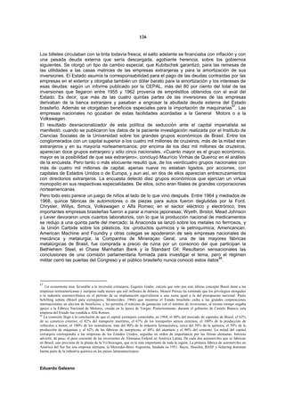 126


Los billetes circulaban con la tinta todavía fresca; el salto adelante se financiaba con inflación y con
una pesada deuda externa que sería descargada, agobiante herencia, sobre los gobiernos
siguientes. Se otorgó un tipo de cambio especial, que Kubitschek garantizó, para las remesas de
las utilidades a las casas matrices de las empresas extranjeras y para la amortización de sus
inversiones. El Estado asumía la corresponsabilidad para el pago de las deudas contraídas por las
empresas en el exterior y otorgaba también un dólar barato para la amortización y los intereses de
esas deudas: según un informe publicado por la CEPAL, más del 80 por ciento del total de las
inversiones que llegaron entre 1955 y 1962 provenía de empréstitos obtenidos con el aval del
Estado. Es decir, que más de las cuatro quintas partes de las inversiones de las empresas
derivaban de la banca extranjera y pasaban a engrosar la abultada deuda externa del Estado
brasileño. Además se otorgaban beneficios especiales para la importación de maquinarias67. Las
empresas nacionales no gozaban de estas facilidades acordadas a la General Motors o a la
Volkswagen.
El resultado desnacionalizador de esta política de seducción ante el capital imperialista se
manifestó: cuando se publicaron los datos de la paciente investigación realizada por el Instituto de
Ciencias Sociales de la Universidad sobre los grandes grupos económicos de Brasil. Entre los
conglomerados con un capital superior a los cuatro mil millones de cruzeiros, más de la mitad eran
extranjeros y en su mayoría norteamericanos; por encima de los diez mil millones de cruzeiros,
aparecían doce grupos extranjero y sólo cinco nacionales. «Cuanto mayor es el grupo económico,
mayor es la posibilidad de que sea extranjero», concluyó Maurício Vinhas de Queiroz en el análisis
de la encuesta. Pero tanto o más elocuente resultó que, de los veinticuatro grupos nacionales con
más de cuatro mil millones de capital, apenas nueve no estaban ligados, por acciones, con
capitales de Estados Unidos o de Europa, y aun así, en dos de ellos aparecían entrecruzamientos
con directorios extranjeros. La encuesta detectó diez grupos económicos que ejercían un virtual
monopolio en sus respectivas especialidades. De ellos, ocho eran filiales de grandes corporaciones
norteamericanas.
Pero todo esto parece un juego de niños al lado de lo que vino después. Entre 1964 y mediados de
1968, quince fábricas de automotores o de piezas para autos fueron deglutidas por la Ford,
Chrysler, Willys, Simca, Volkswagen o Alfa Romeo; en el sector eléctrico y electrónico, tres
importantes empresas brasileñas fueron a parar a manos japonesas; Wyeth, Bristol, Mead Johnson
y Lever devoraron unos cuantos laboratorios, con lo que la producción nacional de medicamentos
se redujo a una quinta parte del mercado; la Anaconda se lanzó sobre los metales no ferrrosos, y
.la Unión Carbide sobre los plásticos, los -productos químicos y la petroquímica; Americancan,
American Machine and Foundry y otras colegas se apoderaron de seis empresas nacionales de
mecánica y metalurgia; la Companhia de Mineraçao Geral, una de las mayores fábricas
metalúrgicas de Brasil, fue comprada a precio de ruina por un consorcio del que participan la
Bethlehem Steel, el Chase Manhattan Bank y la Standard Oil. Resultaron sensacionales las
conclusiones de una comisión parlamentaria formada para investigar el tema, pero el régimen
                                                                                           68
militar cerró las puertas del Congreso y el público brasileño nunca conoció estos datos .




67
   Un economista muy favorable a la inversión extranjera, Eugenio Gudin, calcula que solo por este último concepto Brasil donó a las
empresas norteamericanas y europeas nada menos que mil millones de dólares; Moacir Paixao ha estimado que los privilegios otorgados
a la industria automovilística en el período de su implantación equivalieron a una suma igual a la del presupuesto nacional. Paulo
Schilling señala (Brasil para extranjeros, Montevideo, 1966) que mientras el Estado brasileño cedía a las grandes corporaciones
internacionales un aluvión de beneficios, y les permitía el máximo de ganancias con el mínimo de inversiones, al mismo tiempo negaba
apoyo a la Fábrica Nacional de Motores, creada en la época de Vargas. Posteriormente, durante el gobierno de Castelo Branco, esta
empresa del Estado fue vendida a Alfa Romeo.
68
   La comisión llegó a la conclusión de que el capital extranjero controlaba, en 1968, el 40% del mercado de capitales de Brasil, el 62%
de su comercio exterior, el 82% del transporte marítimo, el 67% de los transportes aéreos externos, el 100% de la producción de
vehículos a motor, el 100% de los neumáticos, más del 80% de la industria farmacéutica, cerca del 50% de la química, el 59% de la
producción de máquinas y el 62% de las fábricas de autopiezas, el 48% del aluminio y el 90% del cemento. La mitad del capital
extranjero correspondía a las empresas de los Estados Unidos, seguidas en orden de importancia por las firmas alemanas. Interesa
advertir, de paso, el peso creciente de las inversiones de Alemania Federal en América Latina. De cada dos automóviles que se fabrican
en Brasil, uno proviene de la planta de la Vo1kswagen, que es la más importante de toda la región. La primera fábrica de automóviles en
América del Sur fue una empresa alemana, la Mercedes-Benz Argentina, fundada en 1951. Bayer, Hoechst, BASF y Schering dominan
buena parte de la industria química en los países latinoamericanos.



Eduardo Galeano
 
