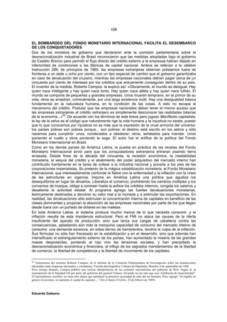 128


EL BOMBARDEO DEL FONDO MONETARIO INTERNACIONAL FACILITA EL DESEMBARCO
DE LOS CONQUISTADORES
Dos de los ministros de gobierno que declararon ante la comisión parlamentaria sobre la
desnacionalización industrial de Brasil reconocieron que las medidas adoptadas bajo el gobierno
de Castelo Branco para permitir el flujo directo del crédito externo a la empresas habían dejado en
inferioridad de condiciones a las fábricas de capital nacional. Ambos se referían a la célebre
Instrucción 289, de principios de 1965: las empresas extranjeras obtenían préstamos fuera de
fronteras a un siete u ocho por ciento, con un tipo especial de cambio que el gobierno garantizaba
en caso de devaluación del cruzeiro, mientras las empresas nacionales debían pagar cerca de un
cincuenta por ciento de intereses por los créditos que arduamente conseguían dentro de su país.
El inventor de la medida, Roberto Campos, la explicó así: «Obviamente, el mundo es desigual. Hay
quien nace inteligente y hay quien nace tonto. Hay quien nace atleta y hay quien nace tullido. El
mundo se compone de pequeñas y grandes empresas. Unos mueren temprano, en el primor de su
vida; otros se arrastran, criminalmente, por una larga existencia inútil. Hay una desigualdad básica
fundamental en la naturaleza humana, en la condición de las cosas. A esto no escapa el
mecanismo del crédito. Postular que las empresas nacionales deban tener el mismo acceso que
las empresas extranjeras al crédito extranjero es simplemente desconocer las realidades básicas
                    69
de la economía...» . De acuerdo con los términos de este breve pero jugoso Manifiesto capitalista,
la ley de la selva es el código que naturalmente rige la vida humana y la injusticia no existe, puesto
que lo que conocemos por injusticia no es más que la expresión de la cruel armonía del universo:
los países pobres son pobres porque... son pobres; el destino está escrito en los astros y sólo
nacemos para cumplirlo: unos, condenados a obedecer; otros, señalados para mandar. Unos
poniendo el cuello y otros poniendo la soga. El autor fue el artífice de la política del Fondo
Monetario Internacional en Brasil.
Como en los demás países de América Latina, la puesta en práctica de las recetas del Fondo
Monetario Internacional sirvió para que los conquistadores extranjeros entraran pisando tierra
arrasada. Desde fines de la década del cincuenta, la recesión económica, la inestabilidad
monetaria, la sequía del crédito y el abatimiento del poder adquisitivo del mercado interno han
contribuido fuertemente en la tarea de voltear a la industria nacional y ponerla a los pies de las
corporaciones imperialistas. So pretexto de la mágica estabilización monetaria, el Fondo Monetario
Internacional, que interesadamente confunde la fiebre con la enfermedad y la inflación con la crisis
de las estructuras en vigencia, impone en América Latina una política que agudiza los
desequilibrios en lugar de aliviarlos. Liberaliza el comercio, prohibiendo los cambios múltiples y los
convenios de trueque, obliga a contraer hasta la asfixia los créditos internos, congela los salarios y
desalienta la actividad estatal. Al programa agrega las fuertes devaluaciones monetarias,
teóricamente destinadas a devolver su valor real a la moneda y a estimular las exportaciones. En
realidad, las devaluaciones sólo estimulan la concentración interna de capitales en beneficio de las
clases dominantes y propician la absorción de las empresas nacionales por parte de los que llegan
desde fuera con un puñado de dólares en las maletas.
En toda América Latina, el sistema produce mucho menos de lo que necesita consumir, y la
inflación resulta de esta impotencia estructural. Pero el FMI no ataca las causas de la oferta
insuficiente del aparato de producción, sino que lanza sus cargas de caballería contra las
consecuencias, aplastando aún más la mezquina capacidad de consumo del mercado interno de
consumo: una demanda excesiva, en estas tierras de hambrientos, tendría la culpa de la inflación.
Sus fórmulas no sólo han fracasado en la estabilización y en el desarrollo, sino que además han
intensificado el estrangulamiento externo de los países, han aumentado la miseria de las grandes
masas desposeídas, poniendo al rojo vivo las tensiones sociales, y han precipitado la
desnacionalización económica y financiera, al influjo de los sagrados mandamientos de la libertad
de comercio, la libertad de competencia y la libertad de movimiento de los capitales.

69
   Testimonios del ministro Roberto Campos, en el informe de la Comisión Parlamentaria de Investigación sobre las transacciones
efectuadas entre empresas nacionales y extranjeras, Versión dactilográfica. Cámara de Diputados, Brasilia, 6 de septiembre de 1968.
Poco tiempo después, Campos publicó una curiosa interpretación de las actitudes nacionalistas del gobierno de Perú. Según él, la
expropiación de la Standard Oil por parte del gobierno del general Velasco Alvarado no era más que una “exhibición de masculinidad”.
El nacionalismo, escribió, no tiene otro objeto que satisfacer la primitiva necesidad de odio del ser humano. Pero, agregó, “el orgullo no
genera inversiones, no aumenta el caudal de capitales ...” (En el diario O Globo, 25 de febrero de 1969).



Eduardo Galeano
 