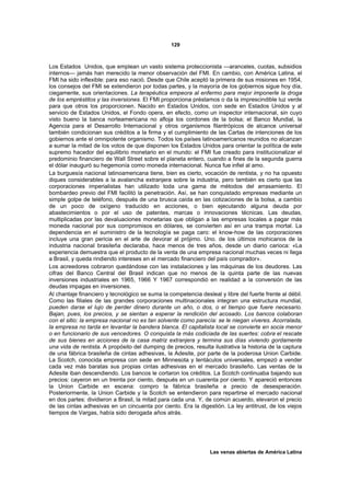 129



Los Estados Unidos, que emplean un vasto sistema proteccionista —aranceles, cuotas, subsidios
internos— jamás han merecido la menor observación del FMI. En cambio, con América Latina, el
FMI ha sido inflexible: para eso nació. Desde que Chile aceptó la primera de sus misiones en 1954,
los consejos del FMI se extendieron por todas partes, y la mayoría de los gobiernos sigue hoy día,
ciegamente, sus orientaciones. La terapéutica empeora al enfermo para mejor imponerle la droga
de los empréstitos y las inversiones. El FMI proporciona préstamos o da la imprescindible luz verde
para que otros los proporcionen. Nacido en Estados Unidos, con sede en Estados Unidos y al
servicio de Estados Unidos, el Fondo opera, en efecto, como un inspector internacional, sin cuyo
visto bueno la banca norteamericana no afloja los cordones de la bolsa; el Banco Mundial, la
Agencia para el Desarrollo Internacional y otros organismos filantrópicos de alcance universal
también condicionan sus créditos a la firma y el cumplimiento de las Cartas de intenciones de los
gobiernos ante el omnipotente organismo. Todos los países latinoamericanos reunidos no alcanzan
a sumar la mitad de los votos de que disponen los Estados Unidos para orientar la política de este
supremo hacedor del equilibrio monetario en el mundo: el FMI fue creado para institucionalizar el
predominio financiero de Wall Street sobre el planeta entero, cuando a fines de la segunda guerra
el dólar inauguró su hegemonía como moneda internacional. Nunca fue infiel al amo.
La burguesía nacional latinoamericana tiene, bien es cierto, vocación de rentista, y no ha opuesto
diques considerables a la avalancha extranjera sobre la industria, pero también es cierto que las
corporaciones imperialistas han utilizado toda una gama de métodos del arrasamiento. El
bombardeo previo del FMI facilitó la penetración. Así, se han conquistado empresas mediante un
simple golpe de teléfono, después de una brusca caída en las cotizaciones de la bolsa, a cambio
de un poco de oxígeno traducido en acciones, o bien ejecutando alguna deuda por
abastecimientos o por el uso de patentes, marcas o innovaciones técnicas. Las deudas,
multiplicadas por las devaluaciones monetarias que obligan a las empresas locales a pagar más
moneda nacional por sus compromisos en dólares, se convierten así en una trampa mortal. La
dependencia en el suministro de la tecnología se paga caro: el know-how de las corporaciones
incluye una gran pericia en el arte de devorar al prójimo. Uno. de los últimos mohicanos de la
industria nacional brasileña declaraba, hace menos de tres años, desde un diario carioca: «La
experiencia demuestra que el producto de la venta de una empresa nacional muchas veces ni llega
a Brasil, y queda rindiendo intereses en el mercado financiero del país comprador».
Los acreedores cobraron quedándose con las instalaciones y las máquinas de los deudores. Las
cifras del Banco Central del Brasil indican que no menos de la quinta parte de las nuevas
inversiones industriales en 1965, 1966 Y 1967 correspondió en realidad a la conversión de las
deudas impagas en inversiones.
Al chantaje financiero y tecnológico se suma la competencia desleal y libre del fuerte frente al débil.
Como las filiales de las grandes corporaciones multinacionales integran una estructura mundial,
pueden darse el lujo de perder dinero durante un año, o dos, o el tiempo que fuere necesario.
Bajan, pues, los precios, y se sientan a esperar la rendición del acosado. Los bancos colaboran
con el sitio: la empresa nacional no es tan solvente como parecía: se le niegan víveres. Acorralada,
la empresa no tarda en levantar la bandera blanca. El capitalista local se convierte en socia menor
o en funcionario de sus vencedores. O conquista la más codiciada de las suertes: cobra el rescate
de sus bienes en acciones de la casa matriz extranjera y termina sus días viviendo gordamente
una vida de rentista. A propósito del dumping de precios, resulta ilustrativa la historia de la captura
de una fábrica brasileña de cintas adhesivas, la Adesite, por parte de la poderosa Union Carbide.
La Scotch, conocida empresa con sede en Minnesota y tentáculos universales, empezó a vender
cada vez más baratas sus propias cintas adhesivas en el mercado brasileño. Las ventas de la
Adesite iban descendiendo. Los bancos le cortaron los créditos. La Scotch continuaba bajando sus
precios: cayeron en un treinta por ciento, después en un cuarenta por ciento. Y apareció entonces
la Union Carbide en escena: compro la fábrica brasileña a precio de desesperación.
Posteriormente, la Union Carbide y la Scotch se entendieron para repartirse el mercado nacional
en dos partes: dividieron a Brasil, la mitad para cada una. Y, de común acuerdo, elevaron el precio
de las cintas adhesivas en un cincuenta por ciento. Era la digestión. La ley antitrust, de los viejos
tiempos de Vargas, había sido derogada años atrás.




                                                                 Las venas abiertas de América Latina
 