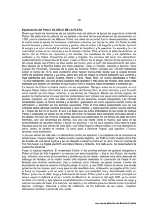 13



Esplendores del Potosí: EL CICLO DE LA PLATA.
Dicen que hasta las herraduras de los caballos eran de plata en la época del auge de la ciudad de
Potosí. De plata eran los altares de las iglesias y las alas de los querubines en las procesiones: en
1658, para la celebración de Hábeas Christi, las calles de la ciudad fueron desempedradas, desde
la matriz hasta la iglesia de Recoletos, totalmente cubiertas con barras de plata. En Potosí la plata
levantó templos y palacios, monasterios y garitos, ofreció motivo a la tragedia y a la fiesta, derramó
la sangre y el vino, encendió la codicia y desató el despilfarro y la aventura. La espada y la cruz
marchaban juntas en la conquista y en el despojo colonial. Para arrancar la plata de América, se
dieron cita en Potosí los capitanes y los ascetas, los caballeros de lidia y los apóstoles, los
soldados y los frailes. Convertida en piñas y lingotes, las vísceras del cerro rico alimentaron
sustancialmente el desarrollo de Europa. «Vale un Perú» fue el elogio máximo de las personas o a
las cosas desde que Pizarro se hizo dueño del Cuzco, pero a partir del descubrimiento del cerro,
Don Quijote de la Mancha habla con otras palabras: «vale un Potosí», advierte a Sancho. Vena
yugular del Virreinato, manantial de la plata de América, Potosí contaba con 120.000 habitantes
según el censo de 1573. solo veintiocho años habían transcurrido desde que la ciudad brotara
entre los páramos andinos y ya tenía, como por arte de magia, la misma población que Londres y
más habitantes que Sevilla, Madrid, Roma o París. Hacia 1650, un nuevo adjudicaba a Potosí
160.000 habitantes. Era una de las ciudades más grandes y más ricas del mundo, diez veces más
habitada que Boston, en tiempos en que Nueva York ni siquiera había empezado a llamarse así.
La historia de Potosí no había nacido con los españoles. Tiempos antes de la conquista, el inca
Huayna Cápac había oído hablar a sus vasallos del Sumaj Orko, el cerro hermoso, y por fin pudo
verlo cuando se hizo llevar, enfermo, a las termas de Tarapaya. Desde las chozas pajizas del
pueblo de Cantiumarca, los ojos del inca contemplaron por primera vez aquel cono perfecto que se
alzaba, orgulloso, por entre las altas cumbres de las serranías. Quedó estupefacto. Las infinitas
tonalidades rojizas, la forma esbelta y el tamaño gigantesco del cerro siguieron siendo motivo de
admiración y asombro en los tiempos siguientes. Pero el inca había sospechado que en sus
entrañas debía albergar piedras preciosas y ricos metales, y había querido sumar nuevos adornos
al Templo del Sol en el Cuzco. El oro y la plata que los incas arrancaban de las minas de Colque
Porco y Andacaba no salían de los límites del reino: no servían para comerciar sino para adorar a
los dioses. No bien los mineros indígenas clavaron sus pedernales en los filones de plata del cerro
hermoso, una voz cavernosa los derribó. Era una voz fuerte como el trueno, que salía de las
profundidades de aquellas breñas y decía, en quechua: « no es para ustedes; Dios reserva estas
riquezas para los que vienen de más allá». Los indios huyeron despavoridos y el inca abandonó el
cerro. Antes, le cambió el nombre. El cerro pasó a llamarse Potjosí, que significa: «Truena,
revienta, hace explosión».
«Los que vienen de más allá» no demoraron mucho en aparecer. Los capitanes de la conquista se
abrían paso. Huayna Cápac ya había muerto cuando llegaron.. en 1545 el indio Hualpa corría tras
las huellas de una llama fugitiva y se vio obligado a pasar la noche en el cerro. Para no morirse de
frío hizo fuego. La fogata alumbró una hebra blanca y brillante. Era plata pura. Se desencadenó la
avalancha española.
Fluyó la riqueza española. El emperador Carlos V dio prontas señales de gratitud otorgando a
Potosí el título de Villa Imperial y un escudo con esta inscripción: « Soy el rico Potosí, del mundo
soy el tesoro, soy el rey de los montes y envidia soy de los reyes». Apenas once años después del
hallazgo de Huallpa, ya la recién nacida Villa Imperial celebraba la coronación de Felipe II con
festejos que duraron veinticuatro días u costaron ocho millones de pesos fuertes. Llovían los
buscadores de tesoros sobre el inhóspito paraje. El cerro, a casi 5000 metros de altura, era el más
poderoso de los imanes, pero a sus pies la vida resultaba dura, inclemente: se pagaba el frío como
si fuera un impuesto y en un abrir y cerrar de ojos una sociedad rica y desordenada brotó, en
Potosí, junto con la plata. Auge y turbulencia del metal: Potosí pasó a ser «el nervio principal del
reino» según lo definirá el virrey Hurtado de Mendoza. A comienzos del siglo XVII, ya la ciudad
contaba con treinta y seis iglesias espléndidamente ornamentadas, otras tantas casas de juego y
catorce escuelas de baile. Los salones, los teatros y los tablados para las fiestas lucían riquísimos
tapices, cortinajes, blasones y obras de orfebrería; de los balcones de las casas colgaban
damascos coloridos y lamas de oro y plata.




                                                                Las venas abiertas de América Latina
 