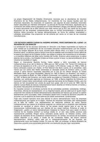 130


La propia Organización de Estados Americanos reconoce que la abundancia de recursos
financieros de las filiales norteamericanas, “en momentos de muy escasa liquidez para las
empresas nacionales, ha propiciado, en ocasiones, que algunas de esas empresas nacionales
fuesen adquiridas por intereses extranjeros”. La penuria de recursos financieros, agudizada por la
contracción del crédito interno impuesta por el Fondo Monetario, ahoga a las fábricas locales. Pero
el mismo documento de la OEA informa que nada menos que el 95,7 por ciento de los fondos
requeridos por las empresas norteamericanas para su normal funcionamiento y desarrollo en
América Latina provienen de fuentes latinoamericanas, en forma de créditos, empréstitos y
utilidades reinvertidas. Esa proporción es del ochenta por ciento en el caso de las industrias
manufactureras.



LOS ESTADOS UNIDOS CUIDAN SU AHORRO INTERNO, PERO DISPONEN DEL AJENO: LA
INVASIÓN DE LOS BANCOS
La canalización de los recursos nacionales en dirección a las filiales imperialistas se explica en
gran medida por la proliferación de las sucursales bancarias norteamericanas que han brotado,
como los hongos después de la lluvia, durante estos últimos años, a lo largo y a lo ancho de
América Latina. La ofensiva sobre el ahorro local de los satélites está vinculada al crónico déficit de
la balanza de pagos de los Estados Unidos, que obliga a contener las inversiones en el extranjero,
y al dramático deterioro del dólar como moneda del mundo. América Latina proporciona: la saliva
además de la comida, y los Estados Unidos se limitan a poner la boca. La desnacionalización de la
industria ha resultado un regalo.
Según el International Banking Survey, había setenta y ocho sucursales de bancos
norteamericanos al sur del río Bravo en 1964, pero en 1967 ya eran 133. Tenían 810 millones de
dó1ares de depósitos en el 64, y en el 67 ya sumaban 1.270 millones. Luego, en 1968 y 1969, la
banca extranjera avanzó con ímpetu: el First National City Bank cuenta, en la actualidad, nada
menos que con ciento diez filiales sembradas en diecisiete países de América Latina. La cifra
incluye a varios bancos nacionales adquiridos por el City en los últimos tiempos. El Chase
Manhattan Bank, del grupo Rockefeller, adquirió en 1962 el Banco Lar Brasileiro, con treinta y
cuatro sucursales en Brasil; en 1964, el Banco Continental, con cuarenta y dos agencias en Perú;
en 1967, el Banco del Comercio, con ciento veinte sucursales en Colombia y Panamá, y el Banco
Atlántida, con veinticuatro agencias en Honduras; en 1968, el Banco Argentino de Comercio. La
revolución cubana había nacionalizado veinte agencias bancarias de los Estados Unidos, pero los
bancos se han recuperado con creces de aquel duro golpe: sólo en el curso de 1968, más de
setenta nuevas filiales de bancos norteamericanos fueron abiertas en América Central, el Caribe y
los países más pequeños de América del Sur.
Es imposible conocer el simultáneo aumento de las actividades paralelas -subsidiarias, holdings,
financieras, oficinas de representación- en su magnitud exacta, pero se sabe que en igualo mayor
proporción han crecido los fondos latinoamericanos absorbidos por bancos que aunque no operan
abiertamente como sucursales, están controlados desde fuera a través de decisivos paquetes de
acciones o por la apertura de líneas externas de crédito severamente, condicionadas.
Toda esta invasión bancaria sirve para desviar el ahorro latinoamericano hacia las empresas
norteamericanas que operan en la región, mientras las empresas nacionales caen estranguladas
por la falta de crédito. Los departamentos de relaciones públicas de varios bancos
norteamericanos que operan en el exterior pregonan sin rubores que su propósito más importante
consiste en canalizar el ahorro interno de los países donde operan para el uso de las
corporaciones multinacionales que son clientes de sus casas matrices. Echemos al vuelo la
imaginación: ¿podría un banco latinoamericano instalarse en Nueva York par a captar el ahorro
nacional de los Estados Unidos? La burbuja estalla en .el aire: esta insólita aventura está
expresamente prohibida. Ningún banco extranjero puede operar, en Estados Unidos, como
receptor de depósitos de los ciudadanos norteamericanos. En cambio, los bancos de los Estados
Unidos disponen a su antojo, a través de las numerosas filiales, del ahorro nacional
latinoamericano. América Latina vela por la norteamericanización de las finanzas, tan
ardientemente como los Estados Unidos. En junio de 1966, sin embargo, el Banco Brasileiro de
Descontos consultó a sus accionistas para tomar una resolución de gran vigor nacionalista.


Eduardo Galeano
 