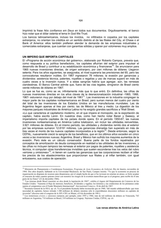 131



Imprimió la frase Nós confiamos em Deus en todos sus documentos. Orgullosamente, el banco
hizo notar que el dólar ostenta el lema In God We Trust.
Los bancos latinoamericanos, incluso los invictos, no infiltrados ni copados por los capitales
extranjeros, no orientan los créditos en un sentido distinto al de las filiales del City, el Chase o el
Bank of America: ellos también prefieren atender la demanda de las empresas industriales y
comerciales extranjeras, que cuentan con garantías sólidas y operan por volúmenes muy amplios.



UN IMPERIO QUE IMPORTA CAPITALES
El «Programa de acción económica del gobierno», elaborado por Roberto Campos, preveía que,
como respuesta a su política benefactora:, los capitales afluirían del exterior para impulsar el
desarrollo de Brasil y contribuir a su estabilización económica y financieras70. Se anunciaron para
1965 nuevas inversiones directas, de origen extranjero, por cien millones de dólares. Llegaron
setenta. Para los años siguientes, se aseguraba, el nivel superaría las previsiones del 65, pero las
convocatorias resultaron inútiles. En 1967 ingresaron 76 millones; la evasión por ganancias y
dividendos: asistencia técnica, patentes, royalties o regalías y uso de marcas superó en más de
cuatro veces a la inversión nueva. Y a estas sangrías habría que agregar, aún, las remesas
clandestinas. El Banco Central admite que, fuera de las vías legales, emigraron de Brasil ciento
veinte millones de dólares en 1967.
Lo que se fue es, como se ve, infinitamente más que lo que entró. En definitiva, las cifras de
nuevas inversiones directas en los años claves de la desnacionalización industrial -1965, 1966,
1967- estuvieron muy por debajo del nivel de 196171. Las inversiones en la industria congregan la
mayor parte de los capitales norteamericanos en Brasil, pero suman menos del cuatro por ciento
del total de las inversiones de los Estados Unidos en las manufacturas mundiales. Las de
Argentina llegan apenas al tres por ciento; las de México al tres y medio. La digestión de los
mayores parques industriales de América Latina no ha exigido grandes sacrificios a 'Wall Street.
«Lo que caracteriza al capitalismo moderno, en el que impera el monopolio, es la exportación de
capital», había escrito Lenin. En nuestros días, como han hecho notar Baran y Sweezy, el
imperialismo importa capitales de los países donde opera. En el período 1950-67, las nuevas
inversiones norteamericanas en América Latina totalizaron, sin incluir las utilidades reinvertidas,
3.921 millones de dólares. En el mismo período, las utilidades y dividendos remito dos al exterior
por las empresas sumaron 12.8191 millones. Las ganancias drenadas han superado en más de
                                                                       72
tres veces el monto de los nuevos capitales incorporados a la región . Desde entonces, según la
CEPAL, nuevamente creció la sangría de los beneficios, que en los últimos años exceden en cinco
veces a las inversiones nuevas; Argentina, Brasil y México han sufrido los mayores aumentos de la
evasión. Pero éste es un cálculo conservador. Buena parte de los fondos repatriados por
conceptos de amortización de deuda corresponde en realidad a las utilidades de las inversiones, y
las cifras no incluyen tampoco las remesas al exterior por pagos de patentes, royalties y asistencia
técnica, ni computan otras transferencias invisibles que suelen esconderse tras los velos del rubro
                        73
«errores y omisiones» , ni tienen en cuenta las ganancias que las corporaciones reciben al inflar
los precios de los abastecimientos que proporcionan sus filiales y al inflar también, con igual
entusiasmo, sus costos de operación.


70
   Ministerio do Planejamento e Coordenacao Economica, Programa de Acao Economica do Gobernó, Río de Janeiro, noviembre de
1964. Dos años después, hablando en la Universidad Mackenzie, de Sao Paulo, Campos insistía: “Ya que la economía en proceso de
organización no disponen de recursos para dinamizarse, por el simple hecho de que si los tuviesen no estarían en atraso, es lícito aceptar
el concurso de todos cuantos quieran correr con nosotros los riesgos de la aventura maravillosa que es el progreso, para recibir de él una
parte de los frutos” (22 de diciembre 1966).
71
   “Las remesas desde Brasil muestran un alza desde la legislación de 1965”, celebra el órgano del Departamento de Comercio de los
Estados Unidos. “Aumenta el flujo de intereses, beneficios, dividendos y regalías; los términos y las condiciones de los préstamos están
sujetos al compromiso con el Fondo Monetario Internacional”. International Comerce, 24 de abril de 1967.
72
   Secretaría General de la OEA, op. cit. Ya el presidente Kennedy había reconocido que en 1960, “del mundo subdesarrollado, que tiene
necesidad de capitales, hemos retirado 1.300 millones de dólares mientras sólo le exportábamos doscientos millones en capitales de
inversión” (discurso ante el congreso de la AFL-CIO, en Miami, el 8 de diciembre de 1961).
73
   Los misteriosos errores y omisiones sumaron, por ejemplo, entre 1955 y 1966, más de mil millones de dólares en Venezuela, 743
millones en Argentina, 714 millones en Brasil, 310 millones en Uruguay. Naciones Unidas, CEPAL, op. cit.



                                                                                       Las venas abiertas de América Latina
 