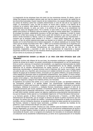 132


La imaginación de las empresas hace otro tanto con las inversiones mismas. En efecto, como el
vértigo del progreso tecnológico abrevia cada vez más los plazos de renovación del capital fijo en
las economías avanzadas, la gran mayoría de las instalaciones y los equipos fabriles exportados a
los países de América Latina han cumplido anteriormente un ciclo de vida útil en sus lugares de
origen. La amortización, pues, ha sido ya hecha, en forma total o parcial. A los efectos de la
inversión en el exterior, este detalle no se toma en cuenta: el valor atribuido a las maquinarias,
arbitrariamente elevado, no seria, por cierto, ni la sombra de lo que es, si se consideraran los
frecuentes casos de desgaste previo. Por lo demás, la casa matriz; no tiene por qué meterse en
gastos para producir en América Latina los bienes que antes le vendía desde lejos. Los gobiernos
se encargan de evitarlo, adelantando recursos a la filial que llega a instalarse y cumplir su misión
redentora: la filial tiene acceso al crédito local a partir del momento en que clava un cartel en el
terreno donde levantará su fábrica; cuenta con privilegios cambiarios para sus importaciones —
compras que la empresa suele hacerse a sí misma— y hasta puede asegurarse, en algunos
países, un tipo de cambio especial para pagar sus deudas con el exterior, que frecuentemente son
deudas con la rama financiera de la misma corporación. Un cálculo realizado por la revista Fichas
indica que las divisas insumidas entre 1961 y 19647 por la industria automotriz en la Argentina son
tres veces y media mayores que el monto necesario para construir diecisiete centrales
termoeléctricas y deis centrales hidroeléctricas con una potencia total de más de dos mil
doscientos megawatios, y equivalen al valor de las importaciones de maquinarias y equipos
requeridas durante once años por las industrias dinámicas para provocar un incremento anual del
2,8 por ciento en el producto por habitante.

LOS TECNÓCRATAS EXIGEN LA BOLSA O LA VIDA CON MÁS EFICACIA QUE LOS
“MARINES”.
Al llevarse muchos más dólares de los que traen, las empresas contribuyen a agudizar la crónica
hambre de divisas de la región; los países «beneficiados se descapitalizan en vez de capitalizarse.
Entra en acción, entonces, el mecanismo del empréstito. Los organismos internacionales de crédito
desempeñan una función muy importante en el desmantelamiento de las débiles ciudadelas
defensivas de la industria latinoamericana de capital nacional, y en la consolidación de las
estructuras neocoloniales. La ayuda funciona como el filántropo del cuento, que le había puesto
una pata de palo a su chanchito, pero era porque se lo estaba comiendo de a poco. El déficit de la
balanza de pagos de los Estados Unidos, provocado por los gastos militares y la ayuda extranjera,
crítica espada de Damocles sobre la prosperidad norteamericana, hace posible, al mismo tiempo,
esa prosperidad: el Imperio envía el exterior sus marines para salvar los dólares de sus monopolios
cuando corren peligro y, más eficazmente, difunde también sus tecnócrata y sus empréstitos para
ampliar los negocios y asegurar las materias primas y los mercados.
El capitalismo de nuestros días exhibe, en su centro universal de poder, una identidad evidente de
los monopolios privados y el aparato estatal. Las corporaciones multinacionales utilizan
directamente al Estado para acumular, multiplicar y concentrar capitales, profundizar la revolución
tecnológica, militarizar la economía y, mediante diversos mecanismos, asegurar el éxito de la
norteamericanización del mundo capitalista. El Eximbank, Banco de Exportación e Importación, la
AID, Agencia para el Desarrollo Internacional, y otros organismos menores cumplen sus funciones
en este último sentido; también operan así algunos organismos presuntamente internacionales en
los que los Estados Unidos ejercen su incontestable hegemonía: el Fondo Monetario Internacional
y su hermano gemelo, el Banco Internacional de Reconstrucción y Fomento, y el BID, Banco
Interamericano de Desarrollo, que se arrogan el derecho de decidir la política económica que han
de seguir los países que solicitan los créditos. Lanzándose exitosamente al asalto de sus bancos
centrales y de sus ministerios decisivos, se apoderan de todos los datos secreto de la economía y
las finanzas, redactan e imponen leyes nacionales, y prohíben o autorizan las medidas de los
gobiernos, cuyas orientaciones dibujan con pelos y señales.
La caridad internacional no existe; empieza por casa, también para los Estados Unidos. La ayuda
externa desempeña, en primer lugar. una función interna: la economía norteamericana se ayuda a
sí misma. El propio Roberto Campos la definía, en los tiempos en que era embajador del gobierno
nacionalista de Goulart, como un programa de ampliación de mercados en el extranjero destinado
a la absorción de los excedentes norteamericanos y al alivio de la superproducción en la industria


Eduardo Galeano
 