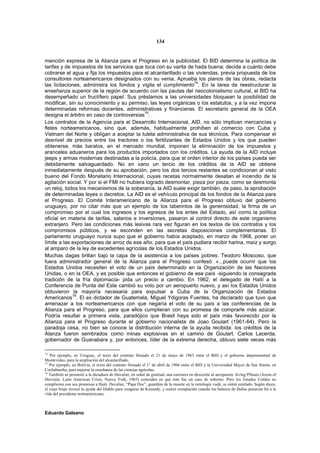 134


mención expresa de la Alianza para el Progreso en la publicidad. El BID determina la política de
tarifas y de impuestos de los servicios que toca con su varita de hada buena; decide a cuánto debe
cobrarse el agua y fija los impuestos para el alcantarillado o las viviendas, previa propuesta de los
consultores norteamericanos designados con su venia. Aprueba los planos de las obras, redacta
                                                                  74
las licitaciones, administra los fondos y vigila el cumplimiento . En la tarea de reestructurar la
enseñanza superior de la región de acuerdo con las pautas del neocolonialismo cultural, el BID ha
desempeñado un fructífero papel. Sus préstamos a las universidades bloquean la posibilidad de
modificar, sin su conocimiento y su permiso, las leyes orgánicas o los estatutos, y a la vez impone
determinadas reformas docentes, administrativas y financieras. El secretario general de la OEA
                                             75
designa el árbitro en caso de controversias .
Los contratos de la Agencia para el Desarrollo Internacional, AID, no sólo implican mercancías y
fletes norteamericanos, sino que, además, habitualmente prohíben el comercio con Cuba y
Vietnam del Norte y obligan a aceptar la tutela administrativa de sus técnicos. Para compensar el
desnivel de precios entre los tractores o los fertilizantes de Estados Unidos y los que pueden
obtenerse, más baratos, en el mercado mundial, imponen la eliminación de los impuestos y
aranceles aduaneros para los productos importados con los créditos. La ayuda de la AID incluye
jeeps y armas modernas destinadas a la policía, para que el orden interior de los países pueda ser
debidamente salvaguardado. No en vano un tercio de los créditos de la AID se obtiene
inmediatamente después de su aprobación, pero los dos tercios restantes se condicionan al visto
bueno del Fondo Monetario Internacional, cuyas recetas normalmente desatan el incendio de la
agitación social. Y por si el FMI no hubiera logrado desmontar, pieza por pieza, como se desmonta
un reloj, todos los mecanismos de la soberanía, la AID suele exigir también, de paso, la aprobación
de determinadas leyes o decretos. La AID es el vehículo principal de los fondos de la Alianza para
el Progreso. El Comité Interamericano de la Alianza para el Progreso obtuvo del gobierno
uruguayo, por no citar más que un ejemplo de los laberintos de la generosidad, la firma de un
compromiso por el cual los ingresos y los egresos de los entes del Estado, así como la política
oficial en materia de tarifas, salarios e inversiones, pasaron al control directo de este organismo
extranjero. Pero las condiciones más lesivas rara vez figuran en los textos de los contratos y los
compromisos públicos, y se esconden en las secretas disposiciones complementarias. El
parlamento uruguayo nunca supo que el gobierno había aceptado, en marzo de 1968, poner un
límite a las exportaciones de arroz de ese año, para que el país pudiera recibir harina, maíz y sorgo
al amparo de la ley de excedentes agrícolas de los Estados Unidos.
Muchas dagas brillan bajo la capa de la asistencia a los países pobres. Teodoro Moscoso, que
fuera administrador general de la Alianza para el Progreso confesó: «...puede ocurrir que los
Estados Unidos necesiten el voto de un país determinado en la Organización de las Naciones
Unidas, o en la OEA, y es posible que entonces el gobierno de ese país -siguiendo la consagrada
tradición de la fría diplomacia- pida un precio a cambio. En 1962, el delegado de Haití a la
Conferencia de Punta del Este cambió su voto por un aeropuerto nuevo, y así los Estados Unidos
obtuvieron la mayoría necesaria para expulsar a Cuba de la Organización de Estados
Americanos 76. El ex dictador de Guatemala, Miguel Ydigoras Fuentes, ha declarado que tuvo que
amenazar a los norteamericanos con que negaría el voto de su país a las conferencias de la
Alianza para el Progreso, para que ellos cumplieran con su promesa de comprarle más azúcar.
Podría resultar a primera vista, paradójico que Brasil haya sido el país más favorecido por la
Alianza para el Progreso durante el gobierno nacionalista de Joao Goulart (1961-64). Pero la
paradoja cesa, no bien se conoce la distribución interna de la ayuda recibida: los créditos de la
Alanza fueron sembrados como minas explosivas en el camino de Goulart. Carlos Lacerda,
gobernador de Guanabara y, por entonces, líder de la extrema derecha, obtuvo siete veces más

74
   Por ejemplo, en Uruguay, el texto del contrato firmado el 21 de mayo de 1963 entre el BID y el gobierno departamental de
Montevideo, para la ampliación del alcantarillado.
75
   Por ejemplo, en Bolivia, el texto del contrato firmado el 1° de abril de 1966 entre el BID y la Universidad Mayor de San Simón, en
Cochabamba, para mejorar la enseñanza de las ciencias agrícolas.
76
   También se prometió a la dictadura de Duvalier, en señal de gratitud, una carretera en dirección al aeropuerto. Irving Pflaum (Arena of
Decisión. Latin American Crisis, Nueva York, 1965) coinciden en que éste fue un caso de soborno. Pero los Estados Unidos no
cumplieron con sus promesas a Haití. Duvalier, “Papa Doc”, guardián de la muerte en la mitología vudú, se sintió estafado. Según dicen,
el viejo brujo invocó la ayuda del Diablo para vengarse de Kennedy, y sonrió complacido cuando los balazos de Dallas pusieron fin a la
vida del presidente norteamericano.



Eduardo Galeano
 