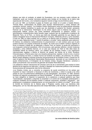 135



dólares que todo el nordeste: el estado de Guanabara, con sus escasos cuatro millones de
habitantes, pudo así inventar hermosos jardines para turistas en los bordes de la bahía más
espectacular del mundo, y los nordestinos siguieron siendo la llaga viva de América Latina.
En junio de 1964, ya triunfante el golpe de Estado que instaló en el poder a Castelo Branco,
Thomas Mann, subsecretario de Estado para asuntos interamericanos y brazo derecho del
presidente Johnson, explicó: “Los Estados Unidos distribuyeron entre los gobernadores eficientes
de ciertos estados brasileños la ayuda que era destinada al gobierno de Goulart, pensando
financiar así la democracia; Washington no dio dinero alguno para la balanza de pagos o el
presupuesto federal, porque eso podía beneficiar directamente al gobierno central”. La
administración norteamericana había resuelto negar cualquier tipo de cooperación al gobierno de
Belaúnde Terry, en el Perú, «a menos que diera las deseadas garantías de que seguiría una
política indulgente hacia la Internacional Petroleum Company. Belaúnde rehusó y como resultado,
a fines de 1965 no había recibido aún su parte en la Alianza para el Progreso. Posteriormente,
como se sabe, Belaúnde transó. Y perdió el petróleo y el poder: había obedecido para sobrevivir.
En Bolivia, los préstamos norteamericanos no proporcionaron un solo centavo para que el país
pudiera levantar sus propias fundiciones de estaño, de modo que el estaño continuó viajando en
bruto a Liverpool y desde allí, ya elaborado, a Nueva York; en cambio, la ayuda dio nacimiento a
una burguesía comercial parasitaria, infló la burocracia, alzó grandes edificios y tendió modernas
autopistas y otros elefantes blancos, en un país que disputa con Haití la más altas tasas de
mortalidad infantil de América Latina. Los créditos de los Estados Unidos o sus organismos
internacionales negaban a Bolivia el derecho de aceptar las ofertas de la Unión Soviética,
Checoslovaquia y Polonia para crear una industria petroquímica, explotar y fundir el cinc, el plomo
y los yacimientos de hierro, e instalar hornos de fundición de estaño y de antimonio. En cambio,
Bolivia quedó obligada a importar productos exclusivamente de los Estados Unidos. Cuando por fin
cayó el gobierno del Movimiento Nacionalista Revolucionario, devorado en sus cimientos por la
ayuda norteamericana, el Embajador de los Estados Unidos, Douglas Henderson, comenzó a
asistir puntualmente a las reuniones de gabinete del dictador René Barrientos .
Los préstamos ofrecen indicaciones tan precisas como las de un termómetro para evaluar el clima
general de los negocios de cada país, y ayudan a despejar los nubarrones políticos o las tormentas
revolucionarias del transparente cielo de los millonarios.
«Los Estados Unidos van a concertar su programa de ayuda económica en los países que
muestren la mayor inclinación a favorecer el clima de inversiones, y retirar la ayuda a los otros
países en que una performance satisfactoria no sea demostrada», anunciaron, en 1963, diversos
hombres de negocios encabezados por David Rockefeller77. El texto de la ley de ayuda extranjera
se hace categórico al disponer la suspensión de la asistencia a cualquier gobierno que haya
“nacionalizado, expropiado o adquirido la propiedad o el control de la propiedad perteneciente a
cualquier ciudadano de los Estados Unidos o cualquier corporación, sociedad o asociación”, que
                                                                                     78
pertenezcan a ciudadanos norteamericanos, en una proporción no inferior a la mitad . No en vano
el Comité de Comercio de la Alianza para d Progreso cuenta, entre sus miembros más
distinguidos, con los más altos ejecutivos del Chase Manhattan y del City Bank, la Standard Oil, la


77
   La hija de David, Peggy Rockefeller, decidió poco después irse a vivir a una favela de Río de Janeiro llamada Jacarezinho. Su padre,
uno de los hombres más ricos del mundo, viajó a Brasil para atender sus negocios y fue personalmente a la humilde casa de familia que
Peggy había elegido, probó la humilde comida, comprobó con espanto que la casa se llovía y las ratas entraban por debajo de la puerta.
Al irse, dejó sobre la mesa un cheque con varios ceros. Peggu vivió allí durante algunos meses, colaborando con los Cuerpos de Paz. Los
cheques continuaron llegando. Cada uno de ellos equivalía a lo que el dueño de casa podía ganar en diez años de trabajo. Cuando Peggy
finalmente se fue, la casa y la familia Jacarezinho se había transformado. Nunca la favela había conocido tanta opulencia. Peggy había
venido del cielo en línea recta. Era como haber ganado todas las loterías juntas. Entonces, el dueño de la casa donde Peggy había vivido
pasó a ser la mascota del régimen. Reportajes en la TV y en la radio, artículos en diarios y revistas, la publicidad desatada: él era un
ejemplo que todos los brasileños debían imitar. Había salido de la miseria gracias a su inquebrantable voluntad de trabajo y su capacidad
de ahorro: vean, vean, él no gasta en aguardiente lo que gana, ahora tiene televisión, refrigerador, muebles nuevo, los chicos calzan
zapatos. La propaganda olvidaba un pequeño detalle: la visita del hada Peggy. Porque Brasil tenía noventa millones de habitantes y el
milagro se había producido para uno solo.
78
   Hickenlooper Amendment, Section 620, Foreign Assistance Act. No es casual que este texto legal se refiera explícitamente a las
medidas adoptadas contra los intereses norteamericanos “al primero de enero de 1962 o en fecha posterior”. El 16 de febrero de 1962, el
gobernador Leonel Brizola había expropiado la compañía d teléfonos del estado brasileño de Río Grande do Sul, subsidiaria de la
International Telephone and Telegraph Corporation, y esta decisión había endurecido las relaciones entre Washington y Brasilia. La
empresa no aceptaba la indemnización propuesta por el gobierno..



                                                                                       Las venas abiertas de América Latina
 