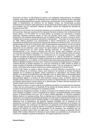 136


Anaconda y la Grace. La AID despeja el camino a los capitalistas norteamericanos, de múltiples
maneras; entre otras, exigiendo la aprobación de los acuerdos de garantías de las inversiones
contra las posibles pérdidas por guerras, revoluciones, insurrecciones o crisis monetarias. En 1966,
según el Departamento de Comercio de los Estados Unidos, los inversionistas privados
norteamericanos recibieron estas garantías en quince países de América Latina, por cien proyectos
que sumaban más de trescientos millones de dólares, dentro del Programa de Garantía de
Inversiones de la AID.
ADELA no es una canción de la revolución mexicana, sino el nombre de un consorcio internacional
de inversiones. Nació por iniciativa del First Nacional City Bank de Nueva York, la Standard Oil de
Nueva Jersey y la Ford Motor Co. El grupo Mellon se incorporó con entusiasmo y también
poderosas empresas europeas porque, al decir del senador Jacob Javits, “América Latina
proporciona una excelente oportunidad para que los Estados Unidos, al invitar a Europa a 'entrar',
muestren que no buscan una posición de dominio o exclusividad...”. Pues bien, en su informe anual
de 1968, ADELA agradeció muy especialmente al Banco Interamericano de Desarrollo los
empréstitos concedidos para impulsar los negocios del consorcio en América Latina, y en el mismo
sentido saludó la obra de la Corporación para el Financiamiento Internacional, uno de los brazos
del Banco Mundial. Con ambas instituciones, ADELA está en contacto continuo para evitar la
duplicación de los esfuerzos y para evaluar las oportunidades de inversión. Múltiples ejemplos
podrían proporcionarse de otras santas alianzas parecidas. En Argentina, los aportes
latinoamericanos a los recursos ordinarios del BID han servido para beneficiar con muy
convenientes empréstitos a empresas como Petrosur S.A.I.C, filial de la Electric Bond and Share,
con más de diez millones destinados a la construcción de un complejo petroquímico, o para
financiar una planta de piezas de automotores a Armetal S. A., filial de Tbe Budd Co., Filadelfia,
USA. Los créditos de la AID hicieron posible la expansión de la planta de productos químicos de la
Atlántica Richfield Co., en el Brasil, y el Eximbank proporcionó generosos préstamos a la ICOMI,
filial de la Bethlehem Steel en el mismo país. Gracias a los aportes de la Alianza para el Progreso y
el Banco Mundial, la Phillips Petroleum Co. pudo dar nacimiento en 1966, también en Brasil, al
mayor complejo de fábricas de fertilizantes de América Latina. Todo se computa con cargo a la
ayuda, y todo pesa sobre la deuda externa de los países agraciados por la diosa Fortuna.
Cuando Fidel Castro se dirigió al Banco Mundial y al Fondo Monetario Internacional, en los
primeros tiempos de la revolución cubana, para reconstruir las reservas de divisas extranjeras
agotadas por la dictadura de Batista, ambos organismos le respondieron que primero debía
aceptar un programa de estabilización que implicaba, como en todas partes, el desmantelamiento
del Estado y la parálisis de las reformas de estructura. El Banco Mundial y el FMI actúan
estrechamente ligados y al servicio de fines comunes; nacieron juntos, en Bretton Woods. Los
Estados Unidos cuentan con la cuarta parte de los votos en d Banco Mundial; los veintidós países
de América Latina apenas reúnen menos de la décima parte. El Banco Mundial responde a los
Estados Unidos como el trueno al relámpago.
Según explica el Banco, la mayor parte de sus préstamos se dedica a la construcción de carreteras
y otras vías de comunicación y al desarrollo de las fuentes de energía eléctrica, «que son una
condición esencial para el crecimiento de la empresa privada».
Estas obras de infraestructura facilitan, en efecto, el acceso de las materias primas a los puertos y
a los mercados mundiales, y sirven al progreso de la industria, ya desnacionalizada, de los países
pobres. El Banco Mundial cree que, «en la mayor medida practicable, la industria competitiva
debería dejarse a la empresa privada. Esto no significa que el Banco excluya absolutamente los
préstamos a las industrias de propiedad del Estado, pero sólo asumirá estos financiamientos en los
casos en que el capital privado no resulte accesible, y si se asegura a satisfacción, al cabo de los
exámenes, que la participación del gobierno resultará compatible con la eficiencia de las
operaciones y no tendrá un efecto indebidamente restrictivo sobre la expansión de la iniciativa y la
empresa privadas». Se condicionan los préstamos a la aplicación de la receta estabilizadora del
FMI y al pago puntual de la deuda externa; los préstamos del Banco son incompatibles con la
adopción de políticas de control de las ganancias de las empresas, “tan restrictivas que las
utilidades no pueden operar sobre una base clara, y aun menos impulsar la expansión futura”.
Desde 1968, el Banco Mundial ha derivado en gran medida sus empréstitos a la promoción del
control de la natalidad, los planes de educación, los negocios agrícolas y el turismo.



Eduardo Galeano
 