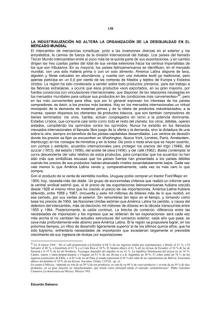 138


LA INDUSTRIALIZACIÓN NO ALTERA LA ORGANIZACIÓN DE LA DESIGUALDAD EN EL
MERCADO MUNDIAL
El intercambio de mercancías constituye, junto a las inversiones directas en el exterior y los
empréstitos, la camisa de fuerza de la división internacional del trabajo. Los países del llamado
Tercer Mundo intercambian entre sí poco más de la quinta parte de sus exportaciones, y en cambio
dirigen las tres cuartas partes del total de sus ventas exteriores hacia los centros imperialistas de
los que son tributarios. En su mayoría, los países latinoamericanos se identifican, en el mercado
mundial, con una sola materia prima o con un solo alimento. América Latina dispone de lana,
algodón y fibras naturales en abundancia, y cuenta con una industria textil ya tradicional, pero
apenas participa en un 0,6 por ciento de las compras de hilados y tejidos de Europa y Estados
Unidos. La región ha sido condenada a vender sobre todo productos primarios, para dar trabajo a
las fábricas extranjeras, y ocurre que esos productos «son exportados, en su gran mayoría, por
fuertes consorcios con vinculaciones internacionales, que disponen de las relaciones necesarias en
los mercados mundiales para colocar sus productos en las condiciones más convenientes»80, pero
en las más convenientes para ellos, que por lo general expresan los intereses de los países
compradores: es decir, a los precios más baratos. Hay en los mercados internacionales un virtual
monopolio de la demanda de materias primas y de la oferta de productos industrializados; a la
inversa, operan dispersos los ofertantes de productos básicos, que son también compradores de
bienes terminados: los unos, fuertes, actúan congregados en torno a la potencia dominante,
Estados Unidos, que consume casi tanto como todo el resto del planeta; los otros, débiles, operan
aislados, compitiendo los oprimidos contra los oprimidos. Nunca ha existido en los llamados
mercados internacionales el llamado libre juego de la oferta y la demanda, sino la dictadura de una
sobre la otra, siempre en beneficio de los países capitalistas desarrollados. Los centros de decisión
donde los precios se fijan se encuentran en Washington, Nueva York, Londres, París, Amsterdam,
Hamburgo; en los consejos de ministros y en la bolsa. De poco o nada sirve que se hayan suscrito,
con pompa y estrépito, acuerdos internacionales para proteger los precios del trigo (1949), del
azúcar (1953), del estaño (1956), del aceite de oliva (1956), y del café (1962). Basta contemplar la
curva descendente del valor relativo de estos productos, para comprobar que los acuerdos no han
sido más que simbólicas excusas que los países fuertes han presentado a los países débiles
cuando los precios de sus productos habían alcanzado niveles escandalosamente bajos. Cada vez
vale menos lo que América Latina vende y, comparativamente, cada vez es más caro lo que
compra.
Con el producto de la venta de veintidós novillos, Uruguay podía comprar un tractor Ford Major en
1954; hoy, necesita más del doble. Un grupo de economistas chilenos que realizó un informe para
la central sindical estimó que, si el precio de las exportaciones latinoamericanas hubiera crecido
desde 1928 al mismo ritmo que ha crecido el precio de las importaciones, América Latina hubiera
obtenido, entre 1958 y 1967, cincuenta y siete mil millones de dólares más de lo que recibió, en
ese período, por sus ventas al exterior. Sin remontarse tan lejos en el tiempo, y tomando como
base los precios de 1950, las Naciones Unidas estiman que América Latina ha perdido, a causa del
deterioro del intercambio, más de dieciocho mil millones de dólares en la década transcurrida entre
1955 y 1964. Posteriormente, la caída continuó. La brecha de comercio -diferencia entre las
necesidades de importación y los ingresos que se obtienen de las exportaciones- será cada vez
más ancha si no cambian las actuales estructuras del comercio exterior: cada año que pasa, se
cava más profundamente este abismo para América Latina. Si la región se propusiera lograr, en los
próximos tiempos, un ritmo de desarrollo ligeramente superior al de los últimos quince años, que ha
sido bajísimo, enfrentaría necesidades de importación que excederían largamente el previsible
crecimiento de sus ingresos de divisas por exportaciones.

80
   En el trienio 1966 – 68, el café proporcionó a Colombia el 64 % de sus ingresos totales por exportaciones; a Brasil, el 43 %, a El
Salvador el 48 %, a Guatemala el 42 % y a Costa Rica el 36 %. El banano abarcó el 61 % de las divisas de Ecuador, el 54 % de las de
Panamá y el 47 % de las de Honduras. Nicaragua dependió del algodón en un 42 %. La república Dominicana del azúcar en un 56 %.
Carnes, cueros y lanas proporcionaron a Uruguay un 83 % de sus divisas y a la Argentina un 38 %. El cobre sumó un 74 % de los
ingresos comerciales de Chile, y el 26 % de los de Perú; el estaño representó el 54 % del valor de las exportaciones de Bolivia. Venezuela
obtuvo del petróleo el 93 % de sus divisas. Naciones Unidas. CEPAL, op. cit.
En cuanto a México, “depende en más de un 30 % de tres productos, en más de un 40 % de cinco productos y en más de un 50 % de diez
productos, en su gran mayoría no manufacturados, que tienen como principal salida el mercado norteamericano”. Pablo González
Casanova, La democracia en México, México 1965.



Eduardo Galeano
 
