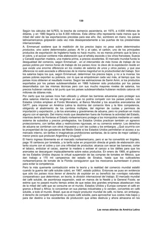 139



Según los cálculos del ILPES, la brecha de comercio ascendería, en 1975, a 4.600 millones de
dólares, y en 1980 llegaría a los 8.300 millones. Esta última cifra representa nada menos que la
mitad del valor de las exportaciones previstas para ese año. Así, sombrero en mano, los países
latinoamericanos golpearán cada vez más desesperadamente a las puertas de los prestamistas
internacionales.
A. Emmanuel sostiene que la maldición de los precios bajos no pesa sobre determinados
productos, sino sobre determinados países. Al fin y al cabo, el carbón, uno de los principales
productos de exportación de Inglaterra hasta no hace mucho, no es menos primario que la lana o
el cobre, y el azúcar contiene más elaboración que el whisky escocés o los vinos franceses; Suecia
y Canadá exportan madera, una materia prima, a precios excelentes. El mercado mundial funda la
desigualdad del comercio, según Emmanuel , en el intercambio de más horas de trabajo de los
países pobres por menos horas de trabajo de los países ricos: la clave de la explotación reside en
que existe una enorme diferencia en los niveles de salarios de unos y otros países, y que esa
diferencia no está asociada a diferencias de la misma magnitud en la productividad del trabajo. Son
los salarios bajos los que, según Emmanuel, determinan los precios bajos, y no a la inversa: los
países pobres exportan su pobreza, con lo que se empobrecen cada vez más, al tiempo que. los
países ricos obtienen el resultado inverso. Según las estimaciones de Samir Amin, si los productos
exportados por los países subdesarrollados en 1966 hubieran sido producidos por los países
desarrollados con las mismas técnicas pero con sus mucho mayores niveles de salarios, los
precios hubieran variado a tal punto que los países subdesarrollados hubieran recibido catorce mil
millones de dólares más.
Por cierto que los países ricos han utilizado y utilizan las barreras aduaneras para proteger sus
altos salarios internos en los renglones en que no podría competir con los países pobres. Los
Estados Unidos emplean al Fondo Monetario, al Banco Mundial y los acuerdos arancelarios del
GATT, para imponer en América Latina la doctrina del comercio libre y la libre competencia,
obligando al abatimiento de los cambios múltiples, del régimen de cuotas y permisos de
importación y exportación, y de los aranceles y gravámenes de aduana, pero no predican en modo
alguno con el ejemplo. Del mismo modo que desalientan fuera de fronteras la actividad del Estado,
mientras dentro de fronteras el Estado norteamericano protege a los monopolios mediante un vasto
sistema de subsidios y precios privilegiados, los Estados Unidos practican también un agresivo
proteccionismo, con tarifas altas y restricciones rigurosas, en su comercio exterior. Los derechos
de aduana se combinan con otros impuestos y con las cuotas y los embargos. ¿Qué ocurriría con
la prosperidad de los ganaderos del Medio Oeste si los Estados Unidos permitieran el acceso a su
mercado interno, sin tarifas ni imaginativas prohibiciones sanitarias, de la carne de mejor calidad y
menor precio que producen Argentina y Uruguay?
El hierro ingresa libremente en el mercado norteamericano, pero si se ha convertido en lingotes,
paga 16 centavos por tonelada, y la tarifa sube en proporción directa al grado de elaboración otro
tanto ocurre con el cobre y con una infinidad de productos: alcanza con secar las bananas, cortar
el tabaco, endulzar el cacao, aserrar la madera o extraer el carozo a los dátiles para que los
aranceles se descarguen implacablemente sobre estos productos. En enero de 1969, el gobierno
de los Estados Unidos dispuso la virtual suspensión de las compras de tomates en México, que
dan trabajo a 170 mil campesinos del estado de Sinaloa, hasta que los cultivadores
norteamericanos de tomate de la Florida consiguieron que los mexicanos aumentasen d precio
para evitar la competencia.
Pero la más quemante contradicción entre la teoría y la realidad del comercio mundial estalló
cuando la guerra del café soluble cobró, en 1967, estado público. Entonces se puso en evidencia
que sólo los países ricos tienen el derecho de explotar en su beneficio las «ventajas naturales
comparativas» que determinan, en teoría, la división internacional del trabajo. El mercado mundial
del café soluble, de asombrosa expansión, está en manos de la Nestlé y la General Foods; se
estima que no pasará mucho tiempo antes de que estas dos grandes empresas abastezcan más
de la mitad del café que se consume en el mundo. Estados Unidos y Europa compran el café en
granos a Brasil y Africa; lo concentran en sus plantas industriales y lo venden, convertido en café
soluble, a todo el mundo. Brasil, que es el mayor productor mundial de café, no tiene, sin embargo,
d derecho de competir exportando su propio café soluble, para aprovechar sus costos más bajos y
para dar destino a los excedentes de producción que antes destruía y ahora almacena en los



                                                                Las venas abiertas de América Latina
 