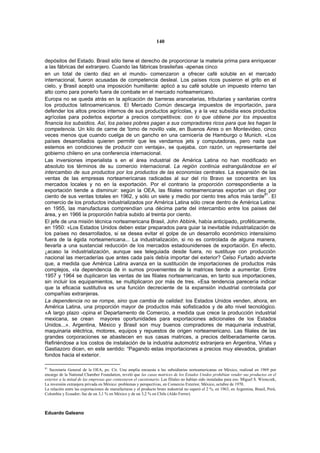 140


depósitos del Estado. Brasil sólo tiene el derecho de proporcionar la materia prima para enriquecer
a las fábricas del extranjero. Cuando las fábricas brasileñas -apenas cinco
en un total de ciento diez en el mundo- comenzaron a ofrecer café soluble en el mercado
internacional, fueron acusadas de competencia desleal. Los países ricos pusieron el grito en el
cielo, y Brasil aceptó una imposición humillante: aplicó a su café soluble un impuesto interno tan
alto como para ponerlo fuera de combate en el mercado norteamericano.
Europa no se queda atrás en la aplicación de barreras arancelarias, tributarias y sanitarias contra
los productos latinoamericanos. El Mercado Común descarga impuestos de importación, para
defender los altos precios internos de sus productos agrícolas, y a la vez subsidia esos productos
agrícolas para poderlos exportar a precios competitivos: con lo que obtiene por los impuestos
financia los subsidios. Así, los países pobres pagan a sus compradores ricos para que les hagan la
competencia. Un kilo de carne de 'lomo de novillo vale, en Buenos Aires o en Montevideo, cinco
veces menos que cuando cuelga de un gancho en una carnicería de Hamburgo o Munich. «Los
países desarrollados quieren permitir que les vendamos jets y computadoras, pero nada que
estemos en condiciones de producir con ventaja», se quejaba, con razón, un representante del
gobierno chileno en una conferencia internacional.
Las inversiones imperialista s en el área industrial de América Latina no han modificado en
absoluto los términos de su comercio internacional. La región continúa estrangulándose en el
intercambio de sus productos por los productos de las economías centrales. La expansión de las
ventas de las empresas norteamericanas radicadas al sur del río Bravo se concentra en los
mercados locales y no en la exportación. Por el contrario la proporción correspondiente a la
exportación tiende a disminuir: según la OEA, las filiales norteamericanas exportan un diez por
ciento de sus ventas totales en 1962, y sólo un siete y medio por ciento tres años más tarde81. El
comercio de los productos industrializados por América Latina sólo crece dentro de América Latina:
en 1955, las manufacturas comprendían una décima parte del intercambio entre los países del
área, y en 1966 la proporción había subido al treinta por ciento.
El jefe de una misión técnica norteamericana Brasil, John Abbink, había anticipado, proféticamente,
en 1950: «Los Estados Unidos deben estar preparados para guiar la inevitable industrialización de
los países no desarrollados, si se desea evitar el golpe de un desarrollo económico intensísimo
fuera de la égida norteamericana... La industrialización, si no es controlada de alguna manera,
llevarla a una sustancial reducción de los mercados estadounidenses de exportación. En efecto,
¿acaso la industrialización, aunque sea teleguiada desde fuera, no sustituye con producción
nacional las mercaderías que antes cada país debía importar del exterior? Celso Furtado advierte
que, a medida que América Latina avanza en la sustitución de importaciones de productos más
complejos, «la dependencia de in sumos provenientes de la matrices tiende a aumentar. Entre
1957 y 1964 se duplicaron las ventas de las filiales norteamericanas, en tanto sus importaciones,
sin incluir los equipamientos, se multiplicaron por más de tres. «Esa tendencia parecería indicar
que la eficacia sustitutiva es una función decreciente de la expansión industrial controlada por
compañías extranjeras.
La dependencia no se rompe, sino que cambia de calidad: los Estados Unidos venden, ahora, en
América Latina, una proporción mayor de productos más sofisticados y de alto nivel tecnológico.
«A largo plazo -opina el Departamento de Comercio, a medida que crece la producción industrial
mexicana, se crean mayores oportunidades para exportaciones adicionales de los Estados
Unidos...». Argentina, México y Brasil son muy buenos compradores de maquinaria industrial,
maquinaria eléctrica, motores, equipos y repuestos de origen norteamericano. Las filiales de las
grandes corporaciones se abastecen en sus casas matrices, a precios deliberadamente caros.
Refiriéndose a los costos de instalación de la industria automotriz extranjera en Argentina, Viñas y
Gastiazoro dicen, en este sentido: “Pagando estas importaciones a precios muy elevados, giraban
fondos hacia el exterior.

81
   Secretaría General de la OEA, po. Cit. Una amplia encuesta a las subsidiarias norteamericanas en México, realizad en 1969 por
encargo de la National Chamber Foundation, reveló que las casas matrices de los Estados Unidos prohibían vender sus productos en el
exterior a la mitad de las empresas que contestaron el cuestionario. Las filiales no habían sido instaladas para eso. Miguel S. Wionczek,
La inversión extranjera privada en México: problemas y perspectivas, en Comercio Exterior, México, octubre de 1970.
La relación entre las exportaciones de manufacturas y el producto bruto industrial no superó el 2 %, en 1963, en Argentina, Brasil, Perú,
Colombia y Ecuador; fue de un 3,1 % en México y de un 3,2 % en Chile (Aldo Ferrer).



Eduardo Galeano
 