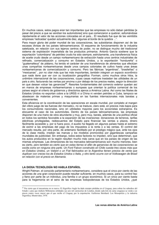 141



En muchos casos, estos pagos eran tan importantes que las empresas no sólo daban pérdidas [a
pesar del precio a que se vendían los automotores] sino que comenzaron a quebrar, esfumándose
rápidamente el valor de las acciones colocadas en el país... El resultado fue que de las veintidós
empresas 'radicadas' quedan actualmente diez, algunas al borde de la quiebra ...”.
Para mayor gloria del poder mundial de las corporaciones, las subsidiarias disponen así de las
escasas divisas de los países latinoamericanos. El esquema de funcionamiento de la industria
satelizada, en relación con sus lejanos centros de poder, no se distingue mucho del tradicional
sistema de explotación imperialista de los productos primarios. Antonio García sostiene que la
exportación “colombiana” de petróleo crudo ha sido siempre, estrictamente, una transferencia física
de aceite crudo desde un campo norteamericano de extracción hasta unos centros industriales de
refinado, comercialización y consumo en Estados Unidos, y la exportación “hondureña” o
“guatemalteca” de plátano, ha tenido el carácter de una transferencia de alimentos que efectúan
unas compañías norteamericanas desde unos campos coloniales de cultivo hasta unas áreas
norteamericanas de comercialización y consumo. Pero las fábricas “argentinas”, “brasileñas” o
“mexicanas” , por no citar más que las más importantes, también integran un espacio econ6mico
que nada tiene que ver con su localización geográfica. Forman, como muchos otros hilos, la
urdimbre internacional de las corporaciones, cuyas casas matrices trasladan las utilidades de un
país a otro, facturando las ventas por encima o por debajo de los precios reales, según la dirección
en que desean volcar las ganancias82. Resortes fundamentales del comercio exterior quedan así
en manos de empresas norteamericanas o europeas que orientan la política comercial de los
países según el criterio de gobiernos y directorios ajenos a América Latina. Así como las filiales de
Estados Unidos no exportan cobre a la URSS ni a China ni venden petróleo a Cuba, tampoco se
abastecen de materias primas y maquinarias en las fuentes internacionales más baratas y
convenientes.
Esta eficiencia en la coordinación de las operaciones en escala mundial, por completo al margen
del «libre juego de las fuerzas del mercado», no se traduce, claro está, en precios más bajos para
los consumidores nacionales, sino en utilidades mayores para los accionistas extranjeros. Es
elocuente el caso de los automóviles. Dentro de los países latinoamericanos, las empresas
disponen de una mano de obra abundante y muy, pero muy, barata, además de una política oficial
en todos los sentidos favorable a la expansión de las inversiones: donaciones de terrenos, tarifas
eléctricas privilegiadas, redescuentos del Estado para financiar las ventas a plazos, dinero
fácilmente accesible y, por si fuera poco, d auxilio ha llegado en algunos países hasta el extremo
de eximir a las empresas del pago de los impuestos a la renta o a las ventas. El control del
mercado resulta, por otra parte, de antemano facilitado por el prestigio mágico que, ante los ojos
de la clase media, irradian las marcas y los modelos promovidos por gigantescas campañas
mundiales de publicidad. Sin embargo, todos estos factores no impiden, sino que determinan, que
los autos producidos en la región resulten mucho más caros que en los países de origen de las
mismas empresas. Las dimensiones de los mercados latinoamericanos son mucho menores, bien
es cierto, pero también es cierto que en estas tierras el afán de ganancias de las corporaciones se
excita como en ninguna otra parte. Un Ford Falcon construido en Chile cuesta tres veces más que
en Estados Unidos, un Valiant o un Fíat fabricados en la Argentina tienen precios de venta que
duplican con creces los de Estados Unidos o Italia, y otro tanto ocurre con el Volkswagen de Brasil
en relación con el precio en Alemania.



LA DIOSA TECNOLOGÍA NO HABLA ESPAÑOL
Wright Patman. el conocido parlamentario norteamericano, considera que el cinco por ciento de las
acciones de una gran corporación puede resultar suficiente, en muchos casos, para su control liso
y llano por parte de un individuo, una familia o un grupo económico. Si un cinco por ciento basta
para la hegemonía en el seno de las empresas todopoderosas de los Estados Unidos, ¿qué

82
   Por cierto que el mecanismo no es nuevo. El frigorífico Anglo ha dado siempre pérdidas en el Uruguay, para cobrar los subsidios del
Estado y para que rindiera Millonarias utilidades sus seis mil carnicerías de Londres, donde cada kilo de carne uruguaya se vende a un
precio cuatro veces mayor que el que recibe el Uruguay por la exportación. Guillermo Bernhard. Los Monopolios y la industria
frigorífica, Montevideo, 1970.



                                                                                     Las venas abiertas de América Latina
 