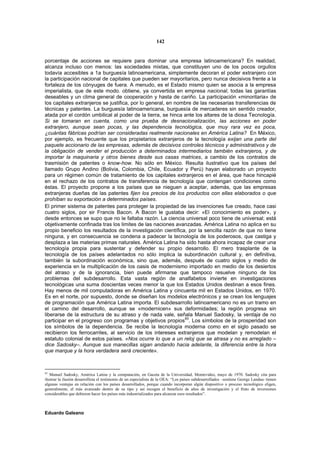 142


porcentaje de acciones se requiere para dominar una empresa latinoamericana? En realidad,
alcanza incluso con menos: las sociedades mixtas, que constituyen uno de los pocos orgullos
todavía accesibles a 1a burguesía latinoamericana, simplemente decoran el poder extranjero con
la participación nacional de capitales que pueden ser mayoritarios, pero nunca decisivos frente a la
fortaleza de los cónyuges de fuera. A menudo, es el Estado mismo quien se asocia a la empresa
imperialista, que de este modo. obtiene, ya convertida en empresa nacional, todas las garantías
deseables y un clima general de cooperación y hasta de cariño. La participación «minoritaria» de
los capitales extranjeros se justifica, por lo general, en nombre de las necesarias transferencias de
técnicas y patentes. La burguesía latinoamericana, burguesía de mercaderes sin sentido creador,
atada por el cordón umbilical al poder de la tierra, se hinca ante los altares de la diosa Tecnología.
Si se tomaran en cuenta, como una prueba de desnacionalización, las acciones en poder
extranjero, aunque sean pocas, y las dependencia tecnológica, que muy rara vez es poca,
¿cuántas fábricas podrían ser consideradas realmente nacionales en América Latina? En México,
por ejemplo, es frecuente que los propietarios extranjeros de la tecnología exijan una parte del
paquete accionario de las empresas, además de decisivos controles técnicos y administrativos y de
la obligación de vender el producción a determinados intermediarios también extranjeros, y de
importar la maquinaria y otros bienes desde sus casas matrices, a cambio de los contratos de
trasmisión de patentes o know-how. No sólo en México. Resulta ilustrativo que los países del
llamado Grupo Andino (Bolivia, Colombia, Chile, Ecuador y Perú) hayan elaborado un proyecto
para un régimen común de tratamiento de los capitales extranjeros en el área, que hace hincapié
en el rechazo de los contratos de transferencia de tecnología que contengan condiciones como
éstas. El proyecto propone a los países que se nieguen a aceptar, además, que las empresas
extranjeras dueñas de las patentes fijen los precios de los productos con ellas elaborados o que
prohíban su exportación a determinados países.
El primer sistema de patentes para proteger la propiedad de las invenciones fue creado, hace casi
cuatro siglos, por sir Francis Bacon. A Bacon le gustaba decir: «El conocimiento es poder», y
desde entonces se supo que no le faltaba razón. La ciencia universal poco tiene de universal; está
objetivamente confinada tras los limites de las naciones avanzadas. América Latina no aplica en su
propio beneficio los resultados de la investigación científica, por la sencilla razón de que no tiene
ninguna, y en consecuencia se condena a padecer la tecnología de los poderosos, que castiga y
desplaza a las materias primas naturales. América Latina ha sido hasta ahora incapaz de crear una
tecnología propia para sustentar y defender su propio desarrollo. El mero trasplante de la
tecnología de los países adelantados no sólo implica la subordinación cultural y, en definitiva,
también la subordinación económica, sino que, además, después de cuatro siglos y medio de
experiencia en la multiplicación de los oasis de modernismo importado en medio de los desiertos
del atraso y de la ignorancia, bien puede afirmarse que tampoco resuelve ninguno de los
problemas del subdesarrollo. Esta vasta región de analfabetos invierte en investigaciones
tecnológicas una suma doscientas veces menor la que los Estados Unidos destinan a esos fines.
Hay menos de mil computadoras en América Latina y cincuenta mil en Estados Unidos, en 1970.
Es en el norte, por supuesto, donde se diseñan los modelos electrónicos y se crean los lenguajes
de programación que América Latina importa. El subdesarrollo latinoamericano no es un tramo en
el camino del desarrollo, aunque se «modernicen» sus deformidades; la región progresa sin
liberarse de la estructura de su atraso y de nada vale, señala Manuel Sadosky, la ventaja de no
participar en el progreso con programas y objetivos propios83. Los símbolos de la prosperidad son
los símbolos de la dependencia. Se recibe la tecnología moderna como en el siglo pasado se
recibieron los ferrocarriles, al servicio de los intereses extranjeros que modelan y remodelan el
estatuto colonial de estos países. «Nos ocurre lo que a un reloj que se atrasa y no es arreglado –
dice Sadosky–. Aunque sus manecillas sigan andando hacia adelante, la diferencia entre la hora
que marque y la hora verdadera será creciente».



83
   Manuel Sadosky, América Latina y la computación, en Gaceta de la Universidad, Montevideo, mayo de 1970. Sadosky cita para
ilustrar la ilusión desarrollista el testimonio de un especialista de la OEA: “Los países subdesarrollados –sostiene George Landau- tienen
algunas ventajas en relación con los países desarrollados, porque cuando incorporan algún dispositivo o proceso tecnológico eligen,
generalmente, el más avanzado dentro de su tipo y así recogen el beneficio de años de investigación y el fruto de inversiones
considerables que debieron hacer los países más industrializados para alcanzar esos resultados”.



Eduardo Galeano
 