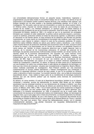 143



Las universidades latinoamericanas forman, en pequeña escala, matemáticos, ingenieros y
programadores que de todos modos no encuentran trabajo sino en el exilio: nos damos el lujo de
proporcionar a los Estados Unidos nuestros mejores técnicos y los científicos más capaces, que
emigran tentados por los altos sueldos y las grandes posibilidades abiertas, en el norte, a la
investigación. Por otra parte, cada vez que una universidad o un centro de cultura superior intenta,
en América Latina, impulsar las ciencias básicas para echar las bases de una tecnología no
copiada de los moldes y los intereses extranjeros, un oportuno golpe de Estado destruye la
experiencia bajo el pretexto de que as! se incuba la subversión. Este fue el caso, por ejemplo, de la
Universidad de Brasilia, abatida en 1964, y la verdad es que no se equivocan los arcángeles
blindados que custodian el orden establecido: la política cultural autónoma requiere y promueve,
cuando es auténtica, profundice cambios en todas las estructuras vigentes. La alternativa consiste
en descansar en las fuentes ajenas: la copia simiesca de los adelantos que difunden las grandes
corporaciones, en cuyas manos es monopolizada la tecnología más moderna, para crear nuevos
productos y para mejorar la calidad o reducir el costo de los productos existentes. El cerebro
electrónico aplica infalibles métodos de cálculo para estimar costos y beneficios, y así, América
Latina importa técnicas de producción diseñadas para economizar mano de obra, aunque le sobra
la fuerza de trabajo y los desocupados van en camino de constituir una aplastante mayoría en
varios países; así, también, la propia impotencia determina que la región dependa, para su
progreso, de la voluntad de los inversionistas extranjeros. Al controlar las palancas de la
tecnología, las grandes corporaciones multinacionales manejan también, por obvias razones, otros
resortes claves de la economía latinoamericana. Por supuesto, las casas matrices nunca
proporcionan a sus filiales las innovaciones más recientes, ni impulsan, tampoco, una
independencia que no les convendría. Una encuesta de Business International, realizada por
encargo del BID, llegó a la conclusión de que «es evidente que las subsidiarias de las
corporaciones internacionales que operan en la región no realizan esfuerzos significativos en
materia de 'investigación y desarrollo'. En efecto, la mayoría de ellas carece de un departamento
con esa finalidad y en casos muy contados llevan a cabo labores de adaptación de tecnología, en
tanto que otra minoría de empresas –situadas casi invariablemente en Argentina, Brasil y México–
realiza modestas actividades de investigación». Raúl Prebisch advierte que «las empresas
norteamericanas en Europa instalan laboratorios y realizan investigaciones que contribuyen a
fortalecer la capacidad científica y técnica de esos países, lo que no ha sucedido en América
Latina, y denuncia un hecho muy grave: “La inversión nacional –dice–, por su falta de conocimiento
especializado [know - how], realiza la mayor parte de su transferencia de tecnología recibiendo
técnicas que son del dominio público" que se importan como licencias de conocimiento
especializado...”.
Es altísimo, en varios sentidos, el costo de la dependencia tecnológica: también lo es en dólares
constantes y sonantes, aunque las estimaciones no resultan nada fáciles por los múltiples
escamoteos que las empresas practican en sus declaraciones de remesas al exterior, Las cifras
oficiales indican, no obstante, que el drenaje de dólares por asistencia técnica se multiplicó por
quince, en México, entre 1950 y 1964. Y en el mismo período las nuevas inversiones no llegaron
siquiera a duplicarse. Las tres cuartas partes del capital extranjero en México aparecen, hoy,
destinadas a la industria manufacturera; en 1950, la proporción era de la cuarta parte. Esta
concentración de recursos en la industria sólo implica una modernización refleja, con tecnología de
segunda mano, que el país paga como si fuera de primerísima. La industria automotriz ha drenado
de México mil millones de dólares, de una u otra manera, pero un funcionario del sindicato de los
automóviles en Estados Unidos recorrió la nueva planta de la General Motors en Toluca, y escribió
después: “Fue peor que arcaico. Peor, porque fue deliberadamente arcaico, con lo obsoleto
cuidadosamente planeado... Las plantas mexicanas son equipadas deliberadamente con
                                   84
maquinaria de baja productividad” .



84
   Leo Fenster, en julio de 1969. Citado por André Gunder Frank, Lumpenburguesía: lumpendesarrollo, Montevideo, 1970.
Las filiales extranjeras resultan de todos modos infinitamente más modernas que las empresas nacionales. En la industria textil, por
ejemplo, uno de los últimos reductos del capital nacional, es bajísimo el grado de automatización. Según la CEPAL, en 1962 y 1963
cuatro países de Europa invirtieron en nuevos equipos para su industria textil una suma seis veces mayor que la que invirtió con el mismo
fin, en 1964, toda América Latina.



                                                                                       Las venas abiertas de América Latina
 