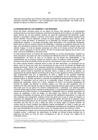 144


¿Qué decir de la gratitud que América Latina debe a la Coca Cola, la Pepsi o la Crush, que cobran
carísimas licencias industriales a sus concesionarios para proporcionarles una pasta que se
disuelve en agua y se mezcla con azúcar y gas?



LA MARGINACIÓN DE LOS HOMBRES Y LAS REGIONES
Grow with Brazil. Grandes avisos en los diarios de Nueva York exhortan a los empresarios
norteamericanos a sumarse al impetuoso crecimiento del gigante de los trópicos. La ciudad de Sao
Paulo duerme con los ojos abiertos; aturden sus oídos las crepitaciones del desarrollo; surgen
fábricas y rascacielos, puentes y caminos, como brotan, de súbito, ciertas plantas salvajes en las
tierras calientes. Pero la traducción correcta de aquel eslogan publicitario sería, bien se sabe:
«Crezca a costa del Brasil». El desarrollo es un banquete con escasos invitados, aunque sus
resplandores engañen, y los platos principales están reservados a las mandíbulas extranjeras.
Brasil tiene ya más de noventa millones de habitantes, y duplicará su población antes del fin del
siglo, pero las fábricas modernas ahorran mano de obra y el intacto latifundio también niega, tierra
adentro, trabajo. Un niño en harapos contempla, con brillo en la mirada, el túnel más largo del
mundo, recién inaugurado en Río de Janeiro. El niño en harapos está orgulloso de su país, y con
razón, pero él es analfabeto y roba para comer.
En toda América Latina, la irrupción del capital extranjero en el área manufacturera, recibida con
tanto entusiasmo, ha puesto aún más en evidencia las diferencias entre los «modelos clásicos» de
industrialización, tal como se leen en la historia -de los países hoy desarrollados, y las
características que el proceso muestra en América Latina. El sistema vomita hombres, pero la
industria se da el lujo de sacrificar mano de obra en una proporción mayor que la de Europa85.
No existe ninguna relación coherente entre la mano de obra disponible y la tecnología que se
aplica, como no sea la que nace de la conveniencia de usar una de las fuerzas de trabajo más
baratas del mundo. Tierras ricas, subsuelos riquísimos, hombres muy pobres en este reino de la
abundancia y el desamparo: la inmensa marginación de los trabajadores que el sistema arroja a la
vera del camino frustra el desarrollo del mercado interno y abate el nivel de los salarios. La
perpetuación del vigente régimen de tenencia de la tierra no sólo agudiza el crónico problema de la
baja productividad rural, por el desperdicio de tierra y capital en las grandes haciendas
improductivas y el desperdicio de mano de obra en la proliferación de los minifundios, sino que
además implica un drenaje caudaloso y creciente de trabajadores desocupados en dirección a las
ciudades. El subempleo rural se vuelca en el subempleo urbano. Crecen la burocracia y las
poblaciones marginales, donde van a parar, vertedero sin fondo, los hombres despojados del
derecho de trabajo. Las fábricas no brindan refugio a la mano de obra excedente, pero la
existencia de este vasto ejército de reserva siempre disponible permite pagar salarios varias veces
más bajos que los que ganan los obreros norteamericanos o alemanes. Los salarios pueden
continuar siendo bajos aunque aumente la productividad, y la productividad aumenta a costa de la
disminución de la mano de obra. La industrialización «satelizada» tiene un carácter excluyente: las
masas se multiplican a ritmo de vértigo, en esta región que ostenta el más alto índice de
crecimiento demográfico del planeta, pero el desarrollo del capitalismo dependiente –un viaje con
más náufragos que navegantes– margina mucha más gente que la que es capaz de integrar. La
proporción de trabajadores de la industrie manufacturera dentro del total de la población activa
latinoamericana disminuye en vez de aumentar: había un 14,5 % de .trabajadores en la década del
cincuenta; hoy sólo hay un once y medio por ciento. En Brasil, según un estudio reciente, «el
número total de nuevos empleos que deberán crearse promediarán un millón y medio por año
durante la próxima década». Pero el total de trabajadores empleados por las fábricas de Brasil, el
país más industrializado de América Latina, suma, sin embargo apenas dos millones y medio.
Es multitudinaria la invasión de los brazos provenientes de las zonas más pobres de cada país; las
ciudades excitan y defraudan las expectativas de trabajo de familias enteras atraídas por la
esperanza de elevar su nivel de vida y conseguirse un sitio en el gran circo mágico de la
civilización urbana.

85
   Las filiales norteamericanas ocupaban en la industria europea, en 1957 –no existen datos recientes-, una proporción de mano de obra,
en relación con el capital invertido, más alta que en América Latina. Secretaría general de la OEA, op. cit.



Eduardo Galeano
 
