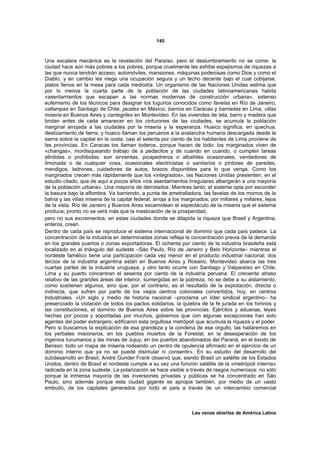 145



Una escalera mecánica es la revelación del Paraíso, pero el deslumbramiento no se come: la
ciudad hace aún más pobres a los pobres, porque cruelmente les exhibe espejismos de riquezas a
las que nunca tendrán acceso, automóviles, mansiones, máquinas poderosas como Dios y como el
Diablo, y en cambio les niega una ocupación segura y un techo decente bajo el cual cobijarse,
platos llenos en la mesa para cada mediodía. Un organismo de las Naciones Unidas estima que
por lo menos la cuarta parte de la población de las ciudades latinoamericanas habita
«asentamientos que escapan a las normas modernas de construcción urbana», extenso
eufemismo de los técnicos para designar los tugurios conocidos como favelas en Río de Janeiro,
callampas en Santiago de Chile, jacales en México, barrios en Caracas y barriadas en Lima, villas
miseria en Buenos Aires y cantegriles en Montevideo. En las viviendas de lata, barro y madera que
brotan antes de cada amanecer en los cinturones de las ciudades, se acumula la población
marginal arrojada a las ciudades por la miseria y la esperanza. Huaico significa, en quechua,
deslizamiento de tierra, y huaico llaman los peruanos a la avalancha humana descargada desde la
sierra sobre la capital en la costa: casi el setenta por ciento de los habitantes de Lima proviene de
las provincias. En Caracas los llaman toderos, porque hacen de todo: los marginados viven de
«changas», mordisqueando trabajo de a pedacitos y de cuando en cuando, o cumplen tareas
s6rdidas o prohibidas: son sirvientas, picapedreros o albañiles ocasionales, vendedores de
limonada o de cualquier cosa, ocasionales electricistas o sanitarios o pintores de paredes,
mendigos, ladrones, cuidadores de autos, brazos disponibles para lo que venga. Como los
marginados crecen más rápidamente que los «integrados», las Naciones Unidas presienten, en el
estudio citado, que de aquí a pocos años «los asentamientos irregulares albergarán a una mayoría
de la población urbana». Una mayoría de derrotados. Mientras tanto, el sistema opta por esconder
la basura bajo la alfombra. Va barriendo, a punta de ametralladora, las favelas de los morros de la
bahía y las villas miseria de la capital federal; arroja a los marginados, por millares y millares, lejos
de la vista. Río de Janeiro y Buenos Aires escamotean el espectáculo de la miseria que el sistema
produce; pronto no se verá más que la masticación de la prosperidad,
pero no sus excrementos, en estas ciudades donde se dilapida la riqueza que Brasil y Argentina,
enteros, crean.
Dentro de cada país se reproduce el sistema internacional de dominio que cada país padece. La
concentración de la industria en determinadas zonas refleja la concentración previa de la demanda
en los grandes puertos o zonas exportadoras. El ochenta por ciento de la industria brasileña está
localizado en el triángulo del sudeste –Sáo Paulo, Río de Janeiro y Belo Horizonte– mientras el
nordeste famélico tiene una participación cada vez menor en el producto industrial nacional; dos
tercios de la industria argentina están en Buenos Aires y Rosario; Montevideo abarca las tres
cuartas partes de la industria uruguaya, y otro tanto ocurre con Santiago y Valparaíso en Chile;
Lima y su puerto concentran el sesenta por ciento de la industria peruana. El creciente atraso
relativo de las grandes áreas del interior, sumergidas en la pobreza, no se debe a su aislamiento,
como sostienen algunos, sino que, por el contrario, es el resultado de la explotación, directa o
indirecta, que sufren por parte de los viejos centros coloniales convertidos, hoy, en centros
Industriales. «Un siglo y medio de historia nacional –proclama un líder sindical argentino– ha
presenciado la violación de todos los pactos solidarios, la quiebra de la fe jurada en los himnos y
las constituciones, el dominio de Buenos Aires sobre las provincias. Ejércitos y aduanas, leyes
hechas por pocos y soportadas por muchos, gobiernos que con algunas excepciones han sido
agentes del poder extranjero, edificaron esta orgullosa metrópoli que acumula la riqueza y el poder.
Pero si buscamos la explicación de esa grandeza y la condena de ese orgullo, las hallaremos en
los yerbates misioneros, en los pueblos muertos de la Forestal, en la desesperación de los
ingenios tucumanos y las minas de Jujuy, en los puertos abandonados del Paraná, en el éxodo de
Berisso: todo un mapa de miseria rodeando un centro de opulencia afirmado en el ejercicio de un
dominio interno que ya no se puede disimular ni consentir». En su estudio del desarrollo del
subdesarrollo en Brasil, André Gunder Frank observó que, siendo Brasil un satélite de los Estados
Unidos, dentro de Brasil el nordeste cumple a su vez una función satélite de la «metrópoli interna»
radicada en la zona sudeste. La polarización se hace visible a través de rasgos numerosos: no sólo
porque la inmensa mayoría de las inversiones privadas y públicas se ha concentrado en Sáo
Paulo, sino además porque esta ciudad gigante se apropia también, por medio de un vasto
embudo, de los capitales generados por todo el país a través de un intercambio comercial



                                                                  Las venas abiertas de América Latina
 