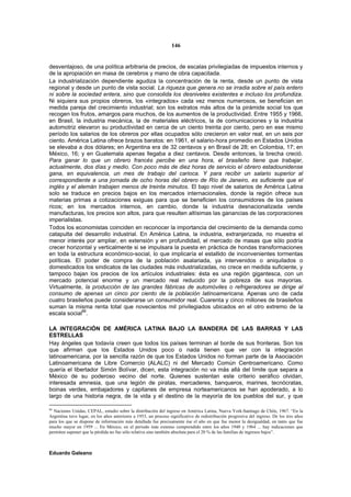 146


desventajoso, de una política arbitraria de precios, de escalas privilegiadas de impuestos internos y
de la apropiación en masa de cerebros y mano de obra capacitada.
La industrialización dependiente agudiza la concentración de la renta, desde un punto de vista
regional y desde un punto de vista social. La riqueza que genera no se irradia sobre el país entero
ni sobre la sociedad entera, sino que consolida los desniveles existentes e incluso los profundiza.
Ni siquiera sus propios obreros, los «integrados» cada vez menos numerosos, se benefician en
medida pareja del crecimiento industrial; son los estratos más altos de la pirámide social los que
recogen los frutos, amargos para muchos, de los aumentos de la productividad. Entre 1955 y 1966,
en Brasil, la industria mecánica, la de materiales eléctricos, la de comunicaciones y la industria
automotriz elevaron su productividad en cerca de un ciento treinta por ciento, pero en ese mismo
período los salarios de los obreros por ellas ocupados sólo crecieron en valor real, en un seis por
ciento. América Latina ofrece brazos baratos: en 1961, el salario-hora promedio en Estados Unidos
se elevaba a dos dólares; en Argentina era de 32 centavos y en Brasil de 28; en Colombia, 17; en
México, 16; y en Guatemala apenas llegaba a diez centavos. Desde entonces, la brecha creció.
Para ganar lo que un obrero francés percibe en una hora, el brasileño tiene que trabajar,
actualmente, dos días y medio. Con poco más de diez horas de servicio el obrero estadounidense
gana, en equivalencia, un mes de trabajo del carioca. Y para recibir un salario superior al
correspondiente a una jornada de ocho horas del obrero de Río de Janeiro, es suficiente que el
inglés y el alemán trabajen menos de treinta minutos. El bajo nivel de salarios de América Latina
solo se traduce en precios bajos en los mercados internacionales, donde la región ofrece sus
materias primas a cotizaciones exiguas para que se beneficien los consumidores de los países
ricos; en los mercados internos, en cambio, donde la industria desnacionalizada vende
manufacturas, los precios son altos, para que resulten altísimas las ganancias de las corporaciones
imperialistas.
Todos los economistas coinciden en reconocer la importancia del crecimiento de la demanda como
catapulta del desarrollo industrial. En América Latina, la industria, extranjerizada, no muestra el
menor interés por ampliar, en extensión y en profundidad, el mercado de masas que sólo podría
crecer horizontal y verticalmente si se impulsara la puesta en práctica de hondas transformaciones
en toda la estructura económico-social, lo que implicaría el estallido de inconvenientes tormentas
políticas. El poder de compra de la población asalariada, ya intervenidos o aniquilados o
domesticados los sindicatos de las ciudades más industrializadas, no crece en medida suficiente, y
tampoco bajan los precios de los artículos industriales: ésta es una región gigantesca, con un
mercado potencial enorme y un mercado real reducido por la pobreza de sus mayorías.
Virtualmente, la producción de las grandes fábricas de automóviles o refrigeradores se dirige al
consumo de apenas un cinco por ciento de la población latinoamericana. Apenas uno de cada
cuatro brasileños puede considerarse un consumidor real. Cuarenta y cinco millones de brasileños
suman la misma renta total que novecientos mil privilegiados ubicados en el otro extremo de la
escala social86.

LA INTEGRACIÓN DE AMÉRICA LATINA BAJO LA BANDERA DE LAS BARRAS Y LAS
ESTRELLAS
Hay ángeles que todavía creen que todos los países terminan al borde de sus fronteras. Son los
que afirman que los Estados Unidos poco o nada tienen que ver con la integración
latinoamericana, por la sencilla razón de que los Estados Unidos no forman parte de la Asociación
Latinoamericana de Libre Comercio (ALALC) ni del Mercado Común Centroamericano. Como
quería el libertador Simón Bolívar, dicen, esta integración no va más allá del límite que separa a
México de su poderoso vecino del norte. Quienes sustentan este criterio seráfico olvidan,
interesada amnesia, que una legión de piratas, mercaderes, banqueros, marines, tecnócratas,
boinas verdes, embajadores y capitanes de empresa norteamericanos se han apoderado, a lo
largo de una historia negra, de la vida y el destino de la mayoría de los pueblos del sur, y que

86
   Naciones Unidas, CEPAL, estudio sobre la distribución del ingreso en América Latina, Nueva York-Santiago de Chile, 1967. “En la
Argentina tuvo lugar, en los años anteriores a 1953, un proceso significativo de redistribución progresiva del ingreso. De los tres años
para los que se dispone de información más detallada fue precisamente ése el año en que fue menor la desigualdad, en tanto que fue
mucho mayor en 1959 ... En México, en el periodo más extenso comprendido entre los años 1940 y 1964 ... hay indicaciones que
permiten suponer que la pérdida no fue sólo relativa sino también absoluta para el 20 % de las familias de ingresos bajos”.



Eduardo Galeano
 