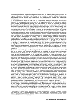 147



actualmente también la industria de América Latina yace en el fondo del aparato digestivo del
Imperio. «Nuestra» unión hace «su» fuerza, en la medida en que los países, al no romper
previamente con los moldes del subdesarrollo y la dependencia, integran sus respectivas
servidumbres.
En la documentación oficial de la ALALC se suele exaltar la función del capital privado en el
desarrollo de la integración. Ya hemos visto, en los capítulos anteriores, en qué manos está ese
capital privado. A mediados de abril de 1969, por ejemplo, se reunió en Asunción la Comisión
Consultiva de Asuntos Empresariales. Entre otras cosas, reafirmó «la orientación de la economía
latinoamericana, en el sentido de que la integración económica de la Zona ha de lograrse con base
en el desarrollo de la empresa privada fundamentalmente». Y recomendó que los gobiernos
establezcan una legislación común para la formación de «empresas multinacionales, constituidas
predominantemente [sic] por capitales y empresarios de los países miembros». Todas las
cerraduras se entregan al ladrón: en la Conferencia de Presidentes de Punta del Este, en abril de
1967, se llegó a propugnar, en la declaración final que el propio Lyndon Johnson cerró con sello de
oro, la creación de un mercado común de las acciones, una especie de integración de las bolsas,
para que desde cualquier lugar de América Latina se puedan comprar empresas radicadas en
cualquier punto de la región y se llega más lejos en los documentos oficiales: hasta se recomienda
lisa y llanamente la desnacionalización de las empresas públicas. En abril de 1969, se realizó en
Montevideo la primera reunión sectorial de la industria de la carne en la ALALC: resolvió «solicitar a
los gobiernos... que estudien las medidas adecuadas para lograr una progresiva transferencia de
los frigoríficos estatales al sector privado». Simultáneamente, el gobierno de Uruguay, uno de
cuyos miembros había presidido la reunión, pisó a fondo el acelerador en su política de sabotaje
contra el Frigorífico Nacional, de propiedad del Estado, en provecho de los frigoríficos privados
extranjeros.
El desarme arancelario. que va liberando gradualmente la circulación de mercancías dentro del
área de la ALALC, está destinado a reorganizar, en beneficio de las grandes corporaciones
multinacionales, la distribución de los centros de producción y los mercados de América Latina.
Reina la «economía de escala»: en la primera fase, cumplida en estos últimos años, se ha
perfeccionado la extranjerización de las plataformas de lanzamiento -las ciudades industrializadas-
que habrán de proyectarse sobre el mercado regional en su conjunto. Las empresas de Brasil más
interesadas en la integración latinoamericana son, precisamente, las empresas extranjeras, y sobre
todo las más poderosas. Más de la mitad de las corporaciones multinacionales, en su mayoría
norteamericanas, que contestaron una encuesta del Banco Interamericano de Desarrollo en toda
América Latina, estaban planificando o se proponían planificar, en la segunda mitad de la década
del 60, sus actividades para el mercado ampliado de la ALALC, creando o robusteciendo, a tales
efectos, sus departamentos regionales 87. En septiembre de 1969, Henry Ford anunció, desde Río
de Janeiro, que deseaba incorporarse al proceso económico de Brasil, «porque la situación está
muy buena. Nuestra participación inicial consistió en la compra de la Willys Overland do Brasil”
según declaró en conferencia de prensa, y afirmó que exportará vehículos brasileños para varios
países de América Latina. Caterpillar, “una firma que ha tratado siempre al mundo como a un solo
mercado”, dice Business International, no demoró en aprovechar las reducciones de tarifas tan
pronto como se fueron negociando, y en 1965 ya suministraba niveladoras y repuestos de
tractores, desde su planta de Sao Paulo, a varios países de América del Sur. Con la misma
celeridad, Union Carbide irradiaba productos de electrotecnia sobre varios países
latinoamericanos, desde su fábrica de México, haciendo uso de las exoneraciones de derechos
aduaneros, impuestos y depósitos previos para los intercambios en el área de la ALALC.
Empobrecidos, incomunicados, descapitalizados y con gravísimos problemas de estructura dentro
de cada frontera, los países latinoamericanos abaten progresivamente sus barreras económicas,
financieras y fiscales para que los monopolios, que todavía estrangulan a cada país por separado,
puedan ampliar sus movimientos y consolidar una nueva división del trabajo, en escala regional,
mediante la especialización de sus actividades por países y por ramas, la fijación de dimensiones

87
   Gustavo Lagos, en el volumen del BID, varios autores, Las inversiones multinacionales en el desarrollo y la integración de América
Latina, Bogotá, 1968. El 64 % de las empresas exportaba dentro de la región, haciendo uso de las concesiones de la ALALC, productos
químicos y petroquímicos, fibras artificiales, materiales electrónicos, maquinaria industrial y agrícola, equipos de oficina, motores,
instrumentos d medición, tubos de acero y otros productos.



                                                                                     Las venas abiertas de América Latina
 