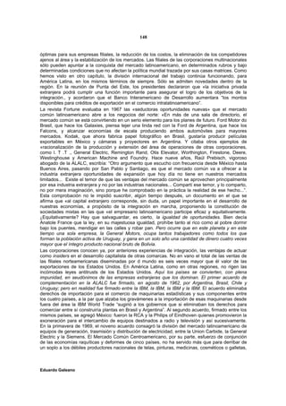 148


óptimas para sus empresas filiales, la reducción de los costos, la eliminación de los competidores
ajenos al área y la estabilización de los mercados. Las filiales de las corporaciones multinacionales
sólo pueden apuntar a la conquista del mercado latinoamericano, en determinados rubros y bajo
determinadas condiciones que no afectan la política mundial trazada por sus casas matrices. Como
hemos visto en otro capítulo, la división internacional del trabajo continúa funcionando, para
América Latina, en los mismos términos de siempre. Sólo se admiten novedades dentro de la
región. En la reunión de Punta del Este, los presidentes declararon que «la iniciativa privada
extranjera podrá cumplir una función importante para asegurar el logro de los objetivos de la
integración., y acordaron que el Banco Interamericano de Desarrollo aumentara “los montos
disponibles para créditos de exportación en el comercio intralatinoamericano”.
La revista Fortune evaluaba en 1967 las «seductoras oportunidades nuevas» que el mercado
común latinoamericano abre a los negocios del norte: «En más de una sala de directorio, el
mercado común se está convirtiendo en un serio elemento para los planes de futuro. Ford Motor do
Brasil, que hace los Galaxies, piensa tejer una linda red con la Ford de Argentina, que hace los
Falcons, y alcanzar economías de escala produciendo ambos automóviles para mayores
mercados. Kodak, que ahora fabrica papel fotográfico en Brasil, gustaría producir películas
exportables en México y cámaras y proyectores en Argentina. Y citaba otros ejemplos de
«racionalización de la producción y extensión del área de operaciones de otras corporaciones,
como l. T .T ., General Electric, Remington Rand, Otis Elevator, Worthington, Firestone, Deere,
Westinghouse y American Machine and Foundry. Hace nueve años, Raúl Prebisch, vigoroso
abogado de la ALALC, escribía: “Otro argumento que escucho con frecuencia desde México hasta
Buenos Aires, pasando por San Pablo y Santiago, es que el mercado común va a ofrecer a la
industria extranjera oportunidades de expansión que hoy día no tiene en nuestros mercados
limitados... Existe el temor de que las ventajas del mercado común se aprovechen principalmente
por esa industria extranjera y no por las industrias nacionales... Compartí ese temor, y lo comparto,
no por mera imaginación, sino porque he comprobado en la práctica la realidad de ese hecho...”.
Esta comprobación no le impidió suscribir, algún tiempo después, un documento en el que se
afirma que «al capital extranjero corresponde, sin duda, un papel importante en el desarrollo de
nuestras economías, a propósito de la integración en marcha, proponiendo la constitución de
sociedades mixtas en las que «el empresario latinoamericano participe eficaz y equitativamente.
¿Equitativamente? Hay que salvaguardar, es cierto, la igualdad de oportunidades. Bien decía
Anatole France que la ley, en su majestuosa igualdad, prohíbe tanto al rico como al pobre dormir
bajo los puentes, mendigar en las calles y robar pan. Pero ocurre que en este planeta y en este
tiempo una sola empresa, la General Motors, ocupa tantos trabajadores como todos los que
forman la población activa de Uruguay, y gana en un solo año una cantidad de dinero cuatro veces
mayor que el íntegro producto nacional bruto de Bolivia.
Las corporaciones conocen ya, por anteriores experiencias de integración, las ventajas de actuar
como insiders en el desarrollo capitalista de otras comarcas. No en vano el total de las ventas de
las filiales norteamericanas diseminadas por d mundo es seis veces mayor que él valor de las
exportaciones de los Estados Unidos. En América Latina, como en otras regiones, no rigen las
incómodas leyes antitrusts de los Estados Unidos. Aquí los países se convierten, con plena
impunidad, en seudónimos de las empresas extranjeras que los dominan. El primer acuerdo de
complementación en la ALALC fue firmado, en agosto de 1962, por Argentina, Brasil, Chile y
Uruguay; pero en realidad fue firmado entre la IBM, la IBM, la IBM y la IBM. El acuerdo eliminaba
derechos de importación para el comercio de maquinarias estadísticas y sus componentes entre
los cuatro países, a la par que alzaba los gravámenes a la importación de esas maquinarias desde
fuera del área la IBM World Trade “sugirió a los gobiernos que si eliminaban los derechos para
comerciar entre sí construiría plantas en Brasil y Argentina”. Al segundo acuerdo, firmado entre los
mismos países, se agregó México: fueron la RCA y la Philips of Eindhoven quienes promovieron la
exoneración para el intercambio de equipos destinados a radio y televisión y así sucesivamente.
En la primavera de 1969, el noveno acuerdo consagró la división del mercado latinoamericano de
equipos de generación, trasmisión y distribución de electricidad, entre la Union Carbide, la General
Electric y la Siemens. El Mercado Común Centroamericano, por su parte, esfuerzo de conjunción
de las economías raquíticas y deformes de cinco países, no ha servido más que para derribar de
un soplo a los débiles productores nacionales de telas, pinturas, medicinas, cosméticos o galletas,



Eduardo Galeano
 