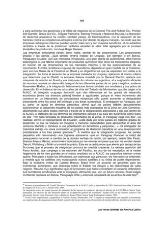 149



y para aumentar las ganancias y la órbita de negocios de la General Tire and Rubber Co., Procter
and Gamble, Grace and Co., Colgate Palmolive, Sterling Products o National Biscuits, La liberación
de derechos aduaneros ha corrido .también pareja, en Centroamérica, con la elevación de las
barreras contra la competencia extranjera externa (por decirlo de alguna manera), de modo que las
empresas extranjeras internas puedan vender más caro y con mayores beneficios: «Los subsidios
recibidos a través de la protección tarifarias exceden el valor total agregado por el proceso
doméstico de producción, concluye Roger Hansen.
Las empresas extranjeras tienen, como nadie, sentido de las proporciones. Las proporciones
propias y las ajenas. ¿Qué sentido tendría instalar en Uruguay, por ejemplo, o en Bolivia,
Paraguayo Ecuador, con sus mercados minúsculos, una gran planta de automóviles, altos hornos
siderúrgicos o una fábrica importante de productos químicos? Son otros los trampolines elegidos,
en función de las dimensiones de los mercados internos y de las potencialidades de su
crecimiento. FUNSA, la fábrica uruguaya de neumáticos, depende en gran medida de la Firestone,
pero son las filiales de la Firestone en Brasil y en Argentina las que se expanden con vistas a la
integración. Se frena el ascenso de la empresa instalada en Uruguay, aplicando el mismo criterio
que determina que la Olivetti, la empresa italiana invadida por la General Electric, elabore sus
máquinas de escribir en Brasil y sus máquinas de calcular en argentina. «La asignación eficiente
de recursos requiere un desarrollo desigual de las diferentes partes de un país o región», sostiene
Rosenstein-Rodan, y la integración latinoamericana tendrá también sus nordestes y sus polos de
desarrollo. En el balance de los ocho años de vida del Tratado de Montevideo que dio origen a la
ALALC, el delegado uruguayo denunció que «las diferencias en los grados de desarrollo
económico [entre los diversos países] tienden a agudizarse, porque el mero incremento del
comercio en un intercambio de concesiones recíprocas sólo puede aumentar la desigualdad
preexistente entre los polos del privilegio y las áreas sumergidas. El embajador de Paraguay, por
su parte, se quejó en términos parecidos: afirmó que los países débiles absurdamente
subvencionan el desarrollo industrial de los países más avanzados de la Zona de Libre Comercio,
absorbiendo sus altos costos internos a través de la desgravación arancelaria y dijo que dentro de
la ALALC el deterioro de los términos de intercambio castiga a su país tan duramente como fuera
de ella: “Por cada tonelada de productos importados de la Zona, el Paraguay paga con dos”. La
realidad, afirmó el representante de Ecuador, «está dada por once países en distintos grados de
desarrollo, lo que se traduce en mayores o menores capacidades para aprovechar el área del
comercio liberado y conduce a una polarización en beneficios y perjuicios... ». El embajador de
Colombia extrajo «la única conclusión: el programa de liberación beneficia en una desproporción
                                            88
protuberante a los tres países grandes» . A medida que la integración progrese, los países
pequeños irán renunciando .sus ingresos aduaneros -que en Paraguay financian la mitad del
presupuesto nacional- a cambio de la dudosa ventaja de recibir, por ejemplo, desde Sáo Paulo,
Buenos Aires o México, automóviles fabricados por las mismas empresa que aún los venden desde
Detroit, Wolfsburg o Milán a la mitad de precio. Esta es la certidumbre que alienta por debajo de las
fricciones que el proceso de integración provoca en medida creciente. La exitosa aparición del
Pacto Andino, que congrega a las naciones del Pacifico, es uno de los resultados de la visible
hegemonía de los tres grandes en el marco ampliado de la ALALC: los pequeños intentan unirse
aparte. Pero pese a todas las dificultades, por espinosas que parezcan, los mercados se extienden
a medida que los satélites van incorporando nuevos satélites a su órbita de poder dependiente.
Bajo la dictadura militar de Castelo Branco, Brasil firmó un acuerdo de garantías para las
inversiones extranjeras, que descarga sobre el Estado los riesgos y las desventajas de cada
negocio. Resultó muy significativo que el funcionario que había concertado el convenio defendiera
sus humillantes condiciones ante el Congreso, afirmando que, «en un futuro cercano, Brasil estará
invirtiendo capitales en Bolivia, Paraguayo Chile y entonces necesitará de acuerdos de este tipo89.


88
   Sesiones extraordinarias del Comité Ejecutivo Permanente de la ALALC, julio y septiembre de 1969. Apreciaciones sobre el proceso
de integración de la ALALC, Montevideo, 1969.
La integración como un simple proceso de reducción de las barreas de comercio, advierte el director de la UNCTD en Nueva York,
mantendrá “los enclaves de alto desarrollo dentro de la depresión general del continente”. Sydney Dell, en el volumen colectivo The
Movement Toward Latin American Unity, editado por Ronad Hilton, Nueva York-Washington-Londres, 1969.
89
   Vivian Trías, Imperialismo y geopolítica en América Latina, Montevideo, 1967. Uruguay se comprometió, por ejemplo, a incrementar
sus importaciones de maquinarias desde Brasil, a cambio de favores tales como el suministro de energía eléctrica brasileña a la zona norte



                                                                                       Las venas abiertas de América Latina
 