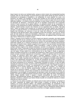 15



Aquel imperio rico tenía una metrópoli pobre, aunque en ella la ilusión de la prosperidad levantara
burbujas cada vez más hinchadas: la Corona abría por todas partes frentes de guerra mientras la
aristocracia se consagraba al despilfarro y se multiplicaba, en suelo español, los curas y los
guerreros, los nobles y los mendigos, al mismo ritmo frenético en que crecían los precios de las
cosas y las tasa de interés del dinero. La industria moría al nacer en aquel reino de los vastos
latifundios estériles, y la enferma economía española no podía resistir el brusco impacto del alza
de demandas de alimentos y mercancías que era la inevitable consecuencia de la expansión
colonial. El gran aumento de los gastos públicos y la asfixiante presión de las necesidades de
consumo en las posesiones de ultramar agudizaban al déficit comercial y desataban, al galope, la
inflación. Colbert escribía «Cuanto más comercio con los españoles tiene un estado, más plata
tiene». Había una aguda lucha europea por la conquista del mercado español que implicaba el
mercado y la plata de América. Un memorial francés de fines del siglo XVII nos permite saber que
España solo dominaba, por entonces el cinco por ciento del comercio de « sus» posesiones
coloniales de más allá del océano, pese al espejismo jurídico del monopolio: crecía de una tercera
parte del total estaba en manos de holandeses y flamencos, una cuarta parte pertenecía a los
franceses, los genoveses controlaban más del veinte por ciento, los ingleses el diez y los alemanes
algo menos. América era un negocio europeo.
Carlos V, heredero de los Césares en el Sacro Imperio por elección comprada, solo había pasado
en España dieciséis de los cuarenta años de su reinado. Aquel monarca de mentón prominente y
mirada de idiota, que había ascendido al trono sin conocer una sola palabra del idioma castellano,
gobernaba rodeado por un séquito de flamencos rapaces a los que se extendía salvoconductos
para sacar de España mulas y caballo cargados de oro y joyas y a los que también recompensaba
otorgándoles obispados y arzobispados, títulos burocráticos y hasta la primera licencia para
conducir esclavos negros a las colonias americanas. Lanzado a la persecución del demonio por
toda Europa, Carlos V extenuaba el tesoro de América en sus guerras religiosas. La dinastía de los
Habsburgo no se agotó con su suerte; España habría de parecer el reinado de los Austria durante
casi dos siglos. El gran adalid de la Contrarreforma fue su hijo Felipe II. Desde su gigantesco
palacio-monasterio del Escorial, en las faldas del Gualderrama, Felipe II puso en funcionamiento, a
escala universal, la terrible maquinaria de la Inquisición, y abatió sus ejércitos sobre los centros de
la herejía. El calvinismo había hecho presa a Holanda, Inglaterra y Francia, y los turcos
encarnaban el peligro del retorno de la religión de Alá. El salvacionismo costaba caro: los pocos
objetos de oro y plata, maravillas del arte americano, que no llegaban ya fundidos desde México y
el Perú, eran rápidamente arrancados de la Casa de Contratación de Sevilla y arrojados a las
bocas de los hornos. Ardían también los herejes o los sospechosos de herejía, achicharrados por
las llamas purificadoras de la Inquisición; Torquemada incendiaba los libros y el rabo del diablo
asomaba por todos los rincones: la guerra contra el protestantismo era además la guerra contra el
capitalismo ascendente en Europa. «La perpetuación de la cruzada –dice Elliott- entrañaba la
perpetuación de la arcaica organización social de una nación de cruzados». Los metales de
América, delirio y ruina de España, proporcionaban medios para pelear contra las nacientes
fuerzas de la economía moderna. Ya Carlos V había aplastado a la burguesía castellana en la
guerra de los comuneros, que se había convertido en una revolución social contra la nobleza, sus
propiedades y sus privilegios. El levantamiento fue derrotado a partir de la traición de la ciudad de
Burgos, que sería la capital del general Francisco Franco cuatro siglos más tarde; extinguidos los
últimos fuegos rebeldes, Carlos V regresó a España acompañado de cuatro mil soldados
alemanes. Simultáneamente también fue ahogada en sangre la muy radical insurrección de los
tejedores, hilanderos y artesanos que habían tomado el poder en la ciudad de Valencia y lo habían
extendido por toda la comarca.
La defensa de la fe católica resultaba una máscara para la lucha contra la historia. La expulsión de
los judíos –españoles de religión judía- había privado a España, en tiempos de los Reyes
Católicos, de muchos artesanos hábiles y de capitales imprescindibles. Se consideraba no tan
importante la expulsión de los árabes –españoles, en realidad, de religión musulmana- aunque en
1609 nada menos que 275 mil fueron arriados a la frontera y ello tuvo desastrosos efectos sobre la
economía valenciana, y los fértiles campos del sur del Ebro, en Aragón, quedaron arruinados.




                                                                 Las venas abiertas de América Latina
 