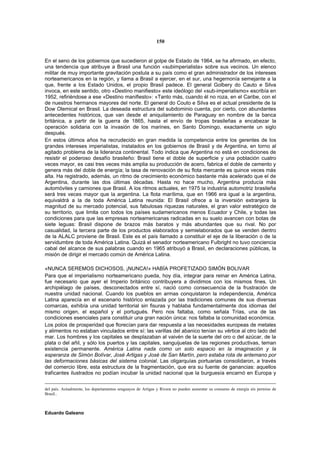 150


En el seno de los gobiernos que sucedieron al golpe de Estado de 1964, se ha afirmado, en efecto,
una tendencia que atribuye a Brasil una función «subimperialista» sobre sus vecinos. Un elenco
militar de muy importante gravitación postula a su país como el gran administrador de los intereses
norteamericanos en la región, y llama a Brasil a ejercer, en el sur, una hegemonía semejante a la
que, frente a los Estado Unidos, el propio Brasil padece. El general Golbery do Cauto e Silva
invoca, en este sentido, otro «Destino manifiesto» este ideólogo del «sub-imperialismo» escribía en
1952, refiriéndose a ese «Destino manifiesto»: «Tanto más, cuando él no roza, en el Caribe, con el
de nuestros hermanos mayores del norte. El general do Couto e Silva es el actual presidente de la
Dow Olemical en Brasil. La deseada estructura del subdominio cuenta, por cierto, con abundantes
antecedentes históricos, que van desde el aniquilamiento de Paraguay en nombre de la banca
británica, a partir de la guerra de 1865, hasta el envío de tropas brasileñas a encabezar la
operación solidaria con la invasión de los marines, en Santo Domingo, exactamente un siglo
después.
En estos últimos años ha recrudecido en gran medida la competencia entre los gerentes de los
grandes intereses imperialistas, instalados en los gobiernos de Brasil y de Argentina, en torno al
agitado problema de la lideranza continental. Todo indica que Argentina no está en condiciones de
resistir el poderoso desafío brasileño: Brasil tiene el doble de superficie y una población cuatro
veces mayor, es casi tres veces más amplia su producción de acero, fabrica el doble de cemento y
genera más del doble de energía; la tasa de renovación de su flota mercante es quince veces más
alta. Ha registrado, además, un ritmo de crecimiento económico bastante más acelerado que el de
Argentina, durante las dos últimas décadas. Hasta no hace mucho, Argentina producía más
automóviles y camiones que Brasil. A los ritmos actuales, en 1975 la industria automotriz brasileña
será tres veces mayor que la argentina. La flota marítima, que en 1966 era igual a la argentina,
equivaldrá a la de toda América Latina reunida: El Brasil ofrece a la inversión extranjera la
magnitud de su mercado potencial, sus fabulosas riquezas naturales, el gran valor estratégico de
su territorio, que limita con todos los países sudamericanos menos Ecuador y Chile, y todas las
condiciones para que las empresas norteamericanas radicadas en su suelo avancen con botas de
siete leguas: Brasil dispone de brazos más baratos y más abundantes que su rival. No por
casualidad, la tercera parte de los productos elaborados y semielaborados que se venden dentro
de la ALALC proviene de Brasil. Este es el país llamado a constituir el eje de la liberación o de la
servidumbre de toda América Latina. Quizá el senador norteamericano Fulbright no tuvo conciencia
cabal del alcance de sus palabras cuando en 1965 atribuyó a Brasil, en declaraciones públicas, la
misión de dirigir el mercado común de América Latina.

«NUNCA SEREMOS DICHOSOS, ¡NUNCA!» HABÍA PROFETIZADO SIMÓN BOLIVAR
Para que el imperialismo norteamericano pueda, hoy día, integrar para reinar en América Latina,
fue necesario que ayer el Imperio británico contribuyera a dividimos con los mismos fines. Un
archipiélago de países, desconectados entre sí, nació como consecuencia de la frustración de
nuestra unidad nacional. Cuando los pueblos en armas conquistaron la independencia, América
Latina aparecía en el escenario histórico enlazada por las tradiciones comunes de sus diversas
comarcas, exhibía una unidad territorial sin fisuras y hablaba fundamentalmente dos idiomas del
mismo origen, el español y el portugués. Pero nos faltaba, como señala Trías, una de las
condiciones esenciales para constituir una gran nación única: nos faltaba la comunidad económica.
Los polos de prosperidad que florecían para dar respuesta a las necesidades europeas de metales
y alimentos no estaban vinculados entre sí: las varillas del abanico tenían su vértice al otro lado del
mar. Los hombres y los capitales se desplazaban al vaivén de la suerte del oro o del azúcar, de la
plata o del añil, y sólo los puertos y las capitales, sanguijuelas de las regiones productivas, teman
existencia permanente. América Latina nada como un solo espacio en la imaginación y la
esperanza de Simón Bolívar, José Artigas y José de San Martín, pero estaba rota de antemano por
las deformaciones básicas del sistema colonial. Las oligarquías portuarias consolidaron, a través
del comercio libre, esta estructura de la fragmentación, que era su fuente de ganancias: aquellos
traficantes ilustrados no podían incubar la unidad nacional que la burguesía encarnó en Europa y


del país. Actualmente, los departamentos uruguayos de Artigas y Rivera no pueden aumentar su consumo de energía sin permiso de
Brasil..



Eduardo Galeano
 