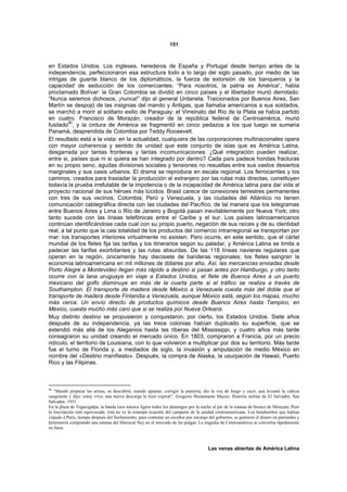 151



en Estados Unidos. Los ingleses, herederos de España y Portugal desde tiempo antes de la
independencia, perfeccionaron esa estructura todo a lo largo del siglo pasado, por medio de las
intrigas de guante blanco de los diplomáticos, la fuerza de extorsión de los banqueros y la
capacidad de seducción de los comerciantes. “Para nosotros, la patria es América”, habla
proclamado Bolívar: la Gran Colombia se dividió en cinco países y el libertador murió derrotado:
“Nunca seremos dichosos, ¡nunca!” dijo al general Urdaneta. Traicionados por Buenos Aires, San
Martín se despojó de las insignias del mando y Antigas, que llamaba americanos a sus soldados,
se marchó a morir al solitario exilio de Paraguay: el Virreinato del Río de la Plata se había partido
en cuatro. Francisco de Morazán, creador de la república federal de Centroamérica, murió
         90
fusilado , y la cintura de América se fragmentó en cinco pedazos a los que luego se sumaria
Panamá, desprendida de Colombia por Teddy Roosevelt.
El resultado está a la vista: en la actualidad, cualquiera de las corporaciones multinacionales opera
con mayor coherencia y sentido de unidad que este conjunto de islas que es América Latina,
desgarrada por tantas fronteras y tantas incomunicaciones. ¿Qué integración pueden realizar,
entre si, países que ni si quiera se han integrado por dentro? Cada país padece hondas fracturas
en su propio seno, agudas divisiones sociales y tensiones no resueltas entre sus vastos desiertos
marginales y sus oasis urbanos. El drama se reproduce en escala regional. Los ferrocarriles y los
caminos, creados para trasladar la producción al extranjero por las rutas más directas, constituyen
todavía la prueba irrefutable de la impotencia o de la incapacidad de América latina para dar vida al
proyecto nacional de sus héroes más lúcidos. Brasil carece de conexiones terrestres permanentes
con tres de sus vecinos, Colombia, Perú y Venezuela, y las ciudades del Atlántico no tienen
comunicación cablegráfica directa con las ciudades del Pacífico, de tal manera que los telegramas
entre Buenos Aires y Lima o Río de Janeiro y Bogotá pasan inevitablemente por Nueva York; otro
tanto sucede con las líneas telefónicas entre el Caribe y el sur. Los países latinoamericanos
continúan identificándose cada cual con su propio puerto, negación de sus raíces y de su identidad
real, a tal punto que la casi totalidad de los productos del comercio intrarregional se transportan por
mar: los transportes interiores virtualmente no existen. Pero ocurre, en este sentido, que el cártel
mundial de los fletes fija las tarifas y los itinerarios según su paladar, y América Latina se limita a
padecer las tarifas exorbitantes y las rutas absurdas. De las 118 líneas navieras regulares que
operan en la región, únicamente hay diecisiete de banderas regionales; los fletes sangran la
economía latinoamericana en mil millones de dólares por año. Así, las mercancías enviadas desde
Porto Alegre a Montevideo llegan más rápido a destino si pasan antes por Hamburgo, y otro tanto
ocurre con la lana uruguaya en viaje a Estados Unidos, el flete de Buenos Aires a un puerto
mexicano del golfo disminuye en más de la cuarta parte si el tráfico se realiza a través de
Southampton. El transporte de madera desde México a Venezuela cuesta más del doble que el
transporte de madera desde Finlandia a Venezuela, aunque México está, según los mapas, mucho
más cerca. Un envío directo de productos químicos desde Buenos Aires hasta Tampico, en
México, cuesta mucho más caro que si se realiza por Nueva Orleans.
Muy distinto destino se propusieron y conquistaron, por cierto, los Estados Unidos. Siete años
después de su independencia, ya las trece colonias habían duplicado su superficie, que se
extendió más allá de los Aleganios hasta las riberas del Mississippi, y cuatro años más tarde
consagraron su unidad creando el mercado único. En 1803, compraron a Francia, por un precio
ridículo, el territorio de Louisiana, con lo que volvieron a multiplicar por dos su territorio. Más tarde
fue el turno de Florida y, a mediados de siglo, la invasión y amputación de medio México en
nombre del «Destino manifiesto». Después, la compra de Alaska, la usurpación de Hawaii, Puerto
Rico y las Filipinas.



90
   “Mandó preparar las armas, se descubrió, mandó apuntar, corrigió la puntería, dio la voz de fuego y cayó; aun levantó la cabeza
sangrienta y dijo: estoy vivo; una nueva descarga lo hizo expirar”. Gregorio Bustamante Maceo, Historia militar de El Salvador, San
Salvador, 1951.
En la plaza de Tegucigalpa, la banda toca música ligera todos los domingos por la noche al pie de la estatua de bronce de Morazán. Pero
la inscripción está equivocada: ésta no es la estampa ecuestre del campeón de la unidad centroamericana. Los hondureños que habían
viajado a Paris, tiempo después del fusilamiento, para contratar un escultor por encargo del gobierno, se gastaron el dinero en parrandas y
terminaron comprando una estatua del Mariscal Ney en el mercado de las pulgas. La tragedia de Centroamérica se convertía rápidamente
en farsa.



                                                                                        Las venas abiertas de América Latina
 