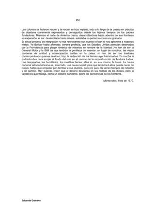 152


Las colonias se hicieron nación y la nación se hizo imperio, todo a lo largo de la puesta en práctica
de objetivos claramente expresados y perseguidos desde los lejanos tiempos de los padres
fundadores. Mientras el norte de América crecía, desarrollándose hacia adentro de sus fronteras
en expansión, el sur, desarrollado hacia afuera, estallaba en pedazos como una granada.
El actual proceso de integración no nos reencuentra con nuestro origen ni nos aproxima a nuestras
metas. Ya Bolívar habla afirmado, certera profecía, que los Estados Unidos parecían destinados
por la Providencia para plagar América de miserias en nombre de la libertad. No han de ser la
General Motor y la IBM las que tendrán la gentileza de levantar, en lugar de nosotros, las viejas
banderas de unidad y emancipación caídas en la pelea, ni han de ser los traidores
contemporáneos quienes realicen, hoy, la redención de los héroes ayer traicionados. Es mucha la
podredumbre para arrojar al fondo del mar en el camino de la reconstrucción de América Latina.
Los despojados, los humillados, los malditos tienen, ellos sí, en sus manos, la tarea. La causa
nacional latinoamericana es, ante todo, una causa social: para que América Latina pueda nacer de
nuevo, habrá que empezar por derribar a sus dueños, país por país. Se abren tiempos de rebelión
y de cambio. Hay quienes creen que el destino descansa en las rodillas de los dioses, pero la
verdad es que trabaja, como un desafío candente, sobre las conciencias de los hombres.

                                                                         Montevideo, fines de 1970.




Eduardo Galeano
 
