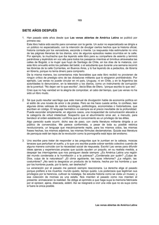 153



SIETE AÑOS DESPUÉS

1. Han pasado siete años desde que Las venas abiertas de América Latina se publicó por
   primera vez.
   Este libro había sido escrito para conversar con la gente. Un autor no especializado se dirigía a
   un público no especializado, con la intención de divulgar ciertos hechos que la historia oficial,
   historia contada por los vencedores, esconde o miente. La respuesta más estimulante no vino
   de las páginas literarias de los diarios, sino de algunos episodios reales ocurridos en la calle.
   Por ejemplo, la muchacha que iba leyendo este libro para su compañera de asiento y terminó
   parándose y leyéndolo en voz alta para todos los pasajeros mientras el ómnibus atravesaba las
   calles de Bogotá; o la mujer que huyó de Santiago de Chile, en los días de la matanza, con
   este libro envuelto entre los pañales del bebé; o el estudiante que durante una semana recorrió
   las librerías de la calle Corrientes, en Buenos Aires, y lo fue leyendo de a pedacitos, de librería
   en librería, porque no tenía dinero para comprarlo.
   De la misma manera, los comentarios más favorables que este libro recibió no provienen de
   ningún crítico de prestigio sino de las dictaduras militares que lo elogiaron prohibiéndolo. Por
   ejemplo, Las venas no puede circular en mi país, Uruguay, ni en Chile, y en la Argentina las
   autoridades lo denunciaron, en la televisión y los diarios, como un instrumento de corrupción
   de la juventud. “No dejan ver lo que escribo”, decía BIas de Otero, “porque escribo lo que veo”.
   Creo que no hay vanidad en la alegría de comprobar, al cabo del tiempo, que Las venas no ha
   sido un libro mudo.

2. Sé que pudo resultar sacrílego que este manual de divulgación hable de economía política en
   el estilo de una novela de amor o de piratas. Pero se me hace cuesta arriba, lo confieso, leer
   algunas obras valiosas de ciertos sociólogos, politicólogos, economistas o historiadores, que
   escriben en código. El lenguaje hermético no siempre es el precio inevitable de la profundidad.
   Puede esconder simplemente, en algunos casos, una incapacidad de comunicación elevada a
   la categoría de virtud intelectual. Sospecho que el aburrimiento sirve así, a menudo, para
   bendecir el orden establecido: confirma que el conocimiento es un privilegio de las élites.
   Algo parecido suele ocurrir, dicho sea de paso, con cierta literatura militante dirigida a un
   público de convencidos. Me parece conformista, a pesar de toda su posible retórica
   revolucionaria, un lenguaje que mecánicamente repite, para los mismos oídos, las mismas
   frases hechas, los mismos adjetivos, las mismas fórmulas declamatorias. Quizás esa literatura
   de parroquia esté tan lejos de la revolución como la pornografía está lejos del erotismo.

3. Uno escribe para tratar de responder a las preguntas que le zumban en la cabeza, moscas
   tenaces que perturban el sueño, y lo que uno escribe puede cobrar sentido colectivo cuando de
   alguna manera coincide con la necesidad social de respuesta. Escribí Las venas para difundir
   ideas ajenas y experiencias propias que quizás ayuden un poquito, en su realista medida, a
   despejar las interrogantes que nos persiguen desde siempre: ¿Es América Latina una región
   del mundo condenada a la humillación y a la pobreza? ¿Condenada por quién? ¿Culpa de
   Dios, culpa de la naturaleza? ¿El clima agobiante, las razas inferiores? ¿La religión, las
   costumbres? ¿No será la desgracia un producto de la historia, hecha por los hombres y que
   por los hombres puede, por lo tanto, ser deshecha?
   La veneración por el pasado me pareció siempre reaccionaria. La derecha elige el pasado
   porque prefiere a los muertos: mundo quieto, tiempo quieto. Los poderosos que legitiman sus
   privilegios por la herencia, cultivan la nostalgia. Se estudia historia como se visita un museo; y
   esa colección de momias es una estafa. Nos mienten el pasado como nos mienten el
   presente: enmascaran la realidad. Se obliga al oprimido a que haga suya la memoria fabricada
   por el opresor, ajena, disecada, estéril. Así se resignará a vivir una vida que no es suya como
   si fuera la única posible.




                                                                Las venas abiertas de América Latina
 