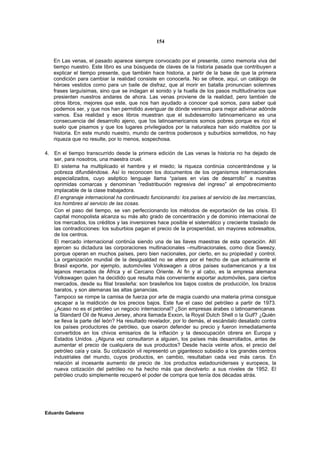 154


   En Las venas, el pasado aparece siempre convocado por el presente, como memoria viva del
   tiempo nuestro. Este libro es una búsqueda de claves de la historia pasada que contribuyen a
   explicar el tiempo presente, que también hace historia, a partir de la base de que la primera
   condición para cambiar la realidad consiste en conocerla. No se ofrece, aquí, un catálogo de
   héroes vestidos como para un baile de disfraz, que al morir en batalla pronuncian solemnes
   frases larguísimas, sino que se indagan el sonido y la huella de los pasos multitudinarios que
   presienten nuestros andares de ahora. Las venas proviene de la realidad, pero también de
   otros libros, mejores que este, que nos han ayudado a conocer qué somos, para saber qué
   podemos ser, y que nos han permitido averiguar de dónde venimos para mejor adivinar adónde
   vamos. Esa realidad y esos libros muestran que el subdesarrollo latinoamericano es una
   consecuencia del desarrollo ajeno, que !os latinoamericanos somos pobres porque es rico el
   suelo que pisamos y que los lugares privilegiados por la naturaleza han sido malditos por la
   historia. En este mundo nuestro, mundo de centros poderosos y suburbios sometidos, no hay
   riqueza que no resulte, por lo menos, sospechosa.

4. En el tiempo transcurrido desde la primera edición de Las venas la historia no ha dejado de
   ser, para nosotros, una maestra cruel.
   El sistema ha multiplicado el hambre y el miedo; la riqueza continúa concentrándose y la
   pobreza difundiéndose. Así lo reconocen los documentos de los organismos internacionales
   especializados, cuyo aséptico lenguaje llama “países en vías de desarrollo” a nuestras
   oprimidas comarcas y denominan “redistribución regresiva del ingreso” al empobrecimiento
   implacable de la clase trabajadora.
   El engranaje internacional ha continuado funcionando: los países al servicio de las mercancías,
   los hombres al servicio de las cosas.
   Con el paso del tiempo, se van perfeccionando los métodos de exportación de las crisis. El
   capital monopolista alcanza su más alto grado de concentración y de dominio internacional de
   los mercados, los créditos y las inversiones hace posible el sistemático y creciente traslado de
   las contradicciones: los suburbios pagan el precio de la prosperidad, sin mayores sobresaltos,
   de los centros.
   El mercado internacional continúa siendo una de las llaves maestras de esta operación. Allí
   ejercen su dictadura las corporaciones multinacionales –multinacionales, como dice Sweezy,
   porque operan en muchos países, pero bien nacionales, por cierto, en su propiedad y control.
   La organización mundial de la desigualdad no se altera por el hecho de que actualmente el
   Brasil exporte, por ejemplo, automóviles Volkswagen a otros países sudamericanos y a los
   lejanos mercados de África y el Cercano Oriente. Al fin y al cabo, es la empresa alemana
   Volkswagen quien ha decidido que resulta más conveniente exportar automóviles, para ciertos
   mercados, desde su filial brasileña: son brasileños los bajos costos de producción, los brazos
   baratos, y son alemanas las altas ganancias.
   Tampoco se rompe la camisa de fuerza por arte de magia cuando una materia prima consigue
   escapar a la maldición de los precios bajos. Este fue el caso del petróleo a partir de 1973.
   ¿Acaso no es el petróleo un negocio internacional? ¿Son empresas árabes o latinoamericanas
   la Standard Oil de Nueva Jersey, ahora llamada Exxon, la Royal Dutch Shell o la Gulf? ¿Quién
   se lleva la parte del león? Ha resultado revelador, por lo demás, el escándalo desatado contra
   los países productores de petróleo, que osaron defender su precio y fueron inmediatamente
   convertidos en los chivos emisarios de la inflación y la desocupación obrera en Europa y
   Estados Unidos. ¿Alguna vez consultaron a alguien, los países más desarrollados, antes de
   aumentar el precio de cualquiera de sus productos? Desde hacía veinte años, el precio del
   petróleo caía y caía. Su cotización vil representó un gigantesco subsidio a los grandes centros
   industriales del mundo, cuyos productos, en cambio, resultaban cada vez más caros. En
   relación al incesante aumento de precio de .los productos estadounidenses y europeos, la
   nueva cotización del petróleo no ha hecho más que devolverlo: a sus niveles de 1952. El
   petróleo crudo simplemente recuperó el poder de compra que tenía dos décadas atrás.




Eduardo Galeano
 