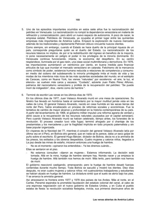 155



5. Uno de los episodios importantes ocurridos en estos siete años fue la nacionalización del
   petróleo en Venezuela. La nacionalización no rompió la dependencia venezolana en materia de
   refinación y comercialización, pero abrió un nuevo espacio de autonomía. A poco de nacer, la
   empresa estatal, Petróleos de Venezuela, ya ocupaba el primer lugar entre las quinientas
   empresas más importantes de América Latina. Empezó la exploración de nuevos mercados
   además de los tradicionales y rápidamente Petroven obtuvo cincuenta nuevos clientes.
   Como siempre, sin embargo, cuando el Estado se hace dueño de la principal riqueza de un
   país, corresponde preguntarse quién es el dueño del Estado. La nacionalización de los
   recursos básicos no implica, de por sí la redistribución del ingreso en beneficio de la mayoría,
   ni pone necesariamente en peligro el poder ni los privilegios de la minoría dominante. En
   Venezuela continúa funcionando, intacta, la economía del despilfarro. En su centro
   resplandece, iluminada por el gas neón, una clase social multimillonaria y derrochona. En 1976,
   las importaciones aumentaron un veinticinco por ciento, en buena medida para financiar
   artículos de lujo que inundan el mercado venezolano en catarata. Fetichismo de la mercancía
   como símbolo de poder, existencia humana reducida a relaciones de competencia y consumo:
   en medio del océano del subdesarrollo la minoría privilegiada imita el modo de vida y las
   modas de los miembros más ricos de las más opulentas sociedades del mundo; en el estrépito
   de Caracas, como en Nueva York, los vienes “naturales” por excelencia –el aire, la luz, el
   silencio– se vuelven más caros y escasos. “Cuidado”, advierte Juan Pablo Pérez Alfonso,
   patriarca del nacionalismo venezolano y profeta de la recuperación del petróleo: “Se puede
   morir de indigestión”, dice, «tanto como de hambre “.

6. Terminé de escribir Las venas en los últimos días de 1970.
   En los últimos días de 1977, Juan Velasco Alvarado murió en una mesa de operaciones. Su
   féretro fue llevado en hombros hasta el cementerio por la mayor multitud jamás vista en las
   calles de Lima. El general Velasco Alvarado, nacido en casa humilde en las secas tierras del
   norte del Perú, había encabezado un proceso de reformas sociales y económicas. Fue la
   tentativa de cambio de mayor alcance y profundidad en la historia contemporánea de su país.
   A partir del levantamiento de 1968, el gobierno militar impulsó una reforma agraria de verdad y
   abrió cauce a la recuperación de los recursos naturales usurpados por el capital extranjero.
   Pero cuando Velasco Alvarado murió se habían celebrado, tiempo antes, los funerales de la
   revolución. El proceso creador tuvo vida fugaz; terminó ahogado por d chantaje de los
   prestamistas y los mercaderes y por la fragilidad implícita en todo proyecto paternalista y sin
   base popular organizada.
   En vísperas de la Navidad del 77, mientras d corazón del general Velasco Alvarado latía por
   última vez en d Perú, en Bolivia otro general, que en nada se le parece, daba un seco golpe de
   puño sobre el escritorio. El general Hugo Bánzer, dictador de Bolivia, decía no a la amnistía de
   los presos, los exiliados y los obreros despedidos. Cuatro mujeres y catorce niños, llegados a
   La paz desde las minas de estaño, iniciaron entonces una huelga de hambre.
   - No es el momento –opinaron los entendidos–. Ya les diremos cuándo...
   Ellas se sentaron en el piso.
   - No estamos consultan –dijeron as mujeres–. Estamos informando. La decisión está
        tomada. Allá en la mina, huelga de hambre siempre hay. Nomás nacer y ya empieza la
        huelga de hambre. Allá también nos hemos de morir. Más lento, pero también nos hemos
        de morir.
   El gobierno reaccionó castigando, amenazando; pero la huelga de hambre desató fuerzas
   contenidas durante mucho tiempo. Toda Bolivia se sacudió y mostró los dientes. Diez días
   después, no eran cuatro mujeres y catorce niños: mil cuatrocientos trabajadores y estudiantes
   se habían alzado en huelga de hambre. La dictadura sintió que el suelo se abría bajo los pies.
   Y se arranco la amnistía general.
   Así atravesaron la frontera entre 1977 y 1978 dos países de los Andes. Más al norte, en el
   Caribe, Panamá esperaba la prometida liquidación del estatuto colonial del canal, al cabo de
   una espinosa negociación con el nuevo gobierno de Estados Unidos, y en Cuba el pueblo
   estaba de fiesta: la revolución socialista festejaba, invicta, sus primeros diecinueve años de



                                                               Las venas abiertas de América Latina
 