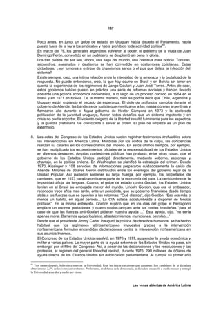 157



     Poco antes, en junio, un golpe de estado en Uruguay había disuelto el Parlamento, había
     puesto fuera de la ley a los sindicatos y había prohibido toda actividad política93.
     En marzo del 76, los generales argentinos volvieron al poder: el gobierno de la viuda de Juan
     Domingo Perón, convertido en un pudridero, se desplomó sin pena ni gloria.
     Los tres países del sur son, ahora, una llaga del mundo, una continua mala noticia. Torturas,
     secuestros, asesinatos y destierros se han convertido en costumbres cotidianas. Estas
     dictaduras, ¿son tumores a extirpar de organismos sanos o el pus que delata la infección del
     sistema?
     Existe siempre, creo, una íntima relación entre la intensidad de la amenaza y la brutalidad de la
     respuesta. No puede entenderse, creo, lo que hoy ocurre en Brasil y en Bolivia sin tener en
     cuenta la experiencia de los regímenes de Jango Goulart y Juan José Torres. Antes de caer,
     estos gobiernos habían puesto en práctica una serie de reformas sociales y habían llevado
     adelante una política económica nacionalista, a lo largo de un proceso cortado en 1964 en el
     Brasil y en 1971 en Bolivia. De la misma manera, bien se podría decir que Chile, Argentina y
     Uruguay están expiando el pecado de esperanza. El ciclo de profundos cambios durante el
     gobierno de Allende, las banderas de justicia que movilizaron a las masas obreras argentinas y
     flamearon alto durante el fugaz gobierno de Héctor Cámpora en 1973 y la acelerada
     politización de la juventud uruguaya, fueron todos desafíos que un sistema impotente y en
     crisis no podía soportar. El violento oxígeno de la libertad resultó fulminante para los espectros
     y la guardia pretoriana fue convocada a salvar el orden. El plan de limpieza es un plan de
     exterminio.

8. Las actas del Congreso de los Estados Unidos suelen registrar testimonios irrefutables sobre
   las intervenciones en América Latina. Mordidas por los ácidos de la culpa, las conciencias
   realizan su catarsis en los confesionarios del Imperio. En estos últimos tiempos, por ejemplo,
   se han multiplicado los reconocimientos oficiales de la responsabilidad de los Estados Unidos
   en diversos desastres. Amplias confesiones públicas han probado, entre otras cosas, que el
   gobierno de los Estados Unidos participó directamente, mediante soborno, espionaje y
   chantaje, en la política chilena. En Washington se planificó la estrategia del crimen. Desde
   1970, Kissinger y 108 servicios de informaciones prepararon cuidadosamente la caída de
   Allende. Millones de dólares fueron distribuidos entre los enemigos del gobierno legal de la
   Unidad Popular. Así pudieron sostener su larga huelga, por ejemplo, los propietarios de
   camiones, que en 1973 paralizaron buena parte de la economía del país. La certidumbre de la
   impunidad afloja las lenguas. Cuando el golpe de estado contra Goulart, los Estados Unidos
   tenían en el Brasil su embajada mayor del mundo. Lincoln Gordon, que era el embajador,
   reconoció trece años más tarde, ante un periodista, que su gobierno financiaba desde tiempo
   atrás a las fuerzas que se oponían a las reformas: “Qué diablos”, dijo Gordon. “Eso era más o
   menos un hábito, en aquel período... La CIA estaba acostumbrada a disponer de fondos
   políticos”. En la misma entrevista, Gordon explicó que en los días del golpe el Pentágono
   emplazó un enorme portaviones y cuatro navíos-tanques ante las costas brasileñas “para el
   caso de que las fuerzas anti-Goulart pidieran nuestra ayuda ...” Esta ayuda, dijo, “no sería
   apenas moral. Daríamos apoyo logístico, abastecimientos, municiones, petróleo...”
   Desde que el presidente Jimmy Carter inauguró la política de derechos humanos, se ha hecho
   habitual que los regímenes latinoamericanos impuestos gracias a la intervención
   norteamericana formulen encendidas declaraciones contra la intervención norteamericana en
   sus asuntos Internos.
   El Congreso de los Estados Unidos resolvió, en 1976 y 1977, suspender la ayuda económica y
   militar a varios países. La mayor parte de la ayuda externa de los Estados Unidos no pasa, sin
   embargo, por el filtro del Congreso. Así, a pesar de las declaraciones y las resoluciones y las
   protestas, el régimen del general Pinochet recibió, durante 1976, 290 millones de dólares de
   ayuda directa de los Estados Unidos sin autorización parlamentaria. Al cumplir su primer año

93
   Tres meses después, hubo elecciones en la Universidad. Eran las únicas elecciones que quedaban. Los candidatos de la dictadura
obtuvieron el 2,5% de los votos universitarios. Por lo tanto, en defensa de la democracia, la dictadura encarceló a medio mundo y entregó
la Universidad a ese dos y medio por ciento.



                                                                                       Las venas abiertas de América Latina
 
