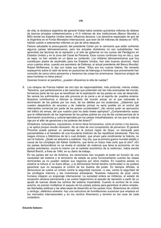 158


    de vida, la dictadura argentina del general Videla había recibido quinientos millones de dólares
    de bancos privados norteamericanos y 41,5 millones de dos instituciones (Banco Mundial y
    BID) donde los Estados Unidos tienen influencia decisiva. Los derechos especiales de giro de
    la Argentina en el Fondo Monetario Internacional, que eran de 64 millones de dólares en 1975,
    habían subido a setecientos millones un par de años después.
    Parece saludable la preocupación del presidente Carter por la carnicería que están sufriendo
    algunos países latinoamericanos, pero los actuales dictadores no son autodidactas: han
    aprendido las técnicas de la represión y el arte de gobernar en los cursos del Pentágono en
    Estados Unidos y en la zona del Canal de Panamá. Esos cursos continúan hoy en día y, que
    se sepa, no han variado en un ápice su contenido. Los militares latinoamericanos que hoy
    constituyen piedra de escándalo para los Estados Unidos, han sido buenos alumnos. Hace
    unos cuantos años, cuando era secretario de Defensa, el actual presidente del Banco Mundial,
    Robert McNamara, lo dijo con todas sus letras: “Ellos son los nuevos líderes. No necesito
    explayarme sobre el valor de tener en posiciones de liderazgo a hombres que previamente han
    conocido de cerca cómo pensamos y hacemos las cosas los americanos. Hacernos amigos de
    esos hombres no tiene precio”.
    Quienes hicieron al paralítico, ¿pueden ofrecemos la silla de ruedas?

9. Los obispos de Francia hablan de otro tipo de responsabilidad, más profunda, menos visible;
   “Nosotros, que pertenecemos a las naciones que pretenden ser las más avanzadas del mundo,
   formamos parte de los que se benefician de la explotación de los países en vías de desarrollo.
   No vemos los sufrimientos que ello provoca en la carne y en el espíritu de .pueblos enteros.
   Nosotros contribuimos a reforzar la división del mundo actual, en el que sobresale la
   dominación de los pobres por los ricos, de los débiles por los poderosos. ¿Sabemos que
   nuestro desperdicio de recursos y de materias primas no seria posible sin el control del
   intercambio comercial por parte de los países occidentales? ¿No vemos quién se aprovecha
   del tráfico de armas, del que nuestro país ha dado tristes ejemplos? ¿Comprendemos acaso
   que la militarización de los regímenes de los países pobres es una de las consecuencias de la
   dominación económica y cultural ejercidas por los países industrializados, en los que la vida se
   rige por el afán de ganancias y los poderes del dinero?”.
   Dictadores, torturadores, inquisidores: el terror tiene funcionarios, como el correo o los bancos,
   y se aplica porque resulta necesario. No se trata de una conspiración de perversos. El general
   Pinochet puede parecer un personaje de la pintura negra de Goya, un banquete para
   psicoanalistas o el heredero de una truculenta tradición de las repúblicas bananeras. Pero los
   rasgos clínicos o folklóricos de tal o cual dictador, que sirven para condimentar la historia, no
   son la historia. ¿Quién se atrevería a sostener, hoy día, que la primera guerra mundial estalló a
   causa de los complejos del Káiser Guillermo, que tenía un brazo más corto que el otro? «En
   los países democráticos no se revela el carácter de violencia que tiene la economía; en los
   países autoritarios, ocurre lo mismo con el carácter económico de la violencia», había escrito
   Bertolt Brecht, a fines de 1940, en su diario de trabajo.
   En los países del sur de América, los centuriones han ocupado el poder en función de una
   necesidad del sistema y el terrorismo de estado se pone funcionamiento cuando las clases
   dominantes ya no pueden realizar sus negocios por otros medios. En nuestros países no
   existiría la tortura si no fuera eficaz, y la democracia formal tendría continuidad si se pudiera
   garantizar que no escapara al control de los dueños del poder. En tiempos difíciles, la
   democracia se vuelve un crimen contra la seguridad nacional –o sea, contra la seguridad de
   los privilegios internos y las inversiones extranjeras. Nuestras máquinas de picar carne
   humana integran un engranaje internacional. La sociedad entera se militariza, el estado de
   excepción deviene permanente y se vuelve hegemónico el aparato de represión a partir de un
   ajuste de tuercas desde los centros del sistema imperialista. Cuando la sombra de la crisis
   acecha, es preciso multiplicar el saqueo de los países pobres para garantizar el pleno empleo,
   las libertades públicas y las altas tasas de desarrollo en los países ricos. Relaciones de víctima
   y verdugo, dialéctica siniestra: hay una estructura de humillaciones sucesivas que empieza en
   los mercados internacionales y en los centros financieros y termina en las casa de cada
   ciudadano.


Eduardo Galeano
 