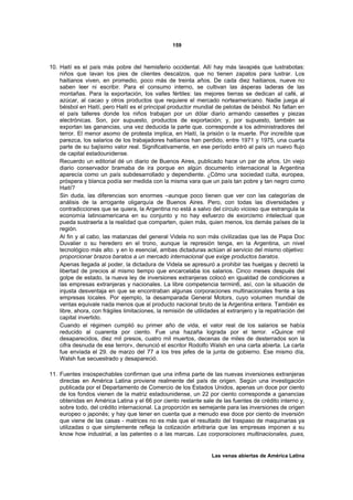 159



10. Haití es el país más pobre del hemisferio occidental. Allí hay más lavapiés que lustrabotas:
    niños que lavan los pies de clientes descalzos, que no tienen zapatos para lustrar. Los
    haitianos viven, en promedio, poco más de treinta años. De cada diez haitianos, nueve no
    saben leer ni escribir. Para el consumo interno, se cultivan las ásperas laderas de las
    montañas. Para la exportación, los valles fértiles: las mejores tierras se dedican aI café, al
    azúcar, al cacao y otros productos que requiere el mercado norteamericano. Nadie juega al
    béisbol en Haití, pero Haití es el principal productor mundial de pelotas de béisbol. No faltan en
    el país talleres donde los niños trabajan por un dólar diario armando cassettes y piezas
    electrónicas. Son, por supuesto, productos de exportación; y, por supuesto, también se
    exportan las ganancias, una vez deducida la parte que. corresponde a los administradores del
    terror. El menor asomo de protesta implica, en Haití, la prisión o la muerte. Por increíble que
    parezca, los salarios de los trabajadores haitianos han perdido, entre 1971 y 1975, una cuarta
    parte de su bajísimo valor real. Significativamente, en ese período entró al país un nuevo flujo
    de capital estadounidense.
    Recuerdo un editorial dé un diario de Buenos Aires, publicado hace un par de años. Un viejo
    diario conservador bramaba de ira porque en algún documento internacional la Argentina
    aparecía como un país subdesarrollado y dependiente. ¿Cómo una sociedad culta, europea,
    próspera y blanca podía ser medida con la misma vara que un país tan pobre y tan negro como
    Haití?
    Sin duda, las diferencias son enormes –aunque poco tienen que ver con las categorías de
    análisis de la arrogante oligarquía de Buenos Aires. Pero, con todas las diversidades y
    contradicciones que se quiera, la Argentina no está a salvo del círculo vicioso que estrangula la
    economía latinoamericana en su conjunto y no hay esfuerzo de exorcismo intelectual que
    pueda sustraerla a la realidad que comparten, quien más, quien menos, los demás países de la
    región.
    Al fin y al cabo, las matanzas del general Videla no son más civilizadas que las de Papa Doc
    Duvalier o su heredero en el trono, aunque la represión tenga, en la Argentina, un nivel
    tecnológico más alto. y en lo esencial, ambas dictaduras actúan al servicio del mismo objetivo:
    proporcionar brazos baratos a un mercado internacional que exige productos baratos.
    Apenas llegada al poder, la dictadura de Videla se apresuró a prohibir las huelgas y decretó la
    libertad de precios al mismo tiempo que encarcelaba los salarios. Cinco meses después del
    golpe de estado, la nueva ley de inversiones extranjeras colocó en igualdad de condiciones a
    las empresas extranjeras y nacionales. La libre competencia termin6, así, con la situación de
    injusta desventaja en que se encontraban algunas corporaciones multinacionales frente a las
    empresas locales. Por ejemplo, la desamparada General Motors, cuyo volumen mundial de
    ventas equivale nada menos que al producto nacional bruto de la Argentina entera. También es
    libre, ahora, con frágiles limitaciones, la remisión de utilidades al extranjero y la repatriación del
    capital invertido.
    Cuando el régimen cumplió su primer año de vida, el valor real de los salarios se había
    reducido al cuarenta por ciento. Fue una hazaña lograda por el terror. «Quince mil
    desaparecidos, diez mil presos, cuatro mil muertos, decenas de miles de desterrados son la
    cifra desnuda de ese terror», denunció el escritor Rodolfo Walsh en una carta abierta. La carta
    fue enviada el 29. de marzo del 77 a los tres jefes de la junta de gobierno. Ese mismo día,
    Walsh fue secuestrado y desapareció.

11. Fuentes insospechables confirman que una infima parte de las nuevas inversiones extranjeras
    directas en América Latina proviene realmente del país de origen. Según una investigación
    publicada por el Departamento de Comercio de los Estados Unidos, apenas un doce por ciento
    de los fondos vienen de la matriz estadounidense, un 22 por ciento corresponde a ganancias
    obtenidas en América Latina y el 66 por ciento restante sale de las fuentes de crédito interno y,
    sobre todo, del crédito internacional. La proporción es semejante para las inversiones de origen
    europeo o japonés; y hay que tener en cuenta que a menudo ese doce por ciento de inversión
    que viene de las casas - matrices no es más que el resultado del traspaso de maquinarias ya
    utilizadas o que simplemente refleja la cotización arbitraria que las empresas imponen a su
    know how industrial, a las patentes o a las marcas. Las corporaciones multinacionales, pues,


                                                                   Las venas abiertas de América Latina
 