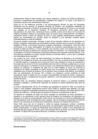 16


Anteriormente, Felipe II había echado, por motivos religiosos a millares de artesanos flamencos
convictos o sospechosos de protestantismo: Inglaterra los acogió en su suelo, y allí dieron un
importante impulso a las manufacturas británicas.
Como se ve, las distancias enormes y las comunicaciones difíciles no eran los principales
obstáculos que se oponían al progreso industrial de España. Los capitalistas españoles se
convertían en rentistas, a través de la compra de los títulos de deuda de la Corona, y no invertían
sus capitales en el desarrollo industrial. El excedente económico deriva hacia cauces
improductivos: los viejos ricos, señores de horca y cuchillo, dueños de la tierra y de los títulos de
nobleza, levantaban palacios y acumulaban joyas; los nuevos ricos, especuladores y mercaderes,
compraban tierras y títulos de nobleza. Ni unos ni otros pagaban prácticamente impuestos, ni
podían ser encarcelados por deudas. Quien se dedicara a una actividad industrial perdía
automáticamente su carta de hidalguía.
Sucesivos tratados comerciales, firmados a partir de las derrotas militares de los españoles en
Europa, otorgaron concesiones que estimularon el tráfico marítimo entre el puerto de Cádiz, que
desplazó a Sevilla, y los puertos franceses, ingleses, holandeses y hanseáticos. Cada año entre
ochocientas y mil naves descargaban en España los productos industrializados por otros. Se
llevaban la plata de América y la lana española, que marcaba rumbo a los telares extranjeros de
donde sería devuelta ya tejida por la industria europea en expansión. Los monopolistas de Cádiz
se limitaban a remarcar los productos industriales extranjeros que expedían al Nuevo Mundo: si las
manufacturas españolas no podían siquiera atender al mercado interno, ¿cómo iban a satisfacer
las necesidades de las colonias?
Los encajes de Lille y Arraz, las telas holandesas, los tapices de Bruselas y los brocados de
Florencia, los cristales de Venecia, las armas de Milán y los vinos y lienzos de Francia inundaban
el mercado español, a expensas de la producción local, para satisfacer el ansia de ostentación y
las exigencias de consumo de los ricos parásitos cada vez más numerosos y poderosos en un país
cada vez más pobre. La industria moría en el huevo, y los Habsburgo hicieron todo lo posible para
acelerar su extinción. A mediados del siglo XVI se había llegado al colmo de autorizar la
importación de tejidos extranjeros al mismo tiempo que se prohibía toda exportación de paños
castellanos que no fueran de América. Por el contrario, como ha hecho notar Ramos, muy distintas
eran las orientaciones de Enrique VIII o Isabel I en Inglaterra, cuando prohibían en esta
ascendente nación la salida del oro y la plata, monopolizaban las letras de cambio, impedían la
extracción de lana y arrojaban de los puertos británicos a los mercaderes de la Liga Hanseática
del Mar del Norte.
Mientras tanto, las repúblicas italianas protegían el comercio exterior y su industria mediante
aranceles, privilegios y prohibiciones rigurosas; los artífices no podían expatriarse bajo pena de
muerte.
La ruina lo abarcaba todo. De los 16 mil telares que quedaban en Sevilla en 1558, a la muerte de
Carlos V, solo restaban cuatrocientos cuando murió Felipe II, cuarenta años después. Los siete
millones de ovejas de la ganadería andaluza se redujeron a dos millones. Cervantes retrató en Don
Quijote de la Mancha – novela de gran circulación en América- la sociedad de su época.
Un decreto de mediados del siglo XVI hacía imposible la importación de libros extranjeros e
impedían a los estudiantes cursar estudios fuera de España; los estudiantes de Salamanca se
redujeron a la mitad en pocas décadas; había nueve mil conventos y el clero se multiplicaba casi
tan intensamente como la nobleza de capa y espada; 160 mil extranjeros acaparaban el comercio
exterior y los derroches de la aristocracia condenaban a España a la impotencia económica.
Hacia 1630, poco más de un centenar y medio de duques, marqueses, condes y vizcondes
recogían cinco millones de ducados de renta anual, que alimentaban copiosamente el brillo de sus
títulos rimbombantes. El duque de Medinaceli tenía setecientos criados y eran trescientos los
sirvientes del gran duque de Osuna, quien, para burlarse del zar de Rusia, los vestía con tapados
de pieles3. El siglo XVIII fue la época del pícaro, el hambre y las epidemias.


3
  La especie no se ha extinguido. Abro una revista de Madrid de fines de 1969, leo: ha muerto doña Teresa Bertrán de Lis y
Pidal Garouski y Chico de Guzmán, duquesa de Albuquerque y marquesa de los Alcañices y de los Balbases, y la llora el
viudo duque de Albuquerque, don Beltrán Alonso Osorio y Díez de Rivera Martos y Figueroa, marquéz de Alcañices, de los



Eduardo Galeano
 