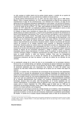 160


     no sólo usurpan el crédito interno de los países donde operan, a cambio de un aporte de
     capital bastante discutible, sino que además les multiplica la deuda externa.
     La deuda externa latinoamericana era, en 1975, casi tres veces mayor que en 1969. Brasil,
     México, Chile y Uruguay destinaron, en 1975, aproximadamente la mitad de sus ingresos por
     exportaciones al pago de las amortizaciones y los intereses de la deuda y al pago de las
     ganancias de las empresas extranjeras establecidas en esos países. Los servicios de deuda y
     las remesas de utilidades tragaron, ese año, el 55 por ciento de las exportaciones de Panamá
     y el 60 por ciento de las de Perú94. En 1969, cada habitante de Bolivia debía 137 dólares al
     exterior. En 1977, debía 483. Los habitantes de Bolivia no fueron consultados ni vieron un solo
     centavo de esos préstamos que les han puesto la soga al cuello.
     El Citibank no figura como candidato en ninguna lista, en los pocos países latinoamericanos
     donde todavía se realizan elecciones; y ninguno de los generales que ejercen las dictaduras se
     llama Fondo Monetario Internacional. Pero, ¿cuál es la mano que ejecuta y cuál la conciencia
     que ordena? Quién presta, manda. Para pagar, hay que exportar más, y hay que exportar más
     para financiar las importaciones y para hacer frente a la hemorragia de las ganancias y los
     royalties que las empresas extranjeras drenan hacia sus casas matrices. El aumento de las
     exportaciones, cuyo poder de compra disminuye, implica salarios de hambre. La pobreza
     masiva, clave del éxito de una economía volcada al exterior, impide el crecimiento del mercado
     interno de consumo en la medida necesaria para sustentar un desarrollo económico
     armonioso. Nuestros países se vuelven ecos y van perdiendo la propia voz. Depende de otros,
     existe en tanto dan respuesta a las necesidades de otros. A su vez la remodelación de la
     economía en función de la demanda externa nos devuelve a la estrangulación original: abre las
     puertas al saqueo de los monopolios extranjeros y obliga a contraer nuevos y mayores
     empréstitos ante la banca internacional. El círculo vicioso es perfecto: la deuda externa y la
     inversión extranjera obligan a multiplicar exportaciones que ellas mismas van devorando. La
     tarea no puede llevarse a cabo con buenos modales. Para que los trabajadores
     latinoamericanos cumplan con su función de rehenes de la prosperidad ajena, han de
     mantenerse prisioneros del lado de adentro o del lado de afuera de los barrotes de las
     cárceles.

12. La explotación salvaje de la mano de obra no es incompatible con la tecnología intensiva.
    Nunca lo fue, en nuestras tierras: por ejemplo, las legiones de obreros bolivianos que dejaron
    los pulmones en las minas de Oruro, en los tiempos de Simón Patiño, trabajaban en régimen
    de esclavitud asalariada pero con maquinaria muy moderna. El barón del estaño supo
    combinar los más altos niveles de la tecnología de su época con los niveles más bajos de
    salarios.
    Además, en nuestros días, la importación de la tecnología de las economías más adelantadas
    coinciden con el. proceso de expropiación de las empresas industriales de capital local por
    parte de las todopoderosas corporaciones multinacionales, El movimiento de centralización de
    capital se cumple a través de «una quema despiadada de los niveles empresariales obsoletos,
    que no por azar son justamente los de propiedad nacional». La desnacionalización acelerada
    de la industria latinoamericana trae consigo una creciente dependencia tecnológica. La
    tecnología, decisiva clave de poder, está monopolizada, en el mundo capitalista, por los
    centros metropolitanos. La tecnología viene de segunda mano, pero esos centros cobran las
    copias como si fueran originales. En 1970, México pagó el doble que en 1968 por la
    importación de tecnología extranjera. Entre 1965 y 1969, Brasil duplicó sus pagos; y otro tanto
    ocurrió, en el mismo período, con la Argentina.
    El trasplante de la tecnología aumenta las nutridas deudas con el exterior y tiene devastadoras
    consecuencias sobre el mercado de trabajo. En un sistema organizado para el drenaje de
    ganancias al exterior, la mano de obra de la empresa «tradicional» va perdiendo oportunidades
    de empleo. A cambio de un dudoso impulso dinamizador sobre el resto de la economía, los

94
  El dinero, que tiene alitas, viaja sin pasaporte. Buena parte de las ganancias generadas por la exportación de nuestros recursos se fugan
a Estados Unidos, a Suiza, a Alemania federal o a otros países donde pega un salto de circo para luego volver a nuestras comarcas
convertida en empréstitos.



Eduardo Galeano
 
