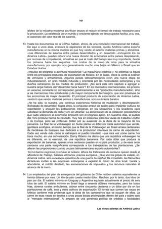161



    islotes de la industria moderna sacrifican brazos al reducir el tiempo de trabajo necesario para
    la producción. La existencia de un nutrido y creciente ejército de desocupados facilita, a su vez,
    el asesinato del valor real de los salarios.

13. Hasta los documentos de la CEPAL hablan, ahora, de una redivisión internacional del trabajo.
    De aquí a unos alias, aventura la esperanza de los técnicos, quizás América Latina exporte
    manufacturas en la misma medida en que hoy vende al exterior materias primas y alimentos.
    «Las diferencias de salarios entre países desarrollados y en desarrollo –incluyendo los de
    América Latina– pueden inducir una nueva división de actividades entre países desplazando,
    por razones de competencia, industrias en que el costo del trabajo sea muy importante, desde
    los primeros hacia los segundos. Los costos de la mano de obra para la industria
    manufacturera, por ejemplo, son generalmente mucho más bajos en México o Brasil que en
    Estados Unidos.
    ¿Impulso de progreso o aventura neocolonial? La maquinaria eléctrica y no eléctrica ya figura
    entre los principales productos de exportación de México. En el Brasil, crece la venta al exterior
    de vehículos y armamentos. Algunos países latinoamericanos viven una nueva etapa de
    industrialización, en gran medida inducida y orientada por las necesidades extranjeras y los
    dueños extranjeros de los medios de producción. ¿No será éste otro capítulo a agregar a
    nuestra larga historia del “desarrollo hacia fuera”? En los mercados internacionales, los precios
    en ascenso constante no corresponden genéricamente a los “productos manufacturados”, sino
    a las mercancías más sofisticadas y de mayor componente tecnológico, que son privativas de
    las economías de mayor desarrollo. El principal producto de exportación de América Latina,
    venda lo que venda, materias primas o manufacturas, son sus brazos baratos.
    ¿No ha sido, la nuestra, una continua experiencia histórica de mutilación y desintegración
    disfrazada de desarrollo? Siglos atrás, la conquista arrasó los suelos para implantar cultivos de
    exportación y aniquiló las poblaciones indígenas en los socavones y los lavaderos para
    satisfacer la demanda de plata y oro en ultramar. La alimentación de la población precolombina
    que pudo sobrevivir al exterminio empeoró con el progreso ajeno. En nuestros días, el pueblo
    del Perú produce harina de pescado, muy rica en proteínas, para las vacas de Estados Unidos
    y de Europa, pero las proteínas brillan por su ausencia en la dieta de la mayoría de los
    peruanos. La filial de la Volkswagen en Suiza planta un árbol por cada automóvil que vende,
    gentileza ecológica, al mismo tiempo que la filial de la Volkswagen en Brasil arrasa centenares
    de hectáreas de bosques que dedicará a la producción intensiva de carne de exportación.
    Cada vez vende más carne al extranjero el pueblo brasileño –que rara vez come carne. No
    hace mucho, en una conversación, Darcy Ribeiro me decía que una república volkswagen no
    es diferente, en lo esencial, de una república bananera. Por cada dólar que produce la
    exportación de bananas, apenas once centavos quedan en el país productor, y de esos once
    centavos una parte insignificante corresponde a los trabajadores de las plantaciones. ¿Se
    alteran las proporciones cuando un país latinoamericano exporta automóviles?
    Ya los barcos negreros no cruzan el océano. Ahora los traficantes de esclavos operan desde el
    Ministerio de Trabajo. Salarios africanos, precios europeos. ¿Qué son los golpes de estado, en
    América Latina, sino sucesivos episodios de una guerra de rapiña? De inmediato, las flamantes
    dictaduras invitan a las empresas extranjeras a explotar la mano de obra local, barata y
    abundante, el crédito ilimitado, las exoneraciones de impuestos y los recursos naturales al
    alcance de la mano.

14. Los empleados del plan de emergencia del gobierno de Chile reciben salarios equivalentes a
    treinta dólares por mes. Un kilo de pan cuesta medio dólar. Reciben, por lo tanto, dos kilos de
    pan por día. El salario mínimo en Uruguay y Argentina equivale actualmente al precio de seis
    kilos de café. El salario mínimo en Brasil llega a sesenta dólares mensuales, pero los boias
    frias, obreros rurales ambulantes, cobran entre cincuenta centavos y un dólar por día en las
    plantaciones de café, soia y otros cultivos de exportación. El forraje que comen las vacas en
    México contiene más proteínas que la dieta de los campesinos que se ocupan de ellas. La
    carne de esas vacas se destina a unas pocas bocas privilegiadas dentro del país y sobre todo
    al "mercado internacional”. Al amparo de una generosa política de créditos y facilidades


                                                                Las venas abiertas de América Latina
 