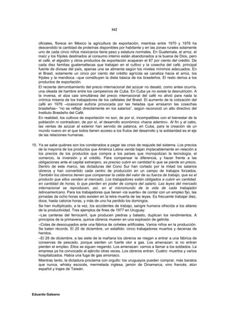 162


    oficiales, florece en México la agricultura de exportación, mientras entre 1970 y 1976 ha
    descendido la cantidad de proteínas disponibles por habitante y en las zonas rurales solamente
    uno de cada cinco niños mexicanos tiene peso y estatura normales. En Guatemala, el arroz, el
    maíz y los frijoles destinados al consumo interno están abandonados a la buena de Dios, pero
    el café, el algodón y otros productos de exportación acaparan el 87 por ciento del crédito. De
    cada diez familias guatemaltecas que trabajan en el cultivo y la cosecha del café, principal
    fuente de divisas del país, apenas una se alimenta según los niveles mínimos adecuados. En
    el Brasil, solamente un cinco por ciento del crédito agrícola se canaliza hacia el arroz, los
    frijoles y la mandioca –que constituyen la dieta básica de los brasileños. El resto deriva a los
    productos de exportación.
    El reciente derrumbamiento del precio internacional del azúcar no desató, como antes ocurría,
    una oleada de hambre entre los campesinos de Cuba. En Cuba ya no existe la desnutrición. A
    la inversa, el alza casi simultánea del precio internacional del café no alivió para nada la
    crónica miseria de los trabajadores de los cafetales del Brasil. El aumento de la cotización del
    café en 1976 –ocasional euforia provocada por las heladas que arrasaron las cosechas
    brasileñas– “no se reflejó directamente en los salarios”, según reconoció un alto directivo del
    Instituto Brasileño del Café.
    En realidad, los cultivos de exportación no son, de por sí, incompatibles con el bienestar de la
    población ni contradicen, de por sí, el desarrollo económico «hacia adentro». Al fin y al cabo,
    las ventas de azúcar al exterior han servido de palanca, en Cuba, para la creación de un
    mundo nuevo en el que todos tienen acceso a los frutos del desarrollo y la solidaridad es el eje
    de las relaciones humanas.

15. Ya se sabe quiénes son los condenados a pagar las crisis de reajuste del sistema. Los precios
    de la mayoría de los productos que América Latina vende bajan implacablemente en relación a
    los precios de los productos que compra a los países que monopolizan la tecnología, el
    comercio, la inversión y el crédito. Para compensar la diferencia, y hacer frente a las
    obligaciones ante el capital extranjero, es preciso cubrir en cantidad lo que se pierde en precio.
    Dentro de este marco, las dictaduras del Cono Sur han cortado por la mitad los salarios
    obreros y han convertido cada centro de producción en un campo de trabajos forzados.
    También los obreros tienen que compensar la calda del valor de su fuerza de trabajo, que es el
    producto que ellos venden al mercado. Los trabajadores están obligados a cubrir en cantidad.
    en cantidad de horas, lo que pierden en poder de compra del salario. Las leyes del mercado
    internacional se reproducen, así, en el micromundo de la vida de cada trabajador
    latinoamericano. Para los trabajadores que tienen «la suerte» de contar con un empleo fijo, las
    jornadas de ocho horas sólo existen en la letra muerta de las leyes. Es frecuente trabajar diez,
    doce, hasta catorce horas, y más de uno ha perdido los domingos.
    Se han multiplicado, a la vez, los accidentes de trabajo, sangre humana ofrecida a los altares
    de la productividad. Tres ejemplos de fines de 1977 en Uruguay:
    –Las canteras del ferrocarril, que producen piedras y balasto, duplican los rendimientos. A
    principios de la primavera, quince obreros mueren en una explosión de gelinita.
    –Colas de desocupados ante una fábrica de cohetes artificiales. Varios niños en la producción.
    Se baten récords. El 20 de diciembre, un estallido: cinco trabajadores muertos y decenas de
    heridos.
    –El 28 de diciembre, a las siete de la mañana los obreros se niegan a entrar a una fábrica de
    conservas de pescado, porque sienten un fuerte olor a gas. Los amenazan: si no entran
    pierden el empleo. Ellos se siguen negando. Los amenazan: vamos a llamar a los soldados. La
    empresa ya ha convocado al ejército otras veces. Los obreros entran. Cuatro: muertos y varios
    hospitalizados. Había una fuga de gas amoniaco.
    Mientras tanto, la dictadura proclama con orgullo: los uruguayos pueden comprar, más baratos
    que nunca, whisky escocés, mermelada inglesa, jamón de Dinamarca, vino francés, atún
    español y trajes de Taiwán.




Eduardo Galeano
 